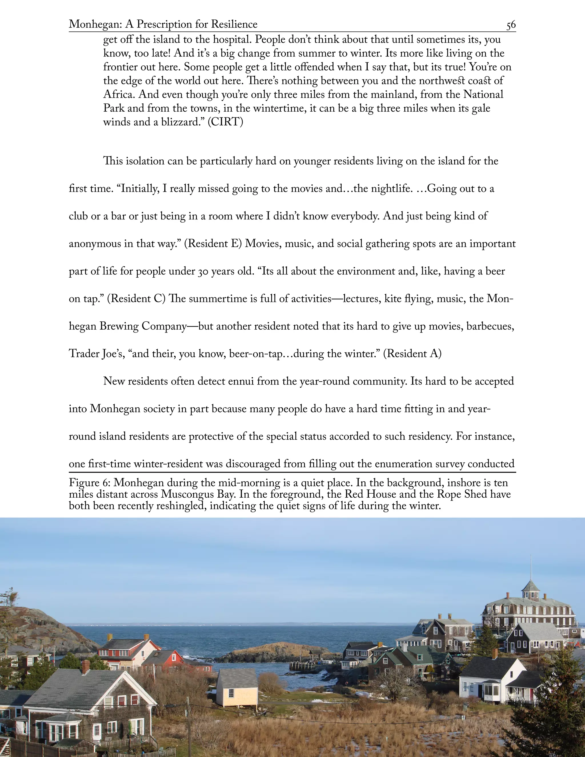 Figure 6: Monhegan during the mid-morning is a quiet place. In the background, inshore is ten
miles distant across Muscongus Bay. In the foreground, the Red House and the Rope Shed have
both been recently reshingled, indicating the quiet signs of life during the winter.
Monhegan: A Prescription for Resilience	 56
get off the island to the hospital. People don’t think about that until sometimes its, you
know, too late! And it’s a big change from summer to winter. Its more like living on the
frontier out here. Some people get a little offended when I say that, but its true! You’re on
the edge of the world out here. There’s nothing between you and the northwest coast of
Africa. And even though you’re only three miles from the mainland, from the National
Park and from the towns, in the wintertime, it can be a big three miles when its gale
winds and a blizzard.” (CIRT)
This isolation can be particularly hard on younger residents living on the island for the
first time. “Initially, I really missed going to the movies and…the nightlife. …Going out to a
club or a bar or just being in a room where I didn’t know everybody. And just being kind of
anonymous in that way.” (Resident E) Movies, music, and social gathering spots are an important
part of life for people under 30 years old. “Its all about the environment and, like, having a beer
on tap.” (Resident C) The summertime is full of activities—lectures, kite flying, music, the Mon-
hegan Brewing Company—but another resident noted that its hard to give up movies, barbecues,
Trader Joe’s, “and their, you know, beer-on-tap…during the winter.” (Resident A)
New residents often detect ennui from the year-round community. Its hard to be accepted
into Monhegan society in part because many people do have a hard time fitting in and year-
round island residents are protective of the special status accorded to such residency. For instance,
one first-time winter-resident was discouraged from filling out the enumeration survey conducted
 