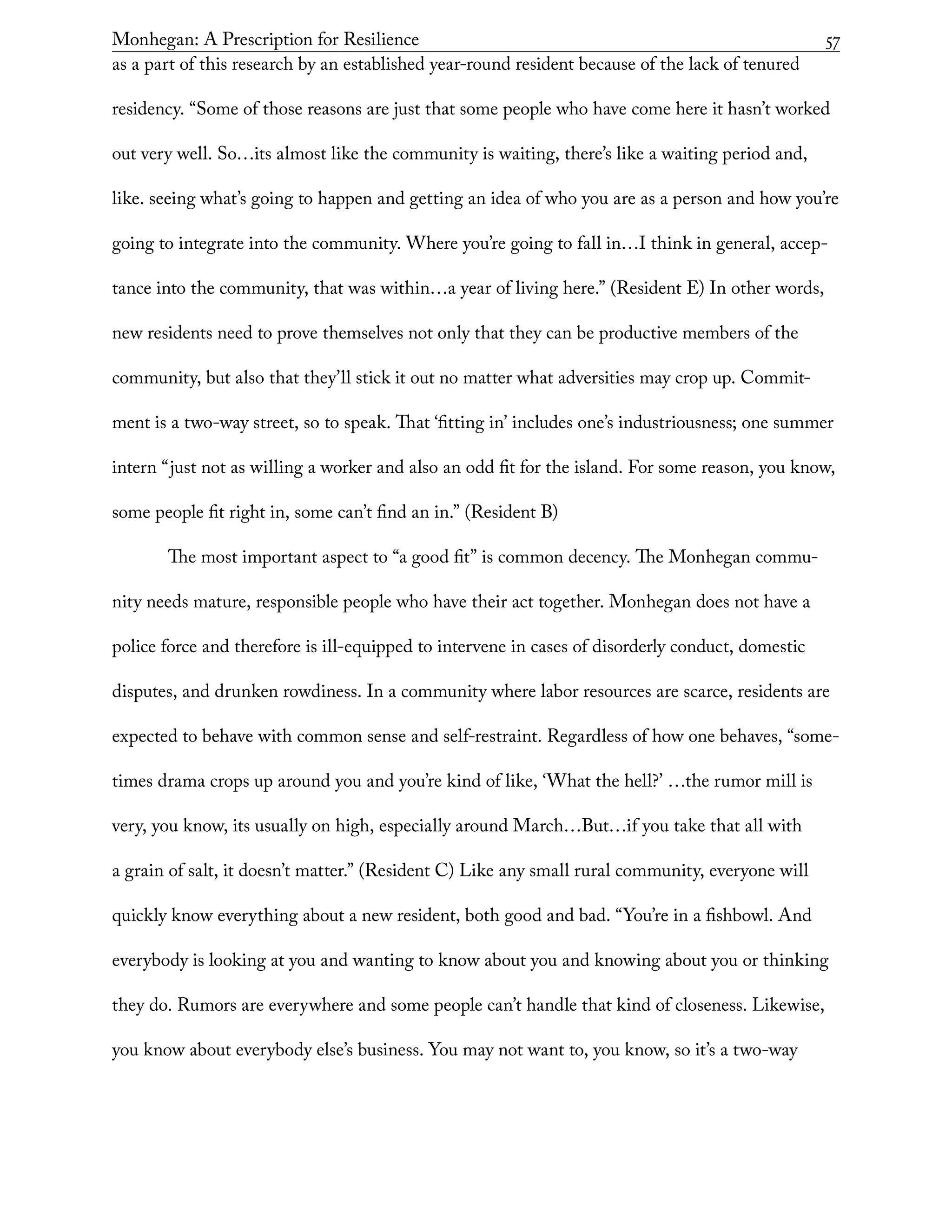 Monhegan: A Prescription for Resilience	 57
as a part of this research by an established year-round resident because of the lack of tenured
residency. “Some of those reasons are just that some people who have come here it hasn’t worked
out very well. So…its almost like the community is waiting, there’s like a waiting period and,
like. seeing what’s going to happen and getting an idea of who you are as a person and how you’re
going to integrate into the community. Where you’re going to fall in…I think in general, accep-
tance into the community, that was within…a year of living here.” (Resident E) In other words,
new residents need to prove themselves not only that they can be productive members of the
community, but also that they’ll stick it out no matter what adversities may crop up. Commit-
ment is a two-way street, so to speak. That ‘fitting in’ includes one’s industriousness; one summer
intern “just not as willing a worker and also an odd fit for the island. For some reason, you know,
some people fit right in, some can’t find an in.” (Resident B)
The most important aspect to “a good fit” is common decency. The Monhegan commu-
nity needs mature, responsible people who have their act together. Monhegan does not have a
police force and therefore is ill-equipped to intervene in cases of disorderly conduct, domestic
disputes, and drunken rowdiness. In a community where labor resources are scarce, residents are
expected to behave with common sense and self-restraint. Regardless of how one behaves, “some-
times drama crops up around you and you’re kind of like, ‘What the hell?’ …the rumor mill is
very, you know, its usually on high, especially around March…But…if you take that all with
a grain of salt, it doesn’t matter.” (Resident C) Like any small rural community, everyone will
quickly know everything about a new resident, both good and bad. “You’re in a fishbowl. And
everybody is looking at you and wanting to know about you and knowing about you or thinking
they do. Rumors are everywhere and some people can’t handle that kind of closeness. Likewise,
you know about everybody else’s business. You may not want to, you know, so it’s a two-way
 