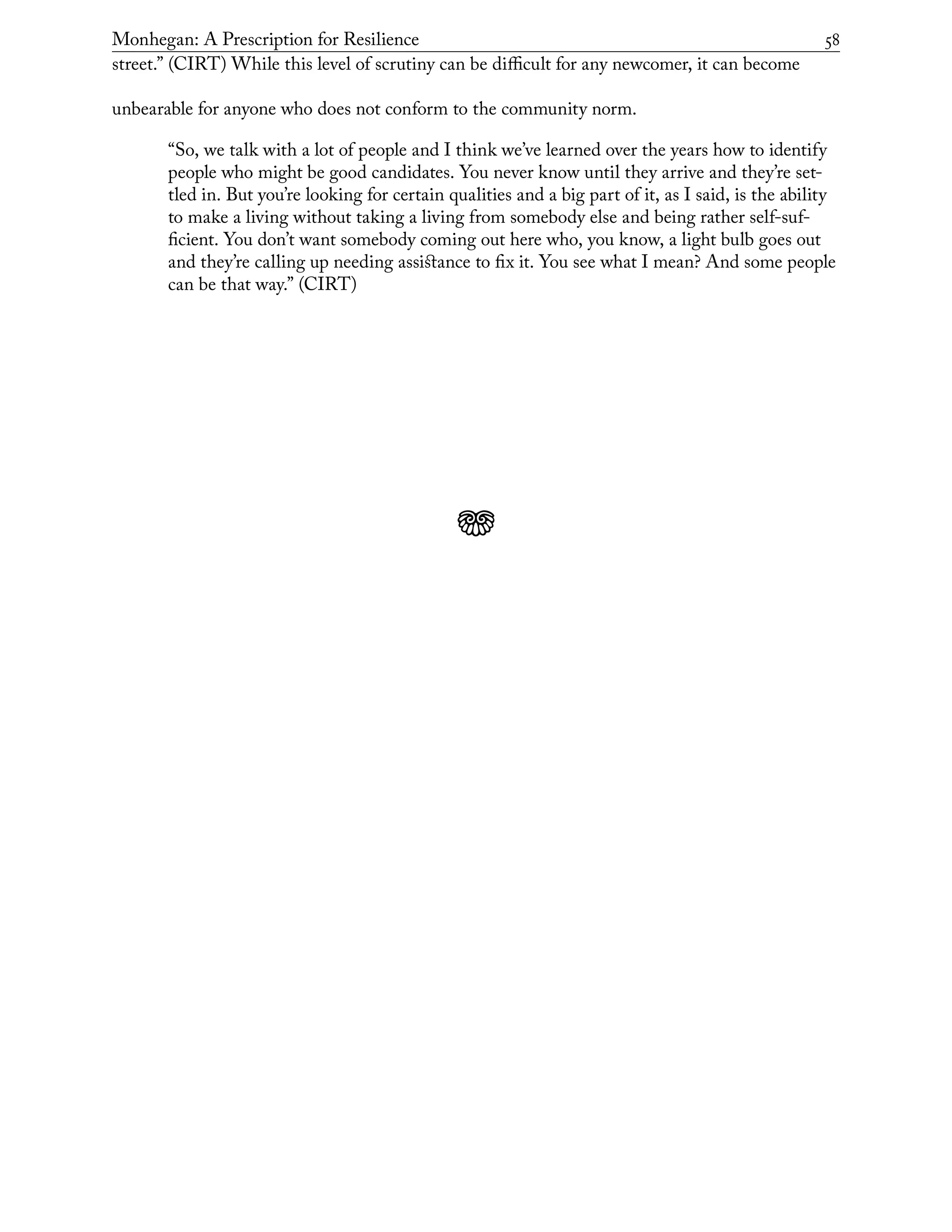 Monhegan: A Prescription for Resilience	 58
street.” (CIRT) While this level of scrutiny can be difficult for any newcomer, it can become
unbearable for anyone who does not conform to the community norm.
“So, we talk with a lot of people and I think we’ve learned over the years how to identify
people who might be good candidates. You never know until they arrive and they’re set-
tled in. But you’re looking for certain qualities and a big part of it, as I said, is the ability
to make a living without taking a living from somebody else and being rather self-suf-
ficient. You don’t want somebody coming out here who, you know, a light bulb goes out
and they’re calling up needing assistance to fix it. You see what I mean? And some people
can be that way.” (CIRT)
j
 