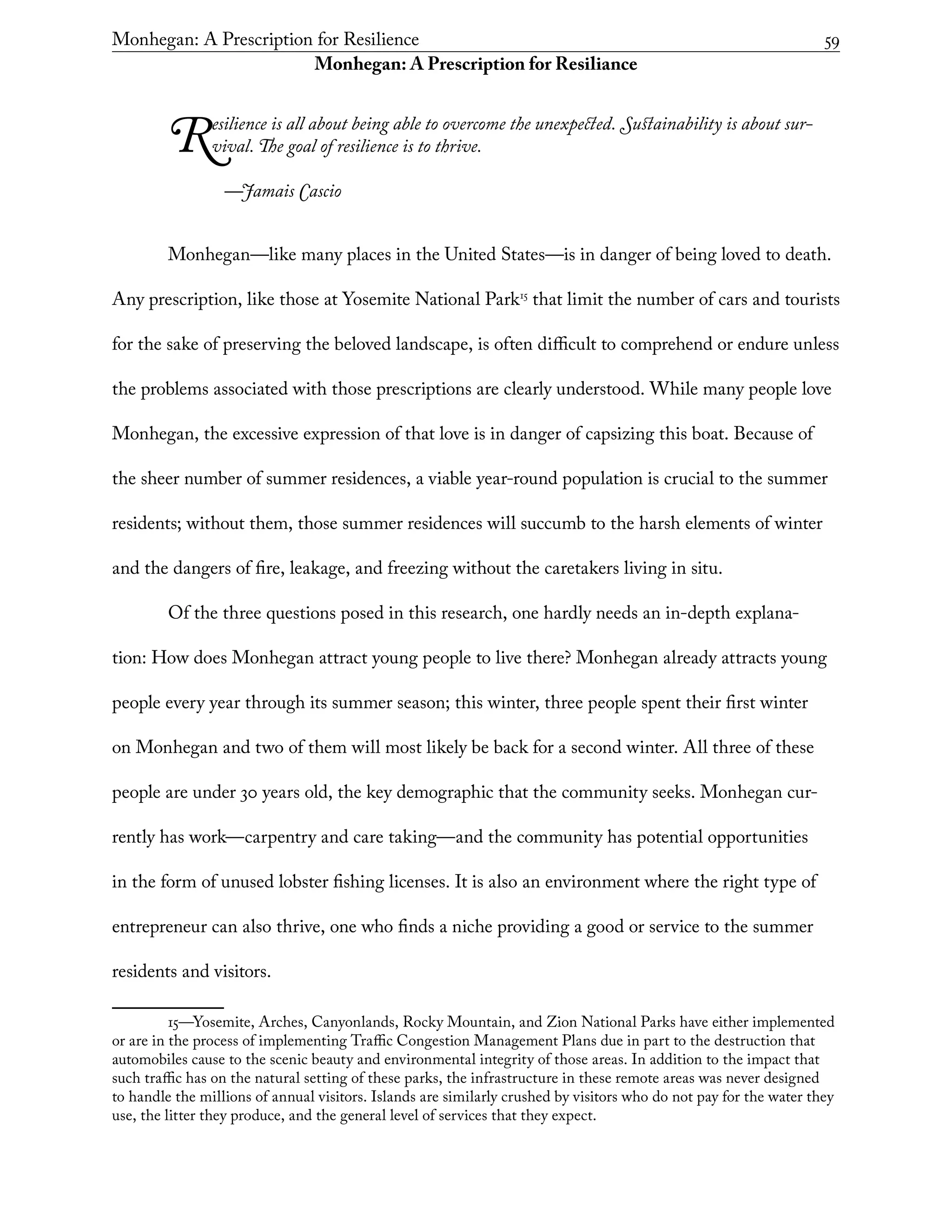 Monhegan: A Prescription for Resilience	 59
Monhegan: A Prescription for Resiliance
Resilience is all about being able to overcome the unexpected. Sustainability is about sur-
vival. The goal of resilience is to thrive.
	 —Jamais Cascio
Monhegan—like many places in the United States—is in danger of being loved to death.
Any prescription, like those at Yosemite National Park15
that limit the number of cars and tourists
for the sake of preserving the beloved landscape, is often difficult to comprehend or endure unless
the problems associated with those prescriptions are clearly understood. While many people love
Monhegan, the excessive expression of that love is in danger of capsizing this boat. Because of
the sheer number of summer residences, a viable year-round population is crucial to the summer
residents; without them, those summer residences will succumb to the harsh elements of winter
and the dangers of fire, leakage, and freezing without the caretakers living in situ.
Of the three questions posed in this research, one hardly needs an in-depth explana-
tion: How does Monhegan attract young people to live there? Monhegan already attracts young
people every year through its summer season; this winter, three people spent their first winter
on Monhegan and two of them will most likely be back for a second winter. All three of these
people are under 30 years old, the key demographic that the community seeks. Monhegan cur-
rently has work—carpentry and care taking—and the community has potential opportunities
in the form of unused lobster fishing licenses. It is also an environment where the right type of
entrepreneur can also thrive, one who finds a niche providing a good or service to the summer
residents and visitors.
15—Yosemite, Arches, Canyonlands, Rocky Mountain, and Zion National Parks have either implemented
or are in the process of implementing Traffic Congestion Management Plans due in part to the destruction that
automobiles cause to the scenic beauty and environmental integrity of those areas. In addition to the impact that
such traffic has on the natural setting of these parks, the infrastructure in these remote areas was never designed
to handle the millions of annual visitors. Islands are similarly crushed by visitors who do not pay for the water they
use, the litter they produce, and the general level of services that they expect.
 