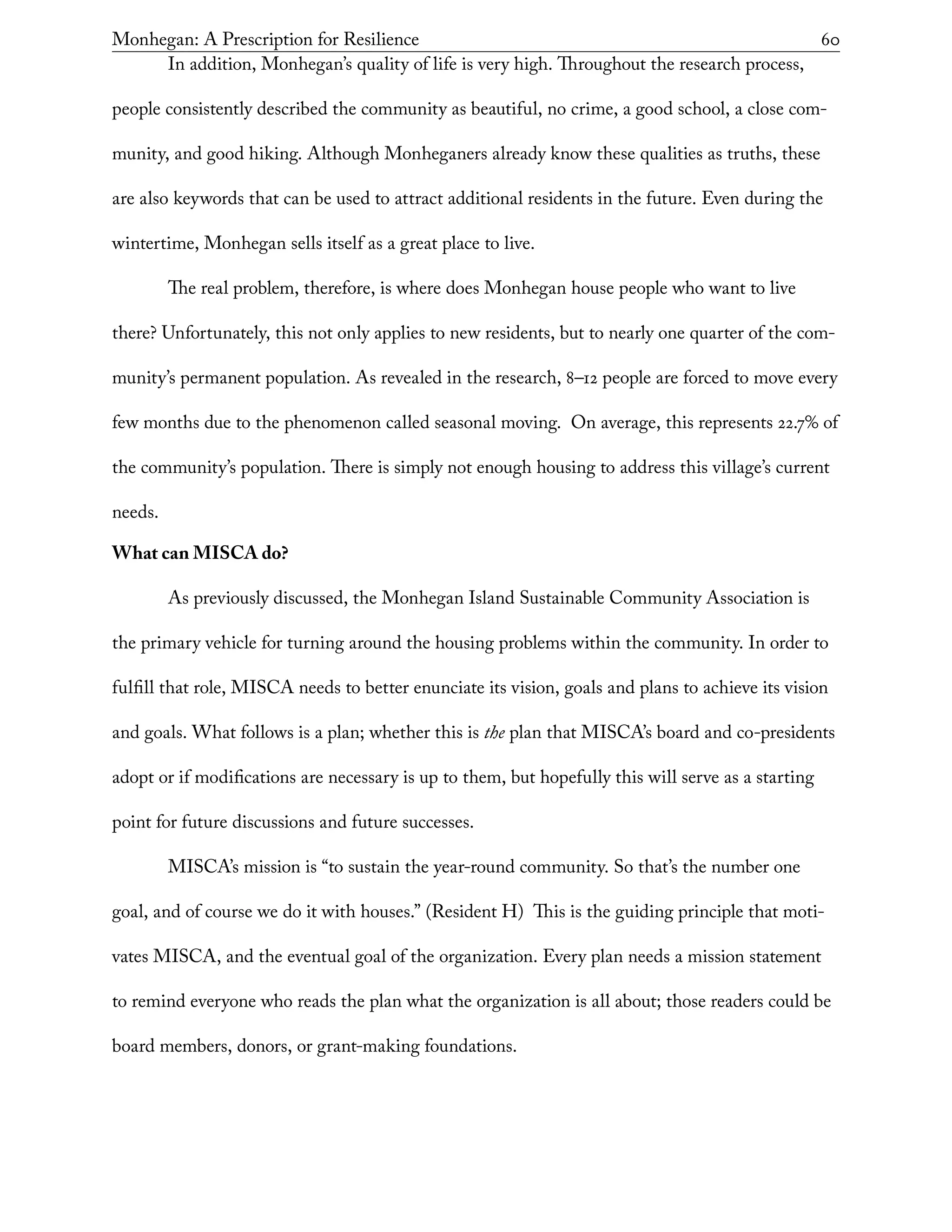 Monhegan: A Prescription for Resilience	 60
In addition, Monhegan’s quality of life is very high. Throughout the research process,
people consistently described the community as beautiful, no crime, a good school, a close com-
munity, and good hiking. Although Monheganers already know these qualities as truths, these
are also keywords that can be used to attract additional residents in the future. Even during the
wintertime, Monhegan sells itself as a great place to live.
The real problem, therefore, is where does Monhegan house people who want to live
there? Unfortunately, this not only applies to new residents, but to nearly one quarter of the com-
munity’s permanent population. As revealed in the research, 8–12 people are forced to move every
few months due to the phenomenon called seasonal moving. On average, this represents 22.7% of
the community’s population. There is simply not enough housing to address this village’s current
needs.
What can MISCA do?
As previously discussed, the Monhegan Island Sustainable Community Association is
the primary vehicle for turning around the housing problems within the community. In order to
fulfill that role, MISCA needs to better enunciate its vision, goals and plans to achieve its vision
and goals. What follows is a plan; whether this is the plan that MISCA’s board and co-presidents
adopt or if modifications are necessary is up to them, but hopefully this will serve as a starting
point for future discussions and future successes.
MISCA’s mission is “to sustain the year-round community. So that’s the number one
goal, and of course we do it with houses.” (Resident H) This is the guiding principle that moti-
vates MISCA, and the eventual goal of the organization. Every plan needs a mission statement
to remind everyone who reads the plan what the organization is all about; those readers could be
board members, donors, or grant-making foundations.
 