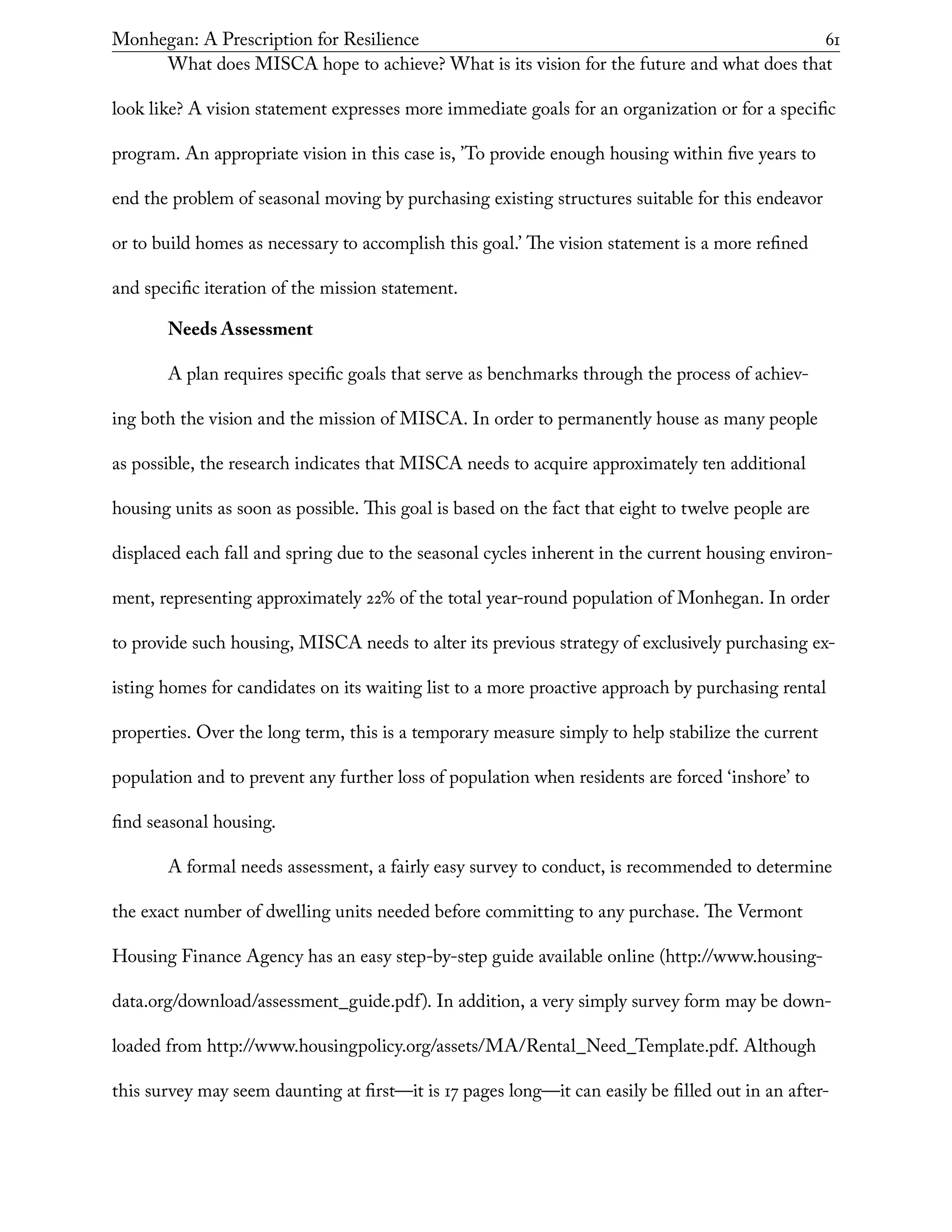 Monhegan: A Prescription for Resilience	 61
What does MISCA hope to achieve? What is its vision for the future and what does that
look like? A vision statement expresses more immediate goals for an organization or for a specific
program. An appropriate vision in this case is, ’To provide enough housing within five years to
end the problem of seasonal moving by purchasing existing structures suitable for this endeavor
or to build homes as necessary to accomplish this goal.’ The vision statement is a more refined
and specific iteration of the mission statement.
Needs Assessment
A plan requires specific goals that serve as benchmarks through the process of achiev-
ing both the vision and the mission of MISCA. In order to permanently house as many people
as possible, the research indicates that MISCA needs to acquire approximately ten additional
housing units as soon as possible. This goal is based on the fact that eight to twelve people are
displaced each fall and spring due to the seasonal cycles inherent in the current housing environ-
ment, representing approximately 22% of the total year-round population of Monhegan. In order
to provide such housing, MISCA needs to alter its previous strategy of exclusively purchasing ex-
isting homes for candidates on its waiting list to a more proactive approach by purchasing rental
properties. Over the long term, this is a temporary measure simply to help stabilize the current
population and to prevent any further loss of population when residents are forced ‘inshore’ to
find seasonal housing.
A formal needs assessment, a fairly easy survey to conduct, is recommended to determine
the exact number of dwelling units needed before committing to any purchase. The Vermont
Housing Finance Agency has an easy step-by-step guide available online (http://www.housing-
data.org/download/assessment_guide.pdf). In addition, a very simply survey form may be down-
loaded from http://www.housingpolicy.org/assets/MA/Rental_Need_Template.pdf. Although
this survey may seem daunting at first—it is 17 pages long—it can easily be filled out in an after-
 