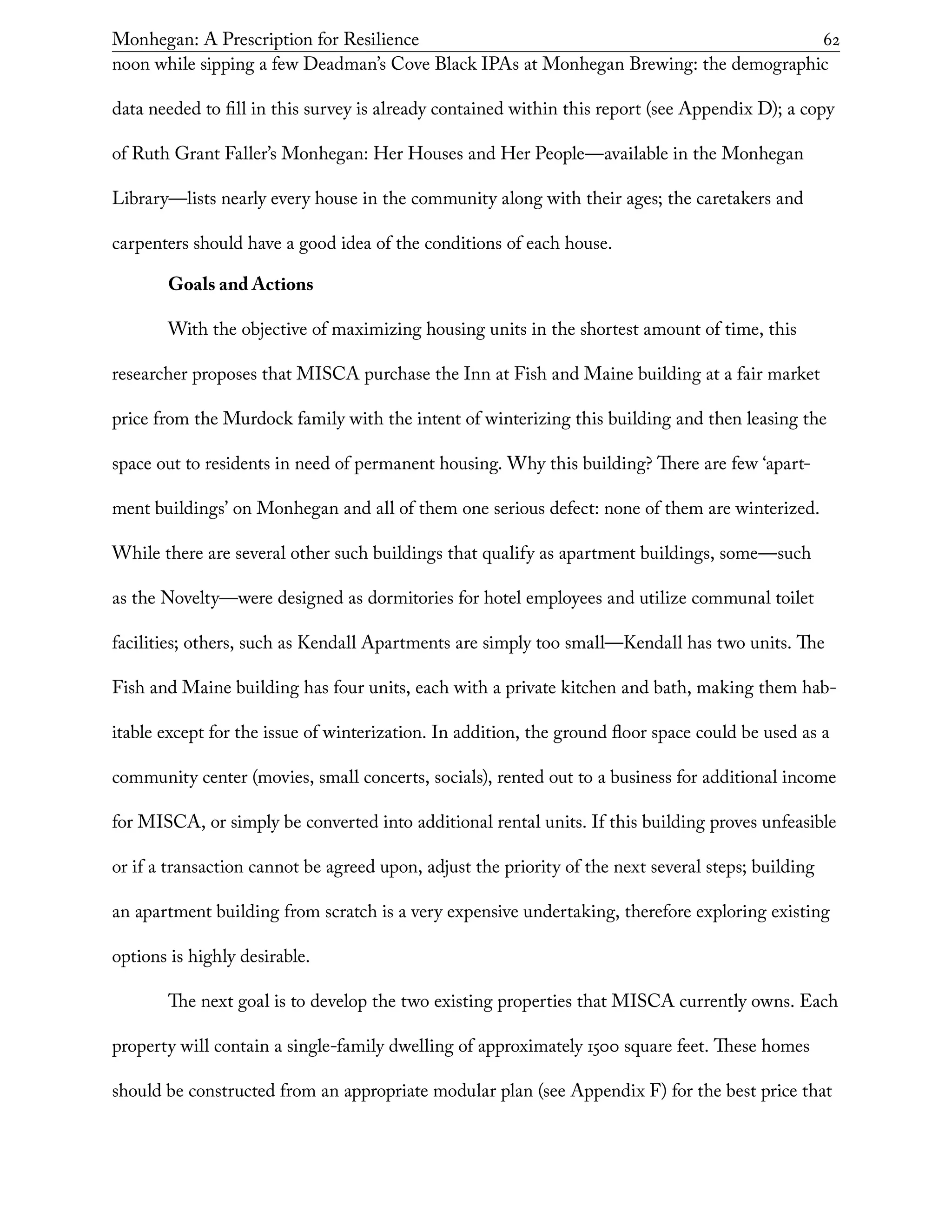 Monhegan: A Prescription for Resilience	 62
noon while sipping a few Deadman’s Cove Black IPAs at Monhegan Brewing: the demographic
data needed to fill in this survey is already contained within this report (see Appendix D); a copy
of Ruth Grant Faller’s Monhegan: Her Houses and Her People—available in the Monhegan
Library—lists nearly every house in the community along with their ages; the caretakers and
carpenters should have a good idea of the conditions of each house.
Goals and Actions
With the objective of maximizing housing units in the shortest amount of time, this
researcher proposes that MISCA purchase the Inn at Fish and Maine building at a fair market
price from the Murdock family with the intent of winterizing this building and then leasing the
space out to residents in need of permanent housing. Why this building? There are few ‘apart-
ment buildings’ on Monhegan and all of them one serious defect: none of them are winterized.
While there are several other such buildings that qualify as apartment buildings, some—such
as the Novelty—were designed as dormitories for hotel employees and utilize communal toilet
facilities; others, such as Kendall Apartments are simply too small—Kendall has two units. The
Fish and Maine building has four units, each with a private kitchen and bath, making them hab-
itable except for the issue of winterization. In addition, the ground floor space could be used as a
community center (movies, small concerts, socials), rented out to a business for additional income
for MISCA, or simply be converted into additional rental units. If this building proves unfeasible
or if a transaction cannot be agreed upon, adjust the priority of the next several steps; building
an apartment building from scratch is a very expensive undertaking, therefore exploring existing
options is highly desirable.
The next goal is to develop the two existing properties that MISCA currently owns. Each
property will contain a single-family dwelling of approximately 1500 square feet. These homes
should be constructed from an appropriate modular plan (see Appendix F) for the best price that
 