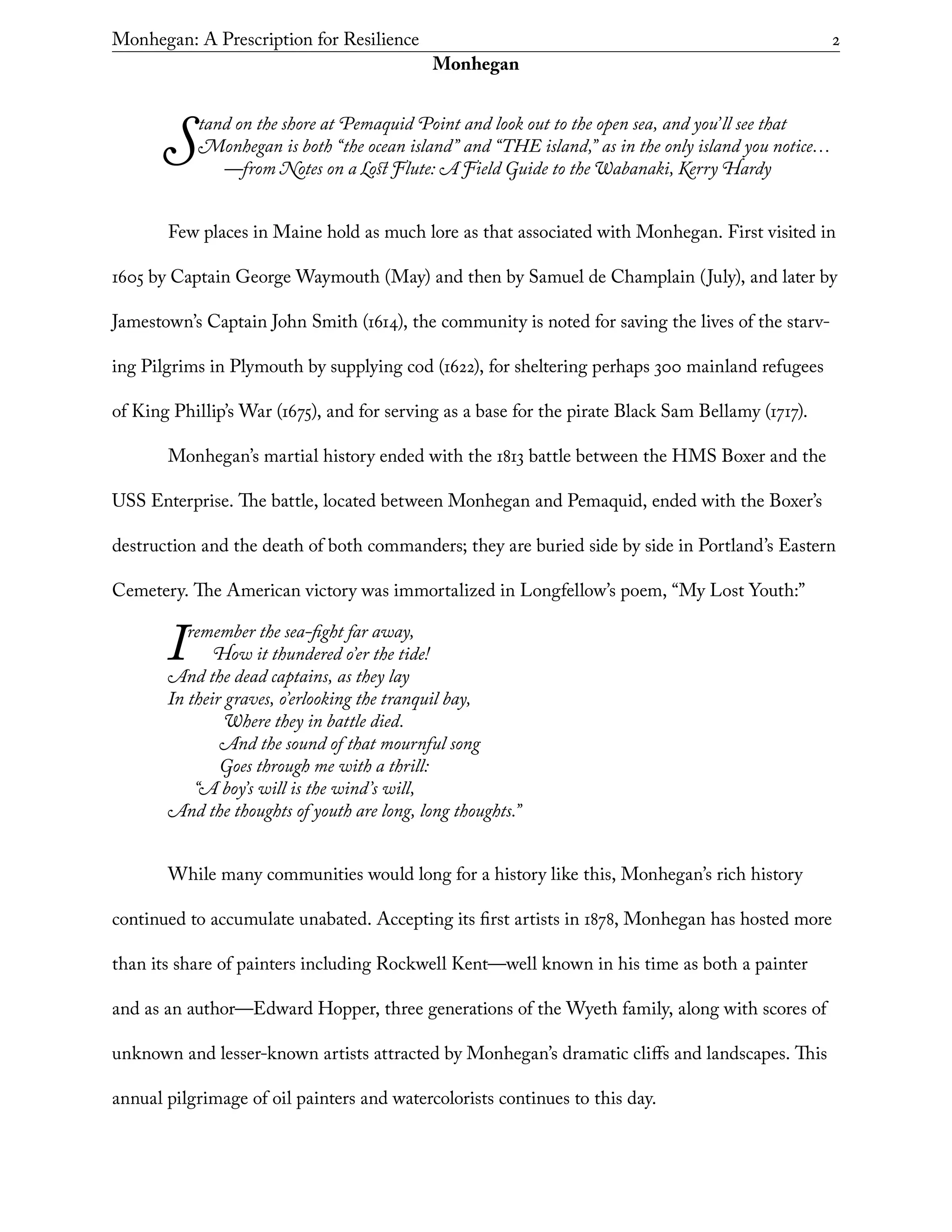 Monhegan: A Prescription for Resilience	 2
Monhegan
Stand on the shore at Pemaquid Point and look out to the open sea, and you’ll see that
Monhegan is both “the ocean island” and “THE island,” as in the only island you notice…
	 —from Notes on a Lost Flute: A Field Guide to the Wabanaki, Kerry Hardy
Few places in Maine hold as much lore as that associated with Monhegan. First visited in
1605 by Captain George Waymouth (May) and then by Samuel de Champlain (July), and later by
Jamestown’s Captain John Smith (1614), the community is noted for saving the lives of the starv-
ing Pilgrims in Plymouth by supplying cod (1622), for sheltering perhaps 300 mainland refugees
of King Phillip’s War (1675), and for serving as a base for the pirate Black Sam Bellamy (1717).
Monhegan’s martial history ended with the 1813 battle between the HMS Boxer and the
USS Enterprise. The battle, located between Monhegan and Pemaquid, ended with the Boxer’s
destruction and the death of both commanders; they are buried side by side in Portland’s Eastern
Cemetery. The American victory was immortalized in Longfellow’s poem, “My Lost Youth:”
Iremember the sea-fight far away,
How it thundered o’er the tide!
And the dead captains, as they lay
In their graves, o’erlooking the tranquil bay,
	 Where they in battle died.
And the sound of that mournful song
Goes through me with a thrill:
“A boy’s will is the wind’s will,
And the thoughts of youth are long, long thoughts.”
While many communities would long for a history like this, Monhegan’s rich history
continued to accumulate unabated. Accepting its first artists in 1878, Monhegan has hosted more
than its share of painters including Rockwell Kent—well known in his time as both a painter
and as an author—Edward Hopper, three generations of the Wyeth family, along with scores of
unknown and lesser-known artists attracted by Monhegan’s dramatic cliffs and landscapes. This
annual pilgrimage of oil painters and watercolorists continues to this day.
 