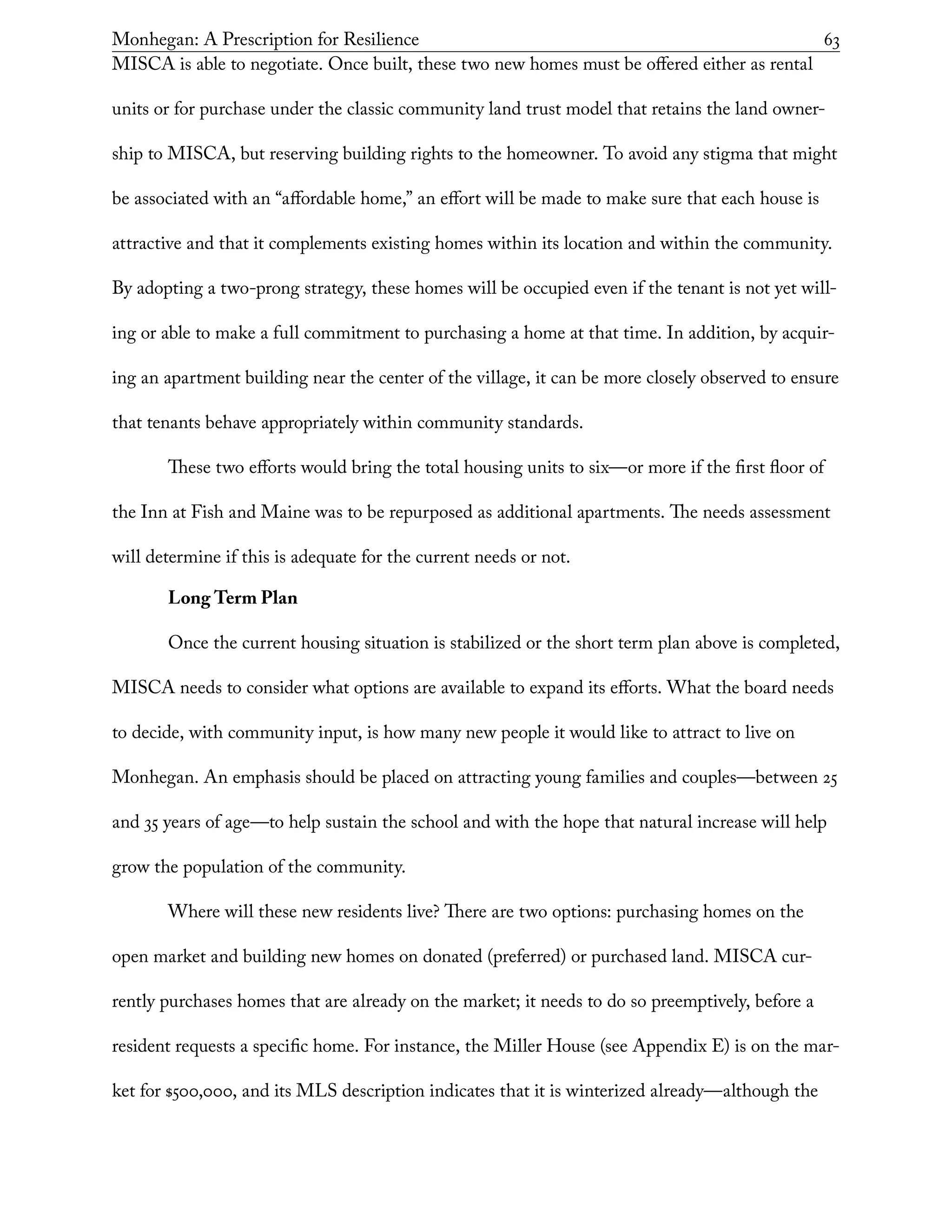 Monhegan: A Prescription for Resilience	 63
MISCA is able to negotiate. Once built, these two new homes must be offered either as rental
units or for purchase under the classic community land trust model that retains the land owner-
ship to MISCA, but reserving building rights to the homeowner. To avoid any stigma that might
be associated with an “affordable home,” an effort will be made to make sure that each house is
attractive and that it complements existing homes within its location and within the community.
By adopting a two-prong strategy, these homes will be occupied even if the tenant is not yet will-
ing or able to make a full commitment to purchasing a home at that time. In addition, by acquir-
ing an apartment building near the center of the village, it can be more closely observed to ensure
that tenants behave appropriately within community standards.
These two efforts would bring the total housing units to six—or more if the first floor of
the Inn at Fish and Maine was to be repurposed as additional apartments. The needs assessment
will determine if this is adequate for the current needs or not.
Long Term Plan
Once the current housing situation is stabilized or the short term plan above is completed,
MISCA needs to consider what options are available to expand its efforts. What the board needs
to decide, with community input, is how many new people it would like to attract to live on
Monhegan. An emphasis should be placed on attracting young families and couples—between 25
and 35 years of age—to help sustain the school and with the hope that natural increase will help
grow the population of the community.
Where will these new residents live? There are two options: purchasing homes on the
open market and building new homes on donated (preferred) or purchased land. MISCA cur-
rently purchases homes that are already on the market; it needs to do so preemptively, before a
resident requests a specific home. For instance, the Miller House (see Appendix E) is on the mar-
ket for $500,000, and its MLS description indicates that it is winterized already—although the
 