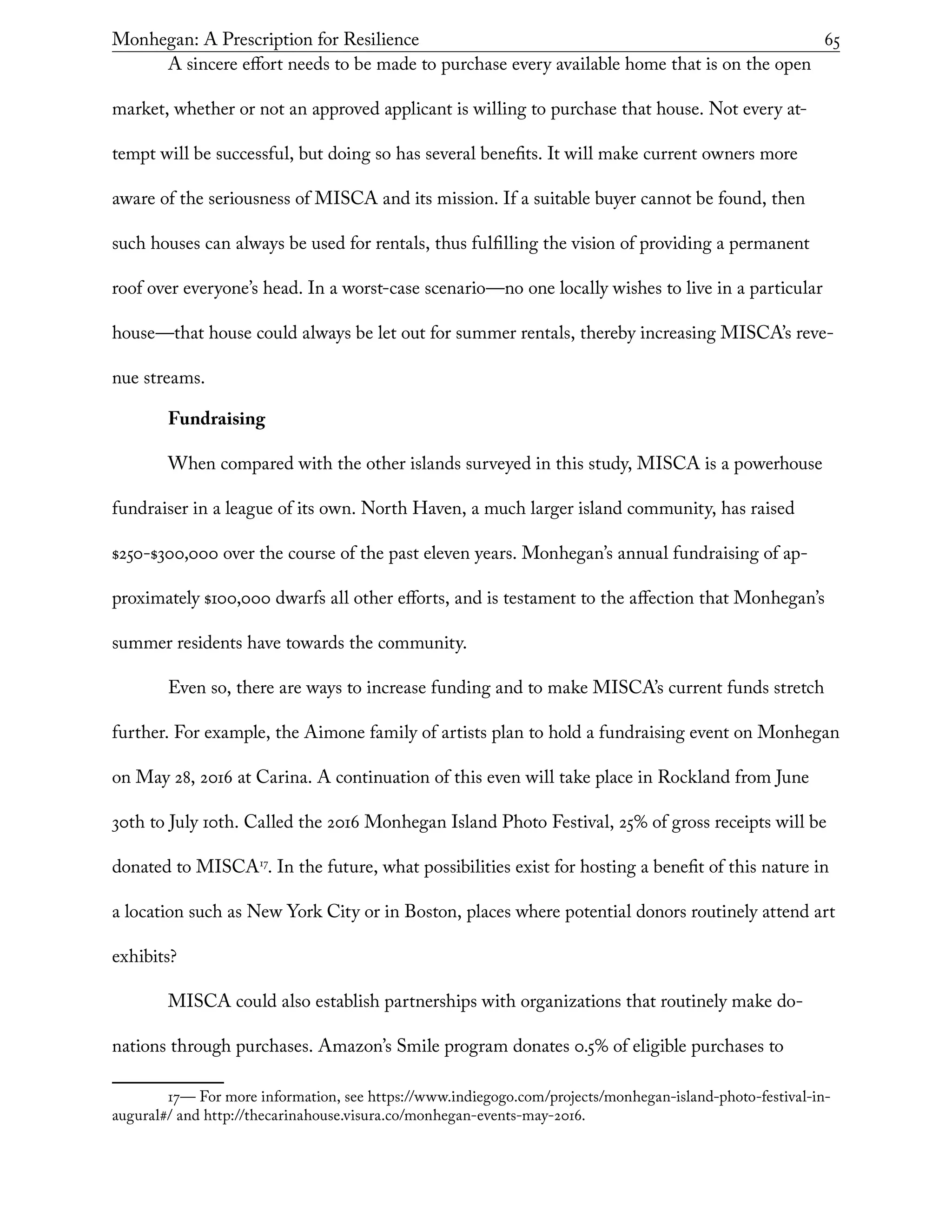 Monhegan: A Prescription for Resilience	 65
A sincere effort needs to be made to purchase every available home that is on the open
market, whether or not an approved applicant is willing to purchase that house. Not every at-
tempt will be successful, but doing so has several benefits. It will make current owners more
aware of the seriousness of MISCA and its mission. If a suitable buyer cannot be found, then
such houses can always be used for rentals, thus fulfilling the vision of providing a permanent
roof over everyone’s head. In a worst-case scenario—no one locally wishes to live in a particular
house—that house could always be let out for summer rentals, thereby increasing MISCA’s reve-
nue streams.
Fundraising
When compared with the other islands surveyed in this study, MISCA is a powerhouse
fundraiser in a league of its own. North Haven, a much larger island community, has raised
$250-$300,000 over the course of the past eleven years. Monhegan’s annual fundraising of ap-
proximately $100,000 dwarfs all other efforts, and is testament to the affection that Monhegan’s
summer residents have towards the community.
Even so, there are ways to increase funding and to make MISCA’s current funds stretch
further. For example, the Aimone family of artists plan to hold a fundraising event on Monhegan
on May 28, 2016 at Carina. A continuation of this even will take place in Rockland from June
30th to July 10th. Called the 2016 Monhegan Island Photo Festival, 25% of gross receipts will be
donated to MISCA17
. In the future, what possibilities exist for hosting a benefit of this nature in
a location such as New York City or in Boston, places where potential donors routinely attend art
exhibits?
MISCA could also establish partnerships with organizations that routinely make do-
nations through purchases. Amazon’s Smile program donates 0.5% of eligible purchases to
17— For more information, see https://www.indiegogo.com/projects/monhegan-island-photo-festival-in-
augural#/ and http://thecarinahouse.visura.co/monhegan-events-may-2016.
 