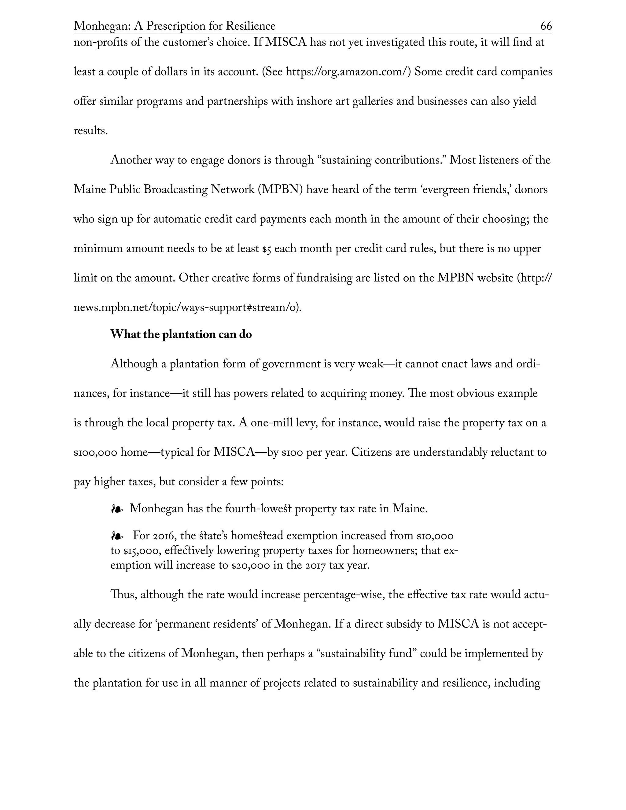 Monhegan: A Prescription for Resilience	 66
non-profits of the customer’s choice. If MISCA has not yet investigated this route, it will find at
least a couple of dollars in its account. (See https://org.amazon.com/) Some credit card companies
offer similar programs and partnerships with inshore art galleries and businesses can also yield
results.
Another way to engage donors is through “sustaining contributions.” Most listeners of the
Maine Public Broadcasting Network (MPBN) have heard of the term ‘evergreen friends,’ donors
who sign up for automatic credit card payments each month in the amount of their choosing; the
minimum amount needs to be at least $5 each month per credit card rules, but there is no upper
limit on the amount. Other creative forms of fundraising are listed on the MPBN website (http://
news.mpbn.net/topic/ways-support#stream/0).
What the plantation can do
Although a plantation form of government is very weak—it cannot enact laws and ordi-
nances, for instance—it still has powers related to acquiring money. The most obvious example
is through the local property tax. A one-mill levy, for instance, would raise the property tax on a
$100,000 home—typical for MISCA—by $100 per year. Citizens are understandably reluctant to
pay higher taxes, but consider a few points:
❧❧ Monhegan has the fourth-lowest property tax rate in Maine.
❧❧ For 2016, the state’s homestead exemption increased from $10,000
to $15,000, effectively lowering property taxes for homeowners; that ex-
emption will increase to $20,000 in the 2017 tax year.
Thus, although the rate would increase percentage-wise, the effective tax rate would actu-
ally decrease for ‘permanent residents’ of Monhegan. If a direct subsidy to MISCA is not accept-
able to the citizens of Monhegan, then perhaps a “sustainability fund” could be implemented by
the plantation for use in all manner of projects related to sustainability and resilience, including
 
