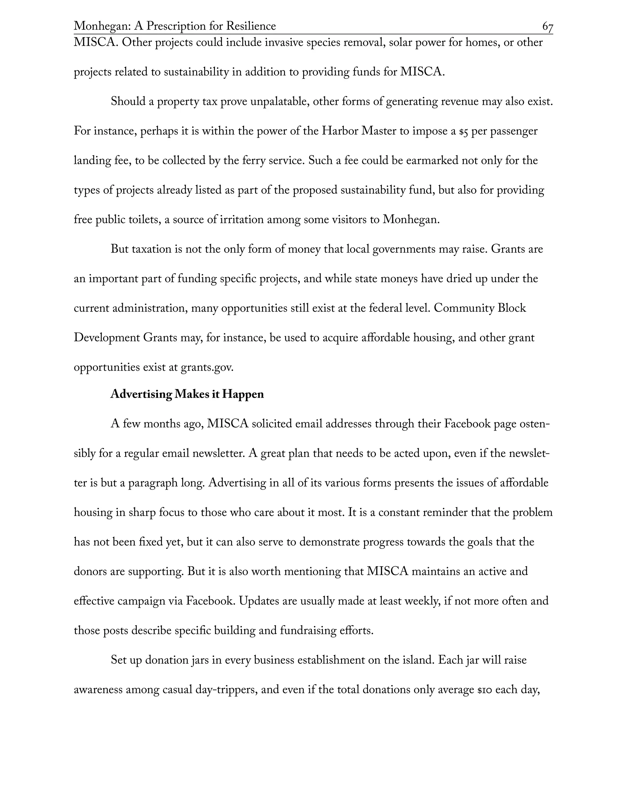 Monhegan: A Prescription for Resilience	 67
MISCA. Other projects could include invasive species removal, solar power for homes, or other
projects related to sustainability in addition to providing funds for MISCA.
Should a property tax prove unpalatable, other forms of generating revenue may also exist.
For instance, perhaps it is within the power of the Harbor Master to impose a $5 per passenger
landing fee, to be collected by the ferry service. Such a fee could be earmarked not only for the
types of projects already listed as part of the proposed sustainability fund, but also for providing
free public toilets, a source of irritation among some visitors to Monhegan.
But taxation is not the only form of money that local governments may raise. Grants are
an important part of funding specific projects, and while state moneys have dried up under the
current administration, many opportunities still exist at the federal level. Community Block
Development Grants may, for instance, be used to acquire affordable housing, and other grant
opportunities exist at grants.gov.
Advertising Makes it Happen
A few months ago, MISCA solicited email addresses through their Facebook page osten-
sibly for a regular email newsletter. A great plan that needs to be acted upon, even if the newslet-
ter is but a paragraph long. Advertising in all of its various forms presents the issues of affordable
housing in sharp focus to those who care about it most. It is a constant reminder that the problem
has not been fixed yet, but it can also serve to demonstrate progress towards the goals that the
donors are supporting. But it is also worth mentioning that MISCA maintains an active and
effective campaign via Facebook. Updates are usually made at least weekly, if not more often and
those posts describe specific building and fundraising efforts.
Set up donation jars in every business establishment on the island. Each jar will raise
awareness among casual day-trippers, and even if the total donations only average $10 each day,
 