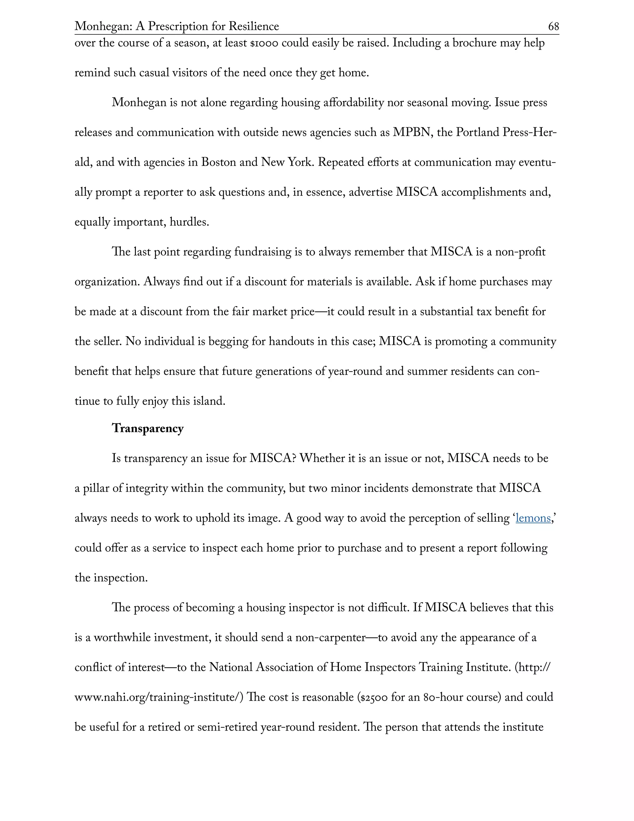 Monhegan: A Prescription for Resilience	 68
over the course of a season, at least $1000 could easily be raised. Including a brochure may help
remind such casual visitors of the need once they get home.
Monhegan is not alone regarding housing affordability nor seasonal moving. Issue press
releases and communication with outside news agencies such as MPBN, the Portland Press-Her-
ald, and with agencies in Boston and New York. Repeated efforts at communication may eventu-
ally prompt a reporter to ask questions and, in essence, advertise MISCA accomplishments and,
equally important, hurdles.
The last point regarding fundraising is to always remember that MISCA is a non-profit
organization. Always find out if a discount for materials is available. Ask if home purchases may
be made at a discount from the fair market price—it could result in a substantial tax benefit for
the seller. No individual is begging for handouts in this case; MISCA is promoting a community
benefit that helps ensure that future generations of year-round and summer residents can con-
tinue to fully enjoy this island.
Transparency
Is transparency an issue for MISCA? Whether it is an issue or not, MISCA needs to be
a pillar of integrity within the community, but two minor incidents demonstrate that MISCA
always needs to work to uphold its image. A good way to avoid the perception of selling ‘lemons,’
could offer as a service to inspect each home prior to purchase and to present a report following
the inspection.
The process of becoming a housing inspector is not difficult. If MISCA believes that this
is a worthwhile investment, it should send a non-carpenter—to avoid any the appearance of a
conflict of interest—to the National Association of Home Inspectors Training Institute. (http://
www.nahi.org/training-institute/) The cost is reasonable ($2500 for an 80-hour course) and could
be useful for a retired or semi-retired year-round resident. The person that attends the institute
 