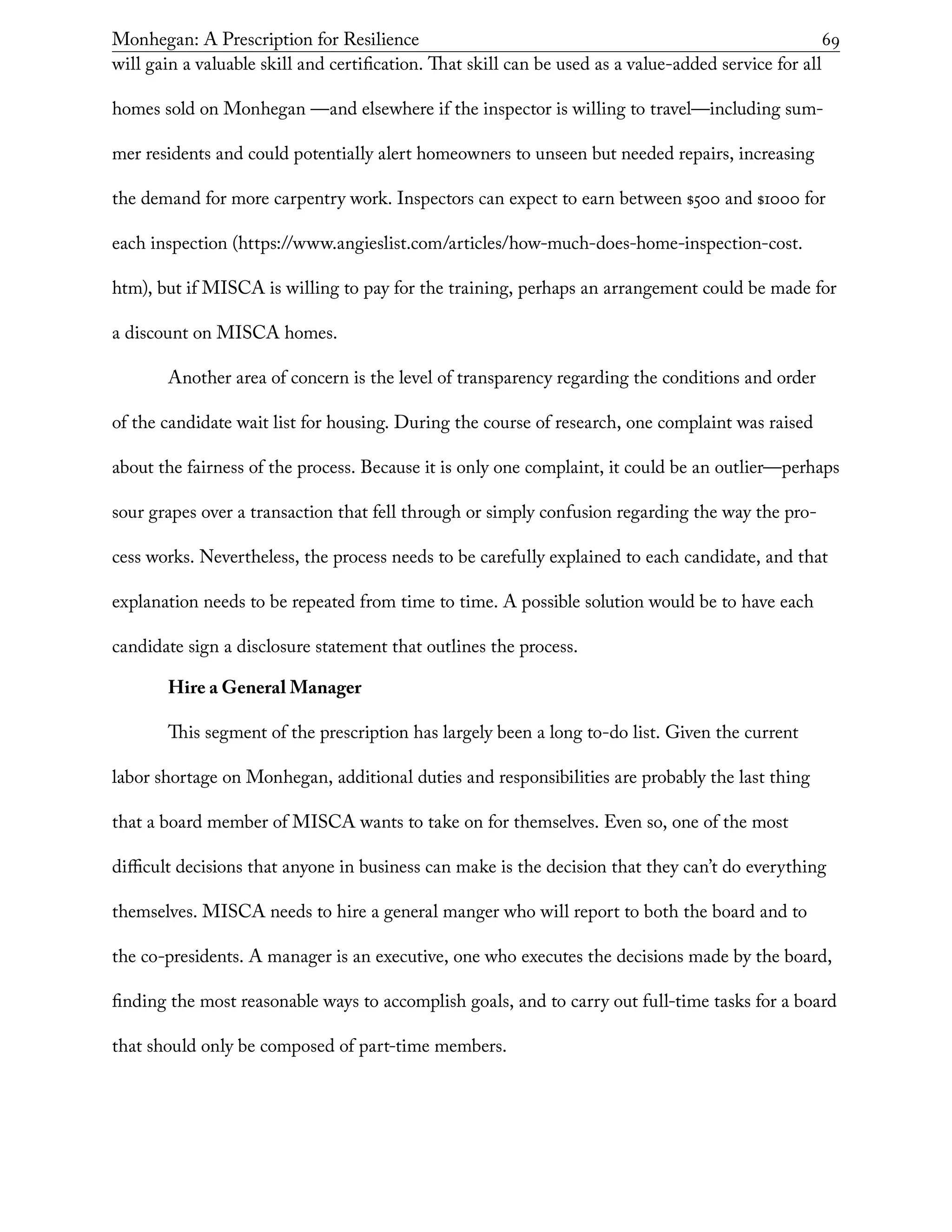 Monhegan: A Prescription for Resilience	 69
will gain a valuable skill and certification. That skill can be used as a value-added service for all
homes sold on Monhegan —and elsewhere if the inspector is willing to travel—including sum-
mer residents and could potentially alert homeowners to unseen but needed repairs, increasing
the demand for more carpentry work. Inspectors can expect to earn between $500 and $1000 for
each inspection (https://www.angieslist.com/articles/how-much-does-home-inspection-cost.
htm), but if MISCA is willing to pay for the training, perhaps an arrangement could be made for
a discount on MISCA homes.
Another area of concern is the level of transparency regarding the conditions and order
of the candidate wait list for housing. During the course of research, one complaint was raised
about the fairness of the process. Because it is only one complaint, it could be an outlier—perhaps
sour grapes over a transaction that fell through or simply confusion regarding the way the pro-
cess works. Nevertheless, the process needs to be carefully explained to each candidate, and that
explanation needs to be repeated from time to time. A possible solution would be to have each
candidate sign a disclosure statement that outlines the process.
Hire a General Manager
This segment of the prescription has largely been a long to-do list. Given the current
labor shortage on Monhegan, additional duties and responsibilities are probably the last thing
that a board member of MISCA wants to take on for themselves. Even so, one of the most
difficult decisions that anyone in business can make is the decision that they can’t do everything
themselves. MISCA needs to hire a general manger who will report to both the board and to
the co-presidents. A manager is an executive, one who executes the decisions made by the board,
finding the most reasonable ways to accomplish goals, and to carry out full-time tasks for a board
that should only be composed of part-time members.
 