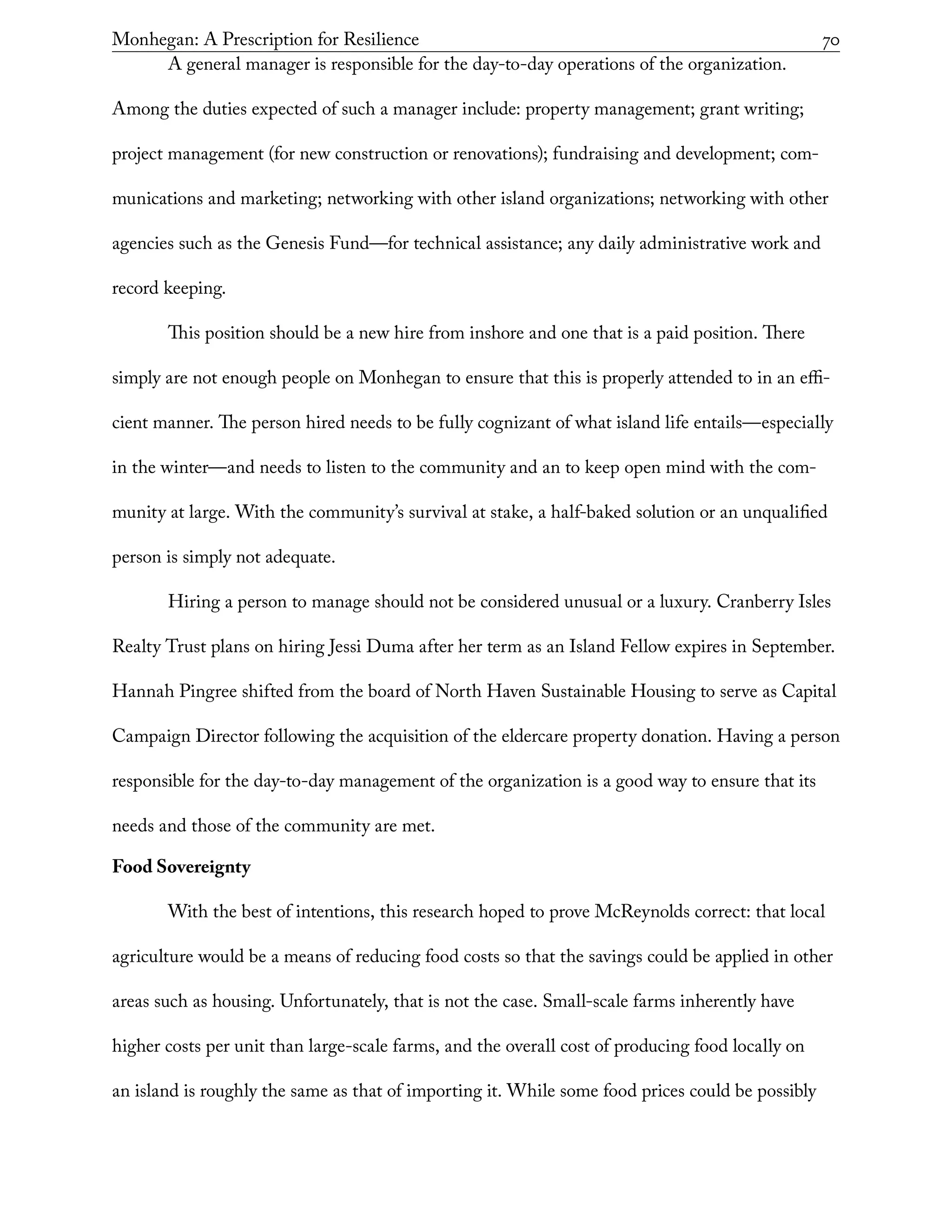 Monhegan: A Prescription for Resilience	 70
A general manager is responsible for the day-to-day operations of the organization.
Among the duties expected of such a manager include: property management; grant writing;
project management (for new construction or renovations); fundraising and development; com-
munications and marketing; networking with other island organizations; networking with other
agencies such as the Genesis Fund—for technical assistance; any daily administrative work and
record keeping.
This position should be a new hire from inshore and one that is a paid position. There
simply are not enough people on Monhegan to ensure that this is properly attended to in an effi-
cient manner. The person hired needs to be fully cognizant of what island life entails—especially
in the winter—and needs to listen to the community and an to keep open mind with the com-
munity at large. With the community’s survival at stake, a half-baked solution or an unqualified
person is simply not adequate.
Hiring a person to manage should not be considered unusual or a luxury. Cranberry Isles
Realty Trust plans on hiring Jessi Duma after her term as an Island Fellow expires in September.
Hannah Pingree shifted from the board of North Haven Sustainable Housing to serve as Capital
Campaign Director following the acquisition of the eldercare property donation. Having a person
responsible for the day-to-day management of the organization is a good way to ensure that its
needs and those of the community are met.
Food Sovereignty
With the best of intentions, this research hoped to prove McReynolds correct: that local
agriculture would be a means of reducing food costs so that the savings could be applied in other
areas such as housing. Unfortunately, that is not the case. Small-scale farms inherently have
higher costs per unit than large-scale farms, and the overall cost of producing food locally on
an island is roughly the same as that of importing it. While some food prices could be possibly
 