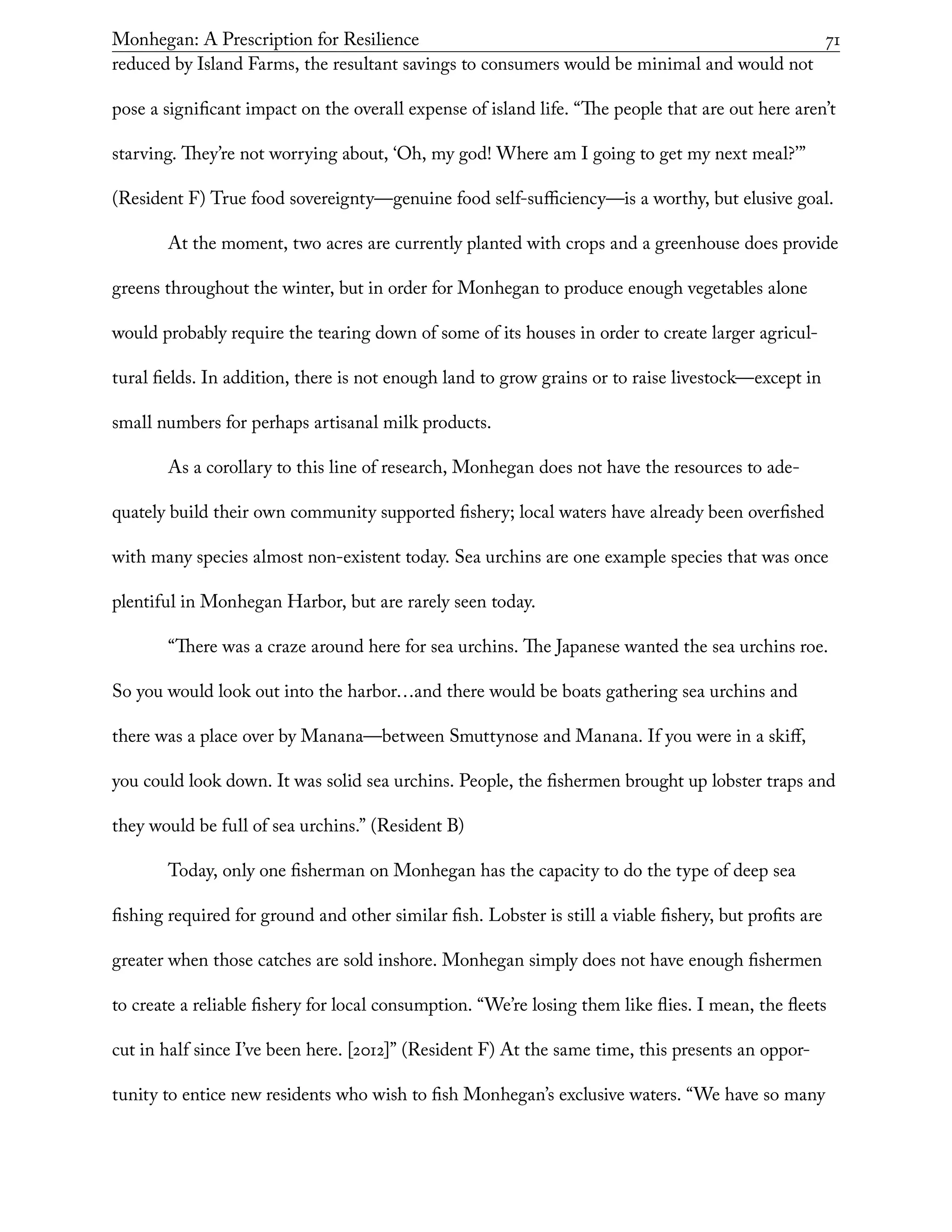Monhegan: A Prescription for Resilience	 71
reduced by Island Farms, the resultant savings to consumers would be minimal and would not
pose a significant impact on the overall expense of island life. “The people that are out here aren’t
starving. They’re not worrying about, ‘Oh, my god! Where am I going to get my next meal?’”
(Resident F) True food sovereignty—genuine food self-sufficiency—is a worthy, but elusive goal.
At the moment, two acres are currently planted with crops and a greenhouse does provide
greens throughout the winter, but in order for Monhegan to produce enough vegetables alone
would probably require the tearing down of some of its houses in order to create larger agricul-
tural fields. In addition, there is not enough land to grow grains or to raise livestock—except in
small numbers for perhaps artisanal milk products.
As a corollary to this line of research, Monhegan does not have the resources to ade-
quately build their own community supported fishery; local waters have already been overfished
with many species almost non-existent today. Sea urchins are one example species that was once
plentiful in Monhegan Harbor, but are rarely seen today.
“There was a craze around here for sea urchins. The Japanese wanted the sea urchins roe.
So you would look out into the harbor…and there would be boats gathering sea urchins and
there was a place over by Manana—between Smuttynose and Manana. If you were in a skiff,
you could look down. It was solid sea urchins. People, the fishermen brought up lobster traps and
they would be full of sea urchins.” (Resident B)
Today, only one fisherman on Monhegan has the capacity to do the type of deep sea
fishing required for ground and other similar fish. Lobster is still a viable fishery, but profits are
greater when those catches are sold inshore. Monhegan simply does not have enough fishermen
to create a reliable fishery for local consumption. “We’re losing them like flies. I mean, the fleets
cut in half since I’ve been here. [2012]” (Resident F) At the same time, this presents an oppor-
tunity to entice new residents who wish to fish Monhegan’s exclusive waters. “We have so many
 