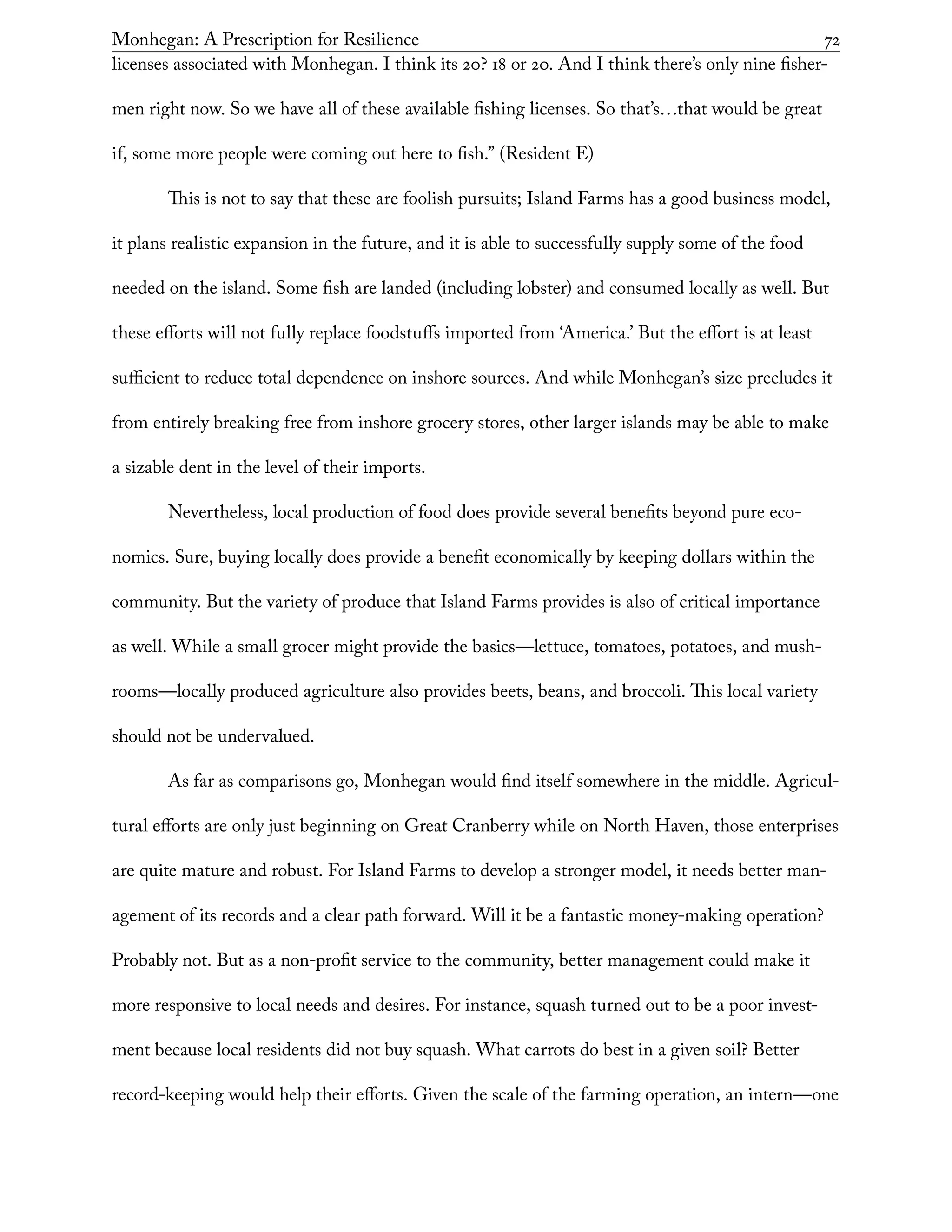 Monhegan: A Prescription for Resilience	 72
licenses associated with Monhegan. I think its 20? 18 or 20. And I think there’s only nine fisher-
men right now. So we have all of these available fishing licenses. So that’s…that would be great
if, some more people were coming out here to fish.” (Resident E)
This is not to say that these are foolish pursuits; Island Farms has a good business model,
it plans realistic expansion in the future, and it is able to successfully supply some of the food
needed on the island. Some fish are landed (including lobster) and consumed locally as well. But
these efforts will not fully replace foodstuffs imported from ‘America.’ But the effort is at least
sufficient to reduce total dependence on inshore sources. And while Monhegan’s size precludes it
from entirely breaking free from inshore grocery stores, other larger islands may be able to make
a sizable dent in the level of their imports.
Nevertheless, local production of food does provide several benefits beyond pure eco-
nomics. Sure, buying locally does provide a benefit economically by keeping dollars within the
community. But the variety of produce that Island Farms provides is also of critical importance
as well. While a small grocer might provide the basics—lettuce, tomatoes, potatoes, and mush-
rooms—locally produced agriculture also provides beets, beans, and broccoli. This local variety
should not be undervalued.
As far as comparisons go, Monhegan would find itself somewhere in the middle. Agricul-
tural efforts are only just beginning on Great Cranberry while on North Haven, those enterprises
are quite mature and robust. For Island Farms to develop a stronger model, it needs better man-
agement of its records and a clear path forward. Will it be a fantastic money-making operation?
Probably not. But as a non-profit service to the community, better management could make it
more responsive to local needs and desires. For instance, squash turned out to be a poor invest-
ment because local residents did not buy squash. What carrots do best in a given soil? Better
record-keeping would help their efforts. Given the scale of the farming operation, an intern—one
 