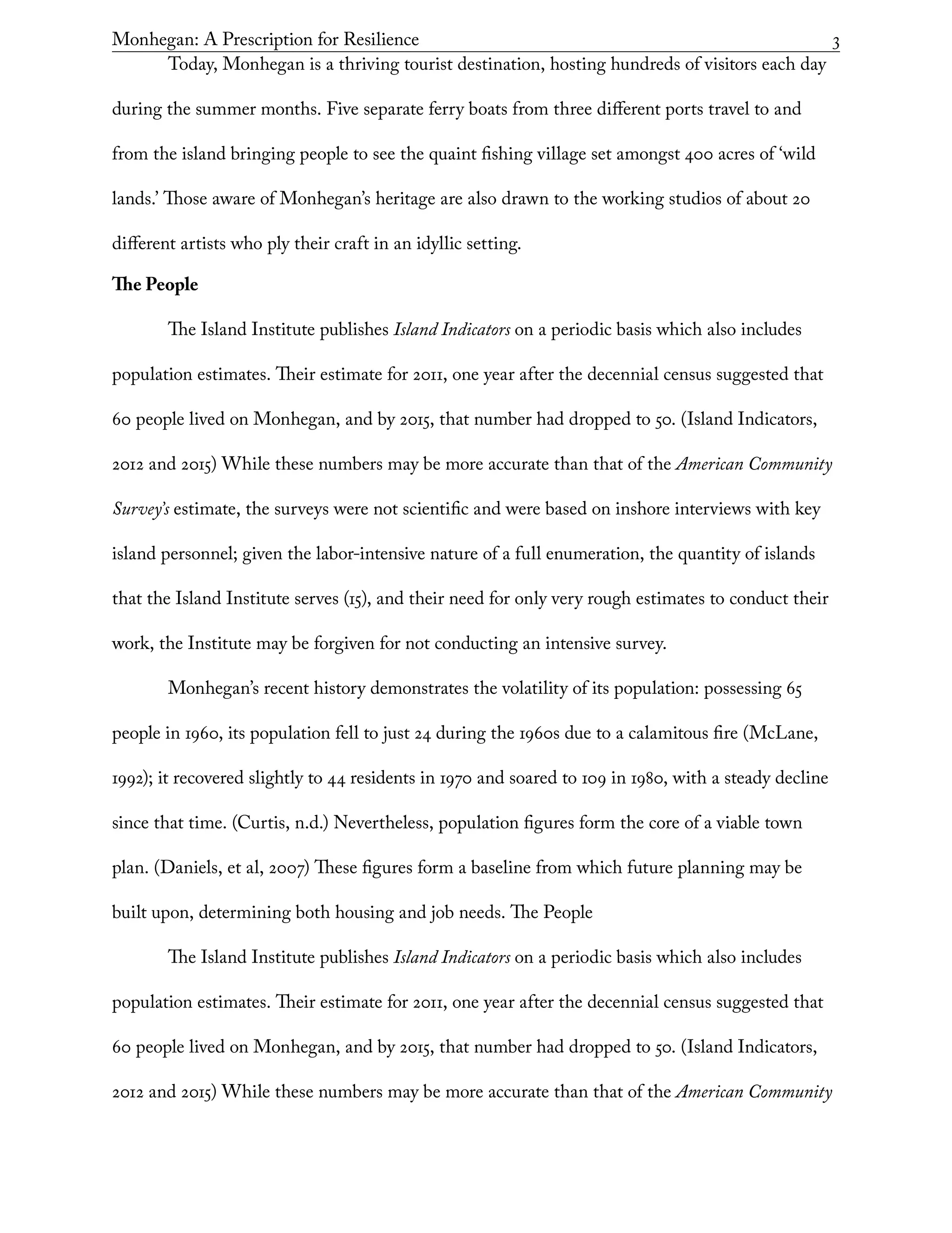 Monhegan: A Prescription for Resilience	 3
Today, Monhegan is a thriving tourist destination, hosting hundreds of visitors each day
during the summer months. Five separate ferry boats from three different ports travel to and
from the island bringing people to see the quaint fishing village set amongst 400 acres of ‘wild
lands.’ Those aware of Monhegan’s heritage are also drawn to the working studios of about 20
different artists who ply their craft in an idyllic setting.
The People
The Island Institute publishes Island Indicators on a periodic basis which also includes
population estimates. Their estimate for 2011, one year after the decennial census suggested that
60 people lived on Monhegan, and by 2015, that number had dropped to 50. (Island Indicators,
2012 and 2015) While these numbers may be more accurate than that of the American Community
Survey’s estimate, the surveys were not scientific and were based on inshore interviews with key
island personnel; given the labor-intensive nature of a full enumeration, the quantity of islands
that the Island Institute serves (15), and their need for only very rough estimates to conduct their
work, the Institute may be forgiven for not conducting an intensive survey.
Monhegan’s recent history demonstrates the volatility of its population: possessing 65
people in 1960, its population fell to just 24 during the 1960s due to a calamitous fire (McLane,
1992); it recovered slightly to 44 residents in 1970 and soared to 109 in 1980, with a steady decline
since that time. (Curtis, n.d.) Nevertheless, population figures form the core of a viable town
plan. (Daniels, et al, 2007) These figures form a baseline from which future planning may be
built upon, determining both housing and job needs. The People
The Island Institute publishes Island Indicators on a periodic basis which also includes
population estimates. Their estimate for 2011, one year after the decennial census suggested that
60 people lived on Monhegan, and by 2015, that number had dropped to 50. (Island Indicators,
2012 and 2015) While these numbers may be more accurate than that of the American Community
 