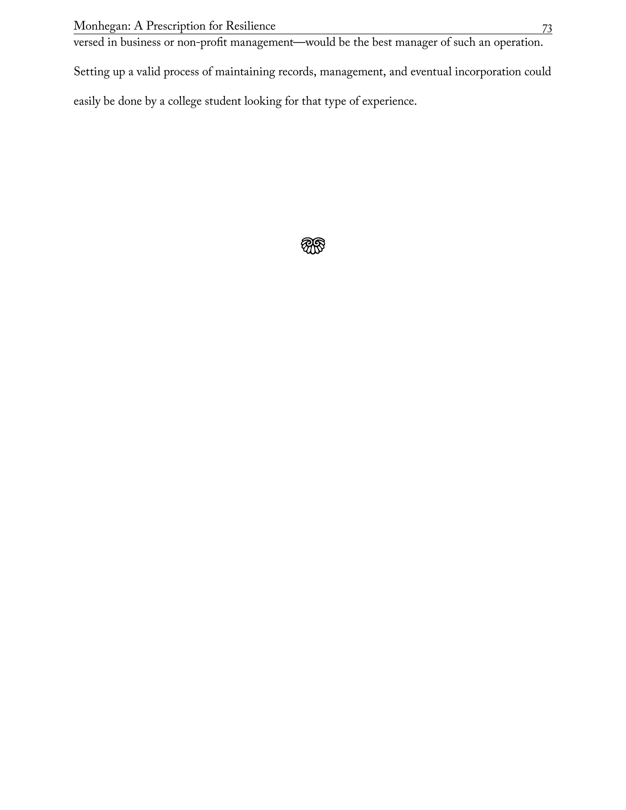 Monhegan: A Prescription for Resilience	 73
versed in business or non-profit management—would be the best manager of such an operation.
Setting up a valid process of maintaining records, management, and eventual incorporation could
easily be done by a college student looking for that type of experience.
j
 