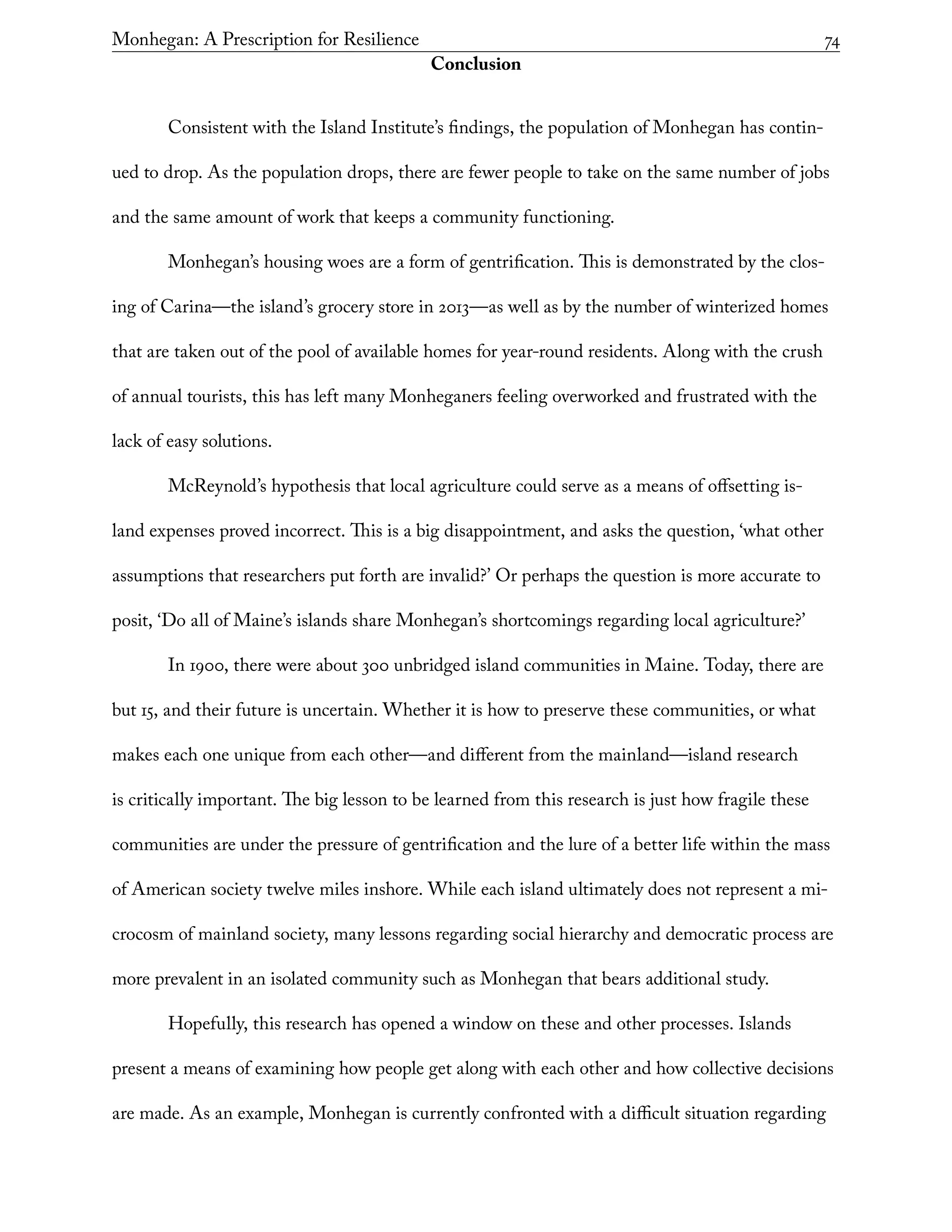 Monhegan: A Prescription for Resilience	 74
Conclusion
Consistent with the Island Institute’s findings, the population of Monhegan has contin-
ued to drop. As the population drops, there are fewer people to take on the same number of jobs
and the same amount of work that keeps a community functioning.
Monhegan’s housing woes are a form of gentrification. This is demonstrated by the clos-
ing of Carina—the island’s grocery store in 2013—as well as by the number of winterized homes
that are taken out of the pool of available homes for year-round residents. Along with the crush
of annual tourists, this has left many Monheganers feeling overworked and frustrated with the
lack of easy solutions.
McReynold’s hypothesis that local agriculture could serve as a means of offsetting is-
land expenses proved incorrect. This is a big disappointment, and asks the question, ‘what other
assumptions that researchers put forth are invalid?’ Or perhaps the question is more accurate to
posit, ‘Do all of Maine’s islands share Monhegan’s shortcomings regarding local agriculture?’
In 1900, there were about 300 unbridged island communities in Maine. Today, there are
but 15, and their future is uncertain. Whether it is how to preserve these communities, or what
makes each one unique from each other—and different from the mainland—island research
is critically important. The big lesson to be learned from this research is just how fragile these
communities are under the pressure of gentrification and the lure of a better life within the mass
of American society twelve miles inshore. While each island ultimately does not represent a mi-
crocosm of mainland society, many lessons regarding social hierarchy and democratic process are
more prevalent in an isolated community such as Monhegan that bears additional study.
Hopefully, this research has opened a window on these and other processes. Islands
present a means of examining how people get along with each other and how collective decisions
are made. As an example, Monhegan is currently confronted with a difficult situation regarding
 