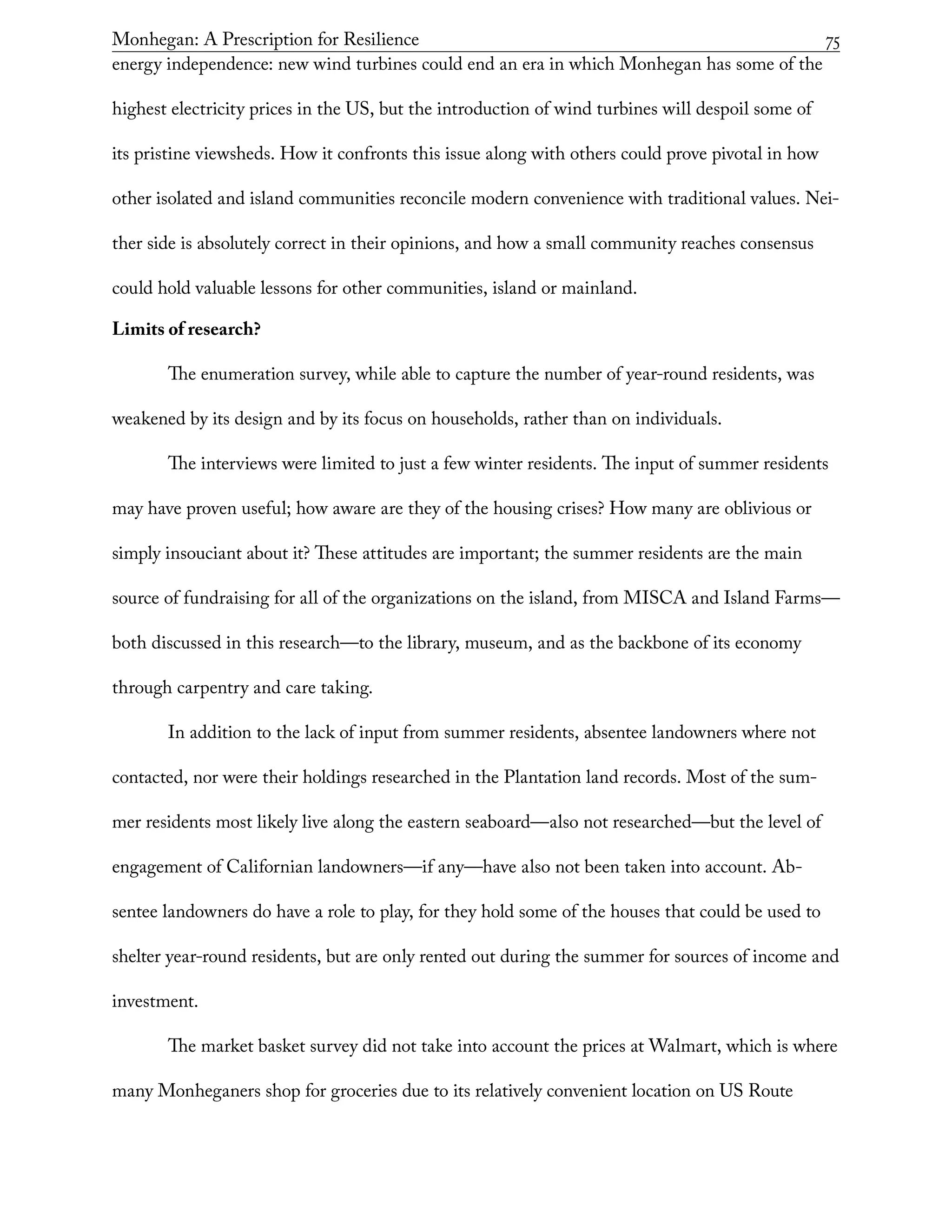 Monhegan: A Prescription for Resilience	 75
energy independence: new wind turbines could end an era in which Monhegan has some of the
highest electricity prices in the US, but the introduction of wind turbines will despoil some of
its pristine viewsheds. How it confronts this issue along with others could prove pivotal in how
other isolated and island communities reconcile modern convenience with traditional values. Nei-
ther side is absolutely correct in their opinions, and how a small community reaches consensus
could hold valuable lessons for other communities, island or mainland.
Limits of research?
The enumeration survey, while able to capture the number of year-round residents, was
weakened by its design and by its focus on households, rather than on individuals.
The interviews were limited to just a few winter residents. The input of summer residents
may have proven useful; how aware are they of the housing crises? How many are oblivious or
simply insouciant about it? These attitudes are important; the summer residents are the main
source of fundraising for all of the organizations on the island, from MISCA and Island Farms—
both discussed in this research—to the library, museum, and as the backbone of its economy
through carpentry and care taking.
In addition to the lack of input from summer residents, absentee landowners where not
contacted, nor were their holdings researched in the Plantation land records. Most of the sum-
mer residents most likely live along the eastern seaboard—also not researched—but the level of
engagement of Californian landowners—if any—have also not been taken into account. Ab-
sentee landowners do have a role to play, for they hold some of the houses that could be used to
shelter year-round residents, but are only rented out during the summer for sources of income and
investment.
The market basket survey did not take into account the prices at Walmart, which is where
many Monheganers shop for groceries due to its relatively convenient location on US Route
 