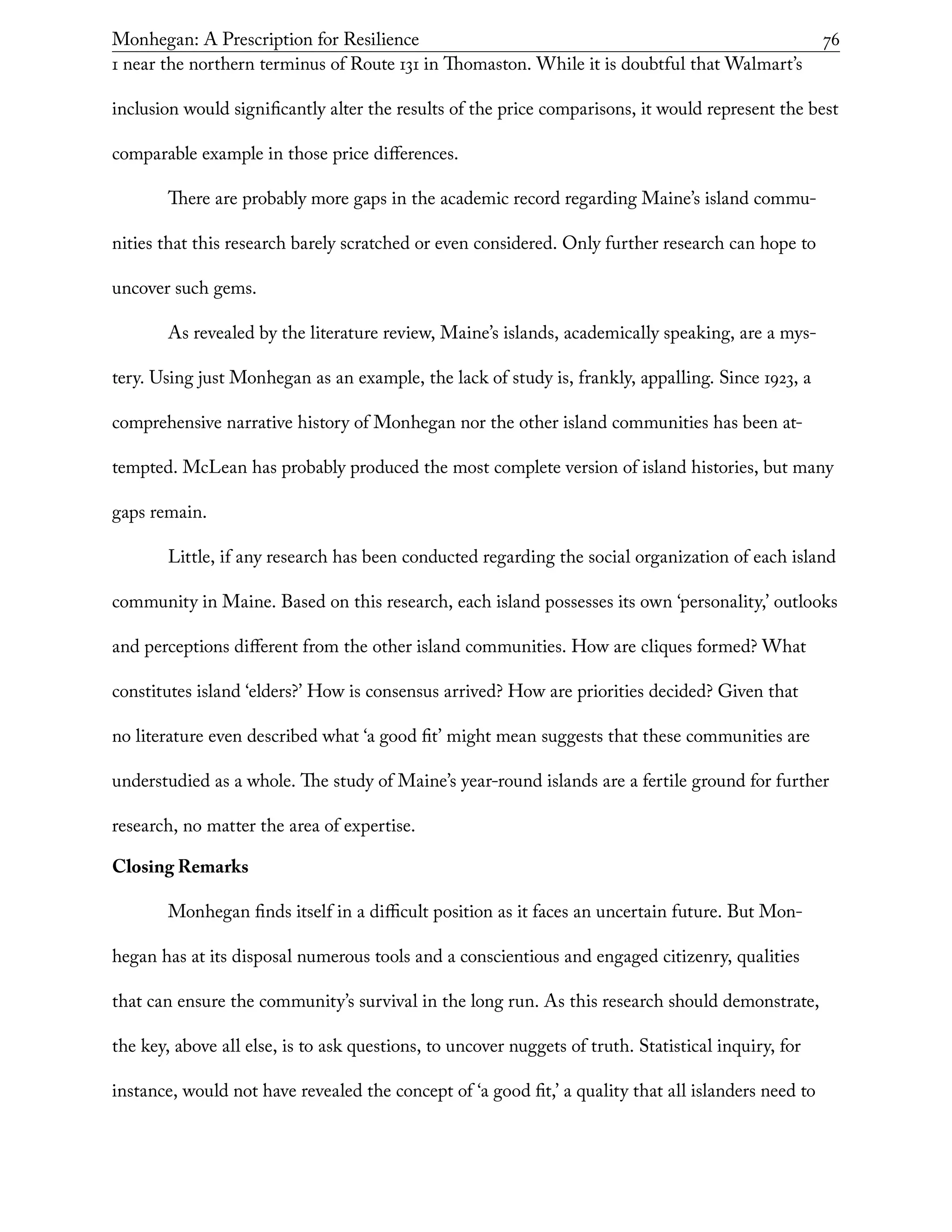 Monhegan: A Prescription for Resilience	 76
1 near the northern terminus of Route 131 in Thomaston. While it is doubtful that Walmart’s
inclusion would significantly alter the results of the price comparisons, it would represent the best
comparable example in those price differences.
There are probably more gaps in the academic record regarding Maine’s island commu-
nities that this research barely scratched or even considered. Only further research can hope to
uncover such gems.
As revealed by the literature review, Maine’s islands, academically speaking, are a mys-
tery. Using just Monhegan as an example, the lack of study is, frankly, appalling. Since 1923, a
comprehensive narrative history of Monhegan nor the other island communities has been at-
tempted. McLean has probably produced the most complete version of island histories, but many
gaps remain.
Little, if any research has been conducted regarding the social organization of each island
community in Maine. Based on this research, each island possesses its own ‘personality,’ outlooks
and perceptions different from the other island communities. How are cliques formed? What
constitutes island ‘elders?’ How is consensus arrived? How are priorities decided? Given that
no literature even described what ‘a good fit’ might mean suggests that these communities are
understudied as a whole. The study of Maine’s year-round islands are a fertile ground for further
research, no matter the area of expertise.
Closing Remarks
Monhegan finds itself in a difficult position as it faces an uncertain future. But Mon-
hegan has at its disposal numerous tools and a conscientious and engaged citizenry, qualities
that can ensure the community’s survival in the long run. As this research should demonstrate,
the key, above all else, is to ask questions, to uncover nuggets of truth. Statistical inquiry, for
instance, would not have revealed the concept of ‘a good fit,’ a quality that all islanders need to
 