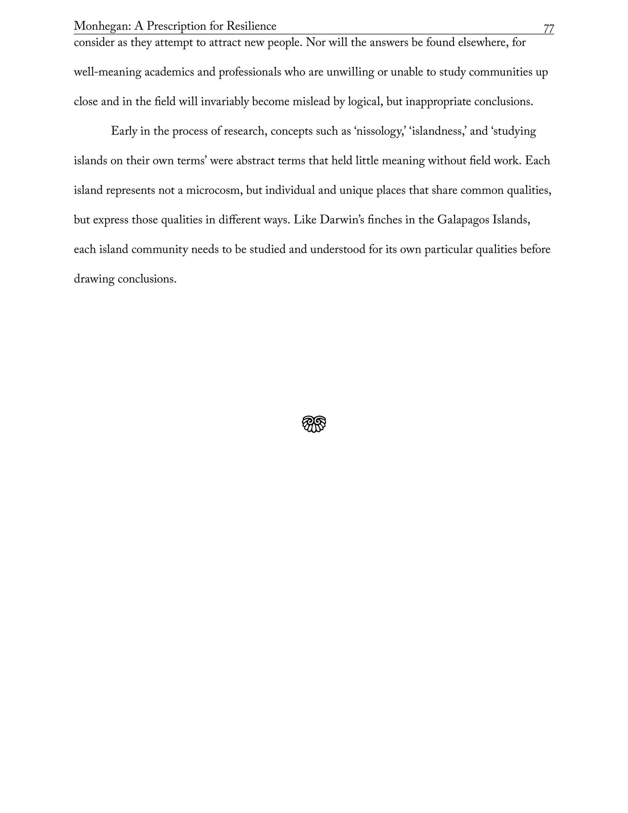 Monhegan: A Prescription for Resilience	 77
consider as they attempt to attract new people. Nor will the answers be found elsewhere, for
well-meaning academics and professionals who are unwilling or unable to study communities up
close and in the field will invariably become mislead by logical, but inappropriate conclusions.
Early in the process of research, concepts such as ‘nissology,’ ‘islandness,’ and ‘studying
islands on their own terms’ were abstract terms that held little meaning without field work. Each
island represents not a microcosm, but individual and unique places that share common qualities,
but express those qualities in different ways. Like Darwin’s finches in the Galapagos Islands,
each island community needs to be studied and understood for its own particular qualities before
drawing conclusions.
j
 