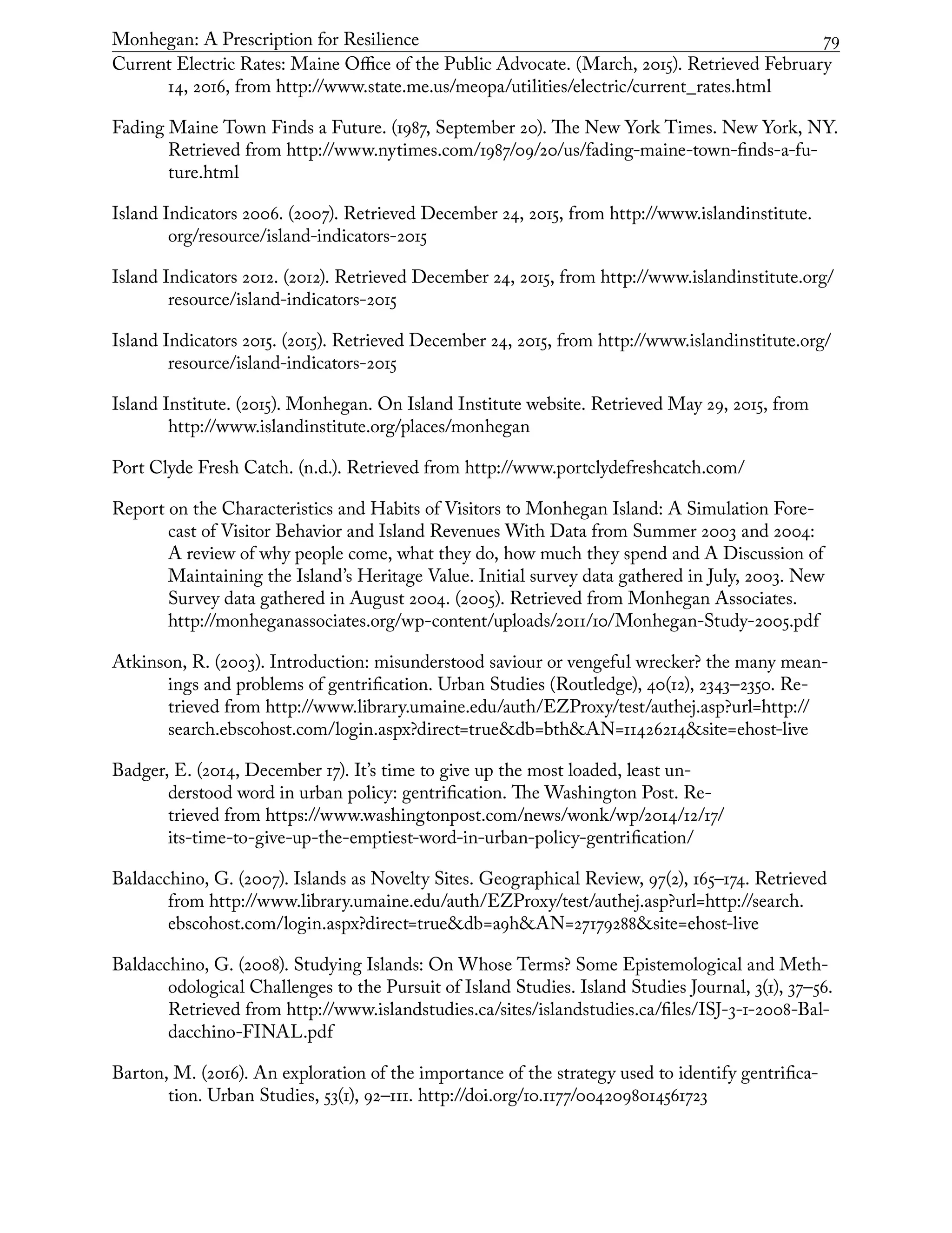 Monhegan: A Prescription for Resilience	 79
Current Electric Rates: Maine Office of the Public Advocate. (March, 2015). Retrieved February
14, 2016, from http://www.state.me.us/meopa/utilities/electric/current_rates.html
Fading Maine Town Finds a Future. (1987, September 20). The New York Times. New York, NY.
Retrieved from http://www.nytimes.com/1987/09/20/us/fading-maine-town-finds-a-fu-
ture.html
Island Indicators 2006. (2007). Retrieved December 24, 2015, from http://www.islandinstitute.
org/resource/island-indicators-2015
Island Indicators 2012. (2012). Retrieved December 24, 2015, from http://www.islandinstitute.org/
resource/island-indicators-2015
Island Indicators 2015. (2015). Retrieved December 24, 2015, from http://www.islandinstitute.org/
resource/island-indicators-2015
Island Institute. (2015). Monhegan. On Island Institute website. Retrieved May 29, 2015, from
http://www.islandinstitute.org/places/monhegan
Port Clyde Fresh Catch. (n.d.). Retrieved from http://www.portclydefreshcatch.com/
Report on the Characteristics and Habits of Visitors to Monhegan Island: A Simulation Fore-
cast of Visitor Behavior and Island Revenues With Data from Summer 2003 and 2004:
A review of why people come, what they do, how much they spend and A Discussion of
Maintaining the Island’s Heritage Value. Initial survey data gathered in July, 2003. New
Survey data gathered in August 2004. (2005). Retrieved from Monhegan Associates.
http://monheganassociates.org/wp-content/uploads/2011/10/Monhegan-Study-2005.pdf
Atkinson, R. (2003). Introduction: misunderstood saviour or vengeful wrecker? the many mean-
ings and problems of gentrification. Urban Studies (Routledge), 40(12), 2343–2350. Re-
trieved from http://www.library.umaine.edu/auth/EZProxy/test/authej.asp?url=http://
search.ebscohost.com/login.aspx?direct=true&db=bth&AN=11426214&site=ehost-live
Badger, E. (2014, December 17). It’s time to give up the most loaded, least un-
derstood word in urban policy: gentrification. The Washington Post. Re-
trieved from https://www.washingtonpost.com/news/wonk/wp/2014/12/17/
its-time-to-give-up-the-emptiest-word-in-urban-policy-gentrification/
Baldacchino, G. (2007). Islands as Novelty Sites. Geographical Review, 97(2), 165–174. Retrieved
from http://www.library.umaine.edu/auth/EZProxy/test/authej.asp?url=http://search.
ebscohost.com/login.aspx?direct=true&db=a9h&AN=27179288&site=ehost-live
Baldacchino, G. (2008). Studying Islands: On Whose Terms? Some Epistemological and Meth-
odological Challenges to the Pursuit of Island Studies. Island Studies Journal, 3(1), 37–56.
Retrieved from http://www.islandstudies.ca/sites/islandstudies.ca/files/ISJ-3-1-2008-Bal-
dacchino-FINAL.pdf
Barton, M. (2016). An exploration of the importance of the strategy used to identify gentrifica-
tion. Urban Studies, 53(1), 92–111. http://doi.org/10.1177/0042098014561723
 