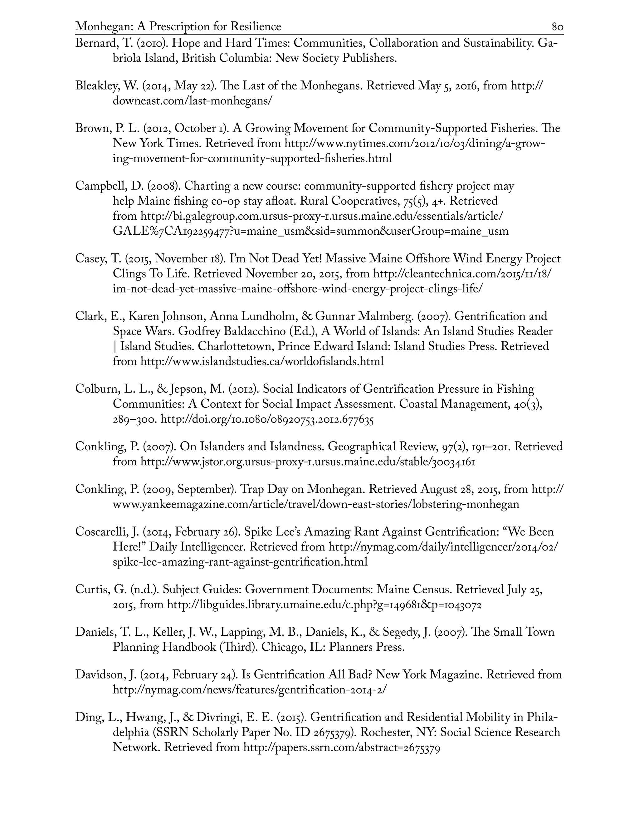 Monhegan: A Prescription for Resilience	 80
Bernard, T. (2010). Hope and Hard Times: Communities, Collaboration and Sustainability. Ga-
briola Island, British Columbia: New Society Publishers.
Bleakley, W. (2014, May 22). The Last of the Monhegans. Retrieved May 5, 2016, from http://
downeast.com/last-monhegans/
Brown, P. L. (2012, October 1). A Growing Movement for Community-Supported Fisheries. The
New York Times. Retrieved from http://www.nytimes.com/2012/10/03/dining/a-grow-
ing-movement-for-community-supported-fisheries.html
Campbell, D. (2008). Charting a new course: community-supported fishery project may
help Maine fishing co-op stay afloat. Rural Cooperatives, 75(5), 4+. Retrieved
from http://bi.galegroup.com.ursus-proxy-1.ursus.maine.edu/essentials/article/
GALE%7CA192259477?u=maine_usm&sid=summon&userGroup=maine_usm
Casey, T. (2015, November 18). I’m Not Dead Yet! Massive Maine Offshore Wind Energy Project
Clings To Life. Retrieved November 20, 2015, from http://cleantechnica.com/2015/11/18/
im-not-dead-yet-massive-maine-offshore-wind-energy-project-clings-life/
Clark, E., Karen Johnson, Anna Lundholm, & Gunnar Malmberg. (2007). Gentrification and
Space Wars. Godfrey Baldacchino (Ed.), A World of Islands: An Island Studies Reader
| Island Studies. Charlottetown, Prince Edward Island: Island Studies Press. Retrieved
from http://www.islandstudies.ca/worldofislands.html
Colburn, L. L., & Jepson, M. (2012). Social Indicators of Gentrification Pressure in Fishing
Communities: A Context for Social Impact Assessment. Coastal Management, 40(3),
289–300. http://doi.org/10.1080/08920753.2012.677635
Conkling, P. (2007). On Islanders and Islandness. Geographical Review, 97(2), 191–201. Retrieved
from http://www.jstor.org.ursus-proxy-1.ursus.maine.edu/stable/30034161
Conkling, P. (2009, September). Trap Day on Monhegan. Retrieved August 28, 2015, from http://
www.yankeemagazine.com/article/travel/down-east-stories/lobstering-monhegan
Coscarelli, J. (2014, February 26). Spike Lee’s Amazing Rant Against Gentrification: “We Been
Here!” Daily Intelligencer. Retrieved from http://nymag.com/daily/intelligencer/2014/02/
spike-lee-amazing-rant-against-gentrification.html
Curtis, G. (n.d.). Subject Guides: Government Documents: Maine Census. Retrieved July 25,
2015, from http://libguides.library.umaine.edu/c.php?g=149681&p=1043072
Daniels, T. L., Keller, J. W., Lapping, M. B., Daniels, K., & Segedy, J. (2007). The Small Town
Planning Handbook (Third). Chicago, IL: Planners Press.
Davidson, J. (2014, February 24). Is Gentrification All Bad? New York Magazine. Retrieved from
http://nymag.com/news/features/gentrification-2014-2/
Ding, L., Hwang, J., & Divringi, E. E. (2015). Gentrification and Residential Mobility in Phila-
delphia (SSRN Scholarly Paper No. ID 2675379). Rochester, NY: Social Science Research
Network. Retrieved from http://papers.ssrn.com/abstract=2675379
 