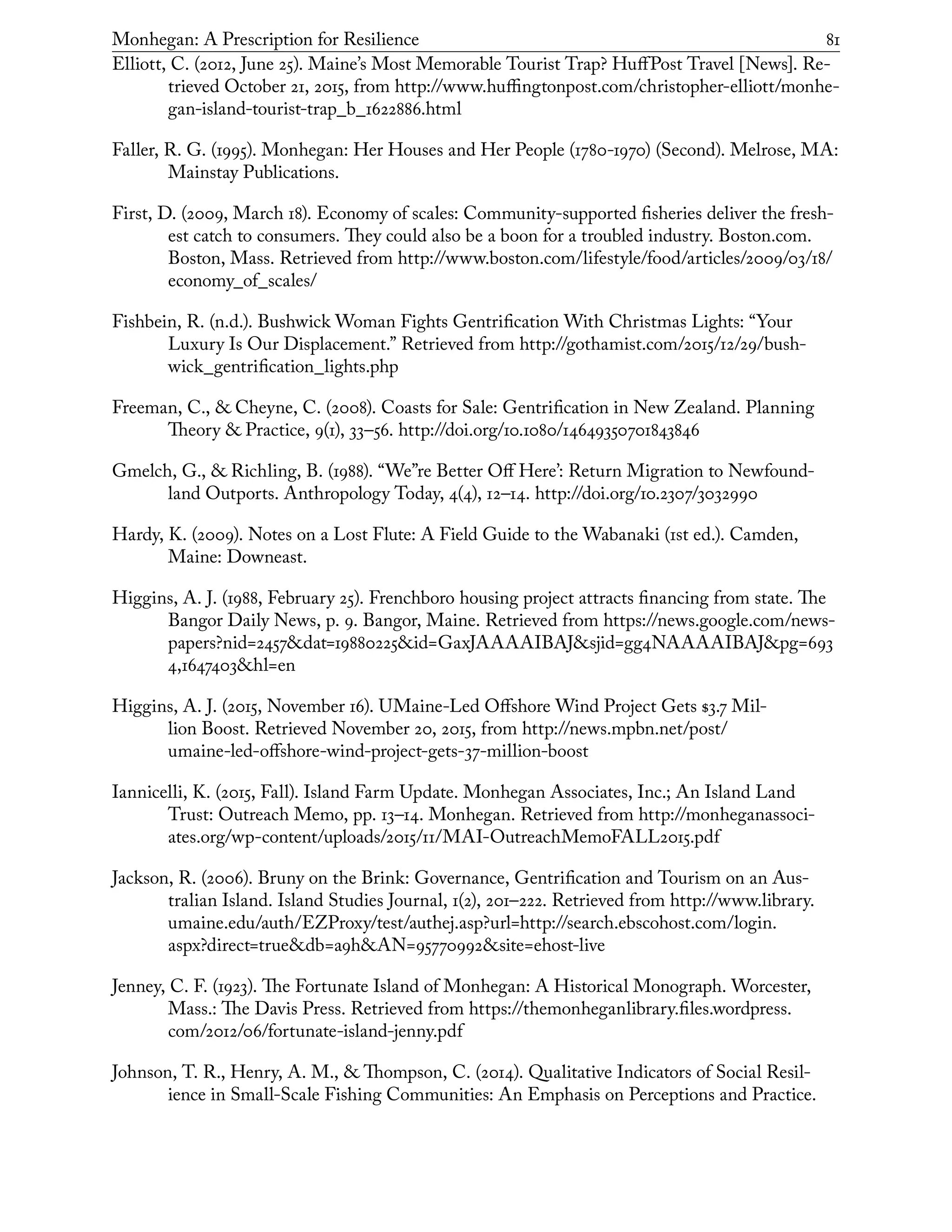 Monhegan: A Prescription for Resilience	 81
Elliott, C. (2012, June 25). Maine’s Most Memorable Tourist Trap? HuffPost Travel [News]. Re-
trieved October 21, 2015, from http://www.huffingtonpost.com/christopher-elliott/monhe-
gan-island-tourist-trap_b_1622886.html
Faller, R. G. (1995). Monhegan: Her Houses and Her People (1780-1970) (Second). Melrose, MA:
Mainstay Publications.
First, D. (2009, March 18). Economy of scales: Community-supported fisheries deliver the fresh-
est catch to consumers. They could also be a boon for a troubled industry. Boston.com.
Boston, Mass. Retrieved from http://www.boston.com/lifestyle/food/articles/2009/03/18/
economy_of_scales/
Fishbein, R. (n.d.). Bushwick Woman Fights Gentrification With Christmas Lights: “Your
Luxury Is Our Displacement.” Retrieved from http://gothamist.com/2015/12/29/bush-
wick_gentrification_lights.php
Freeman, C., & Cheyne, C. (2008). Coasts for Sale: Gentrification in New Zealand. Planning
Theory & Practice, 9(1), 33–56. http://doi.org/10.1080/14649350701843846
Gmelch, G., & Richling, B. (1988). “We”re Better Off Here’: Return Migration to Newfound-
land Outports. Anthropology Today, 4(4), 12–14. http://doi.org/10.2307/3032990
Hardy, K. (2009). Notes on a Lost Flute: A Field Guide to the Wabanaki (1st ed.). Camden,
Maine: Downeast.
Higgins, A. J. (1988, February 25). Frenchboro housing project attracts financing from state. The
Bangor Daily News, p. 9. Bangor, Maine. Retrieved from https://news.google.com/news-
papers?nid=2457&dat=19880225&id=GaxJAAAAIBAJ&sjid=gg4NAAAAIBAJ&pg=693
4,1647403&hl=en
Higgins, A. J. (2015, November 16). UMaine-Led Offshore Wind Project Gets $3.7 Mil-
lion Boost. Retrieved November 20, 2015, from http://news.mpbn.net/post/
umaine-led-offshore-wind-project-gets-37-million-boost
Iannicelli, K. (2015, Fall). Island Farm Update. Monhegan Associates, Inc.; An Island Land
Trust: Outreach Memo, pp. 13–14. Monhegan. Retrieved from http://monheganassoci-
ates.org/wp-content/uploads/2015/11/MAI-OutreachMemoFALL2015.pdf
Jackson, R. (2006). Bruny on the Brink: Governance, Gentrification and Tourism on an Aus-
tralian Island. Island Studies Journal, 1(2), 201–222. Retrieved from http://www.library.
umaine.edu/auth/EZProxy/test/authej.asp?url=http://search.ebscohost.com/login.
aspx?direct=true&db=a9h&AN=95770992&site=ehost-live
Jenney, C. F. (1923). The Fortunate Island of Monhegan: A Historical Monograph. Worcester,
Mass.: The Davis Press. Retrieved from https://themonheganlibrary.files.wordpress.
com/2012/06/fortunate-island-jenny.pdf
Johnson, T. R., Henry, A. M., & Thompson, C. (2014). Qualitative Indicators of Social Resil-
ience in Small-Scale Fishing Communities: An Emphasis on Perceptions and Practice.
 