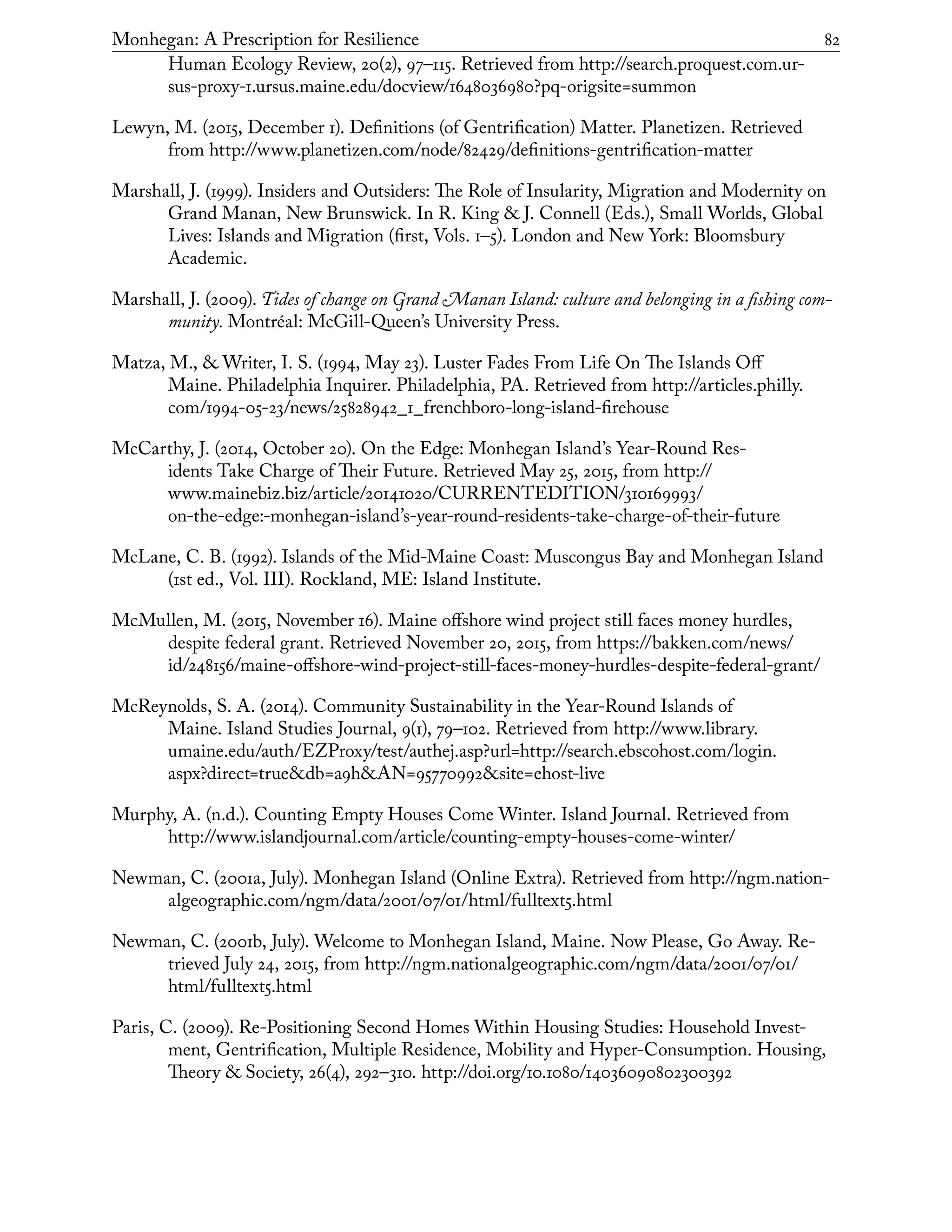 Monhegan: A Prescription for Resilience	 82
Human Ecology Review, 20(2), 97–115. Retrieved from http://search.proquest.com.ur-
sus-proxy-1.ursus.maine.edu/docview/1648036980?pq-origsite=summon
Lewyn, M. (2015, December 1). Definitions (of Gentrification) Matter. Planetizen. Retrieved
from http://www.planetizen.com/node/82429/definitions-gentrification-matter
Marshall, J. (1999). Insiders and Outsiders: The Role of Insularity, Migration and Modernity on
Grand Manan, New Brunswick. In R. King & J. Connell (Eds.), Small Worlds, Global
Lives: Islands and Migration (first, Vols. 1–5). London and New York: Bloomsbury
Academic.
Marshall, J. (2009). Tides of change on Grand Manan Island: culture and belonging in a fishing com-
munity. Montréal: McGill-Queen’s University Press.
Matza, M., & Writer, I. S. (1994, May 23). Luster Fades From Life On The Islands Off
Maine. Philadelphia Inquirer. Philadelphia, PA. Retrieved from http://articles.philly.
com/1994-05-23/news/25828942_1_frenchboro-long-island-firehouse
McCarthy, J. (2014, October 20). On the Edge: Monhegan Island’s Year-Round Res-
idents Take Charge of Their Future. Retrieved May 25, 2015, from http://
www.mainebiz.biz/article/20141020/CURRENTEDITION/310169993/
on-the-edge:-monhegan-island’s-year-round-residents-take-charge-of-their-future
McLane, C. B. (1992). Islands of the Mid-Maine Coast: Muscongus Bay and Monhegan Island
(1st ed., Vol. III). Rockland, ME: Island Institute.
McMullen, M. (2015, November 16). Maine offshore wind project still faces money hurdles,
despite federal grant. Retrieved November 20, 2015, from https://bakken.com/news/
id/248156/maine-offshore-wind-project-still-faces-money-hurdles-despite-federal-grant/
McReynolds, S. A. (2014). Community Sustainability in the Year-Round Islands of
Maine. Island Studies Journal, 9(1), 79–102. Retrieved from http://www.library.
umaine.edu/auth/EZProxy/test/authej.asp?url=http://search.ebscohost.com/login.
aspx?direct=true&db=a9h&AN=95770992&site=ehost-live
Murphy, A. (n.d.). Counting Empty Houses Come Winter. Island Journal. Retrieved from
http://www.islandjournal.com/article/counting-empty-houses-come-winter/
Newman, C. (2001a, July). Monhegan Island (Online Extra). Retrieved from http://ngm.nation-
algeographic.com/ngm/data/2001/07/01/html/fulltext5.html
Newman, C. (2001b, July). Welcome to Monhegan Island, Maine. Now Please, Go Away. Re-
trieved July 24, 2015, from http://ngm.nationalgeographic.com/ngm/data/2001/07/01/
html/fulltext5.html
Paris, C. (2009). Re-Positioning Second Homes Within Housing Studies: Household Invest-
ment, Gentrification, Multiple Residence, Mobility and Hyper-Consumption. Housing,
Theory & Society, 26(4), 292–310. http://doi.org/10.1080/14036090802300392
 