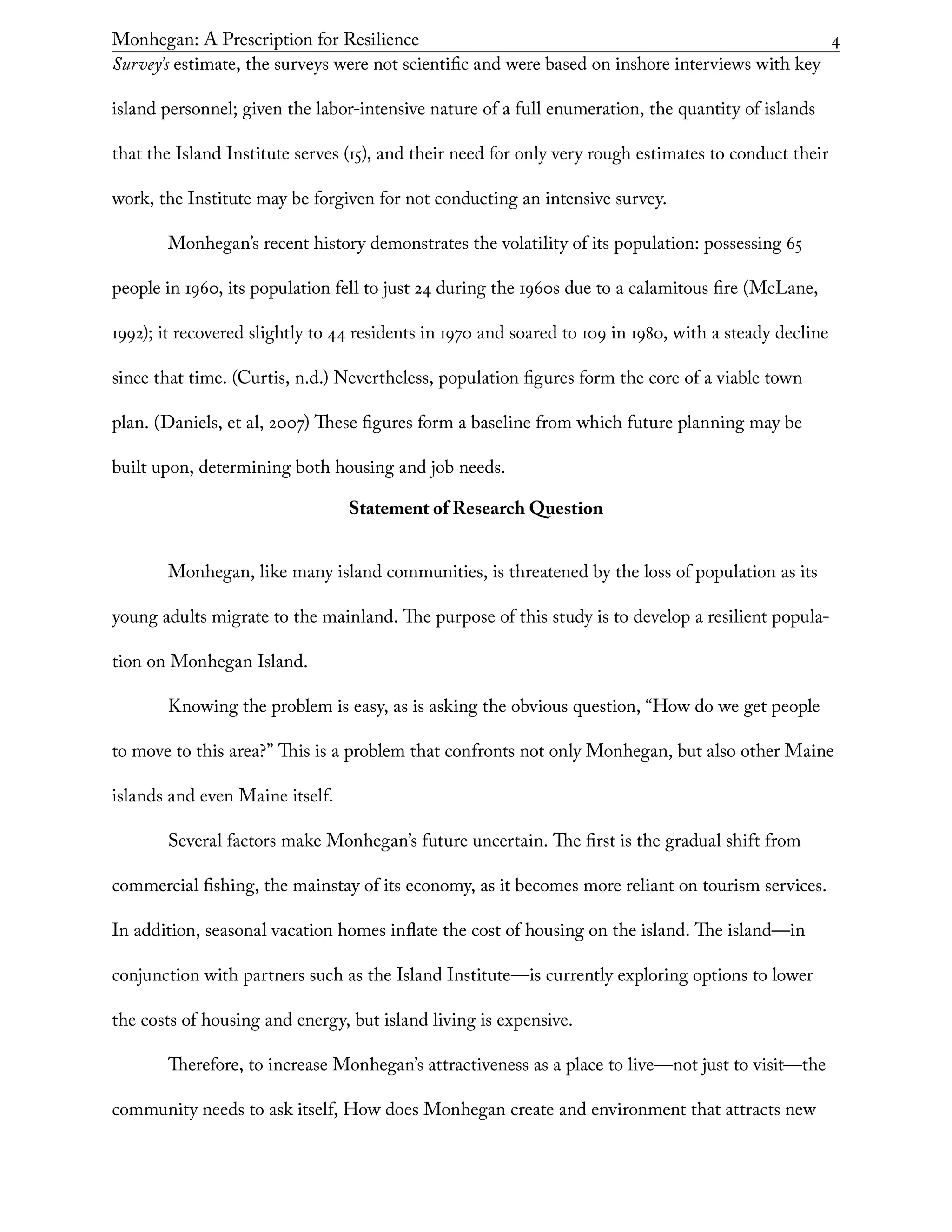 Monhegan: A Prescription for Resilience	 4
Survey’s estimate, the surveys were not scientific and were based on inshore interviews with key
island personnel; given the labor-intensive nature of a full enumeration, the quantity of islands
that the Island Institute serves (15), and their need for only very rough estimates to conduct their
work, the Institute may be forgiven for not conducting an intensive survey.
Monhegan’s recent history demonstrates the volatility of its population: possessing 65
people in 1960, its population fell to just 24 during the 1960s due to a calamitous fire (McLane,
1992); it recovered slightly to 44 residents in 1970 and soared to 109 in 1980, with a steady decline
since that time. (Curtis, n.d.) Nevertheless, population figures form the core of a viable town
plan. (Daniels, et al, 2007) These figures form a baseline from which future planning may be
built upon, determining both housing and job needs.
Statement of Research Question
Monhegan, like many island communities, is threatened by the loss of population as its
young adults migrate to the mainland. The purpose of this study is to develop a resilient popula-
tion on Monhegan Island.
Knowing the problem is easy, as is asking the obvious question, “How do we get people
to move to this area?” This is a problem that confronts not only Monhegan, but also other Maine
islands and even Maine itself.
Several factors make Monhegan’s future uncertain. The first is the gradual shift from
commercial fishing, the mainstay of its economy, as it becomes more reliant on tourism services.
In addition, seasonal vacation homes inflate the cost of housing on the island. The island—in
conjunction with partners such as the Island Institute—is currently exploring options to lower
the costs of housing and energy, but island living is expensive.
Therefore, to increase Monhegan’s attractiveness as a place to live—not just to visit—the
community needs to ask itself, How does Monhegan create and environment that attracts new
 