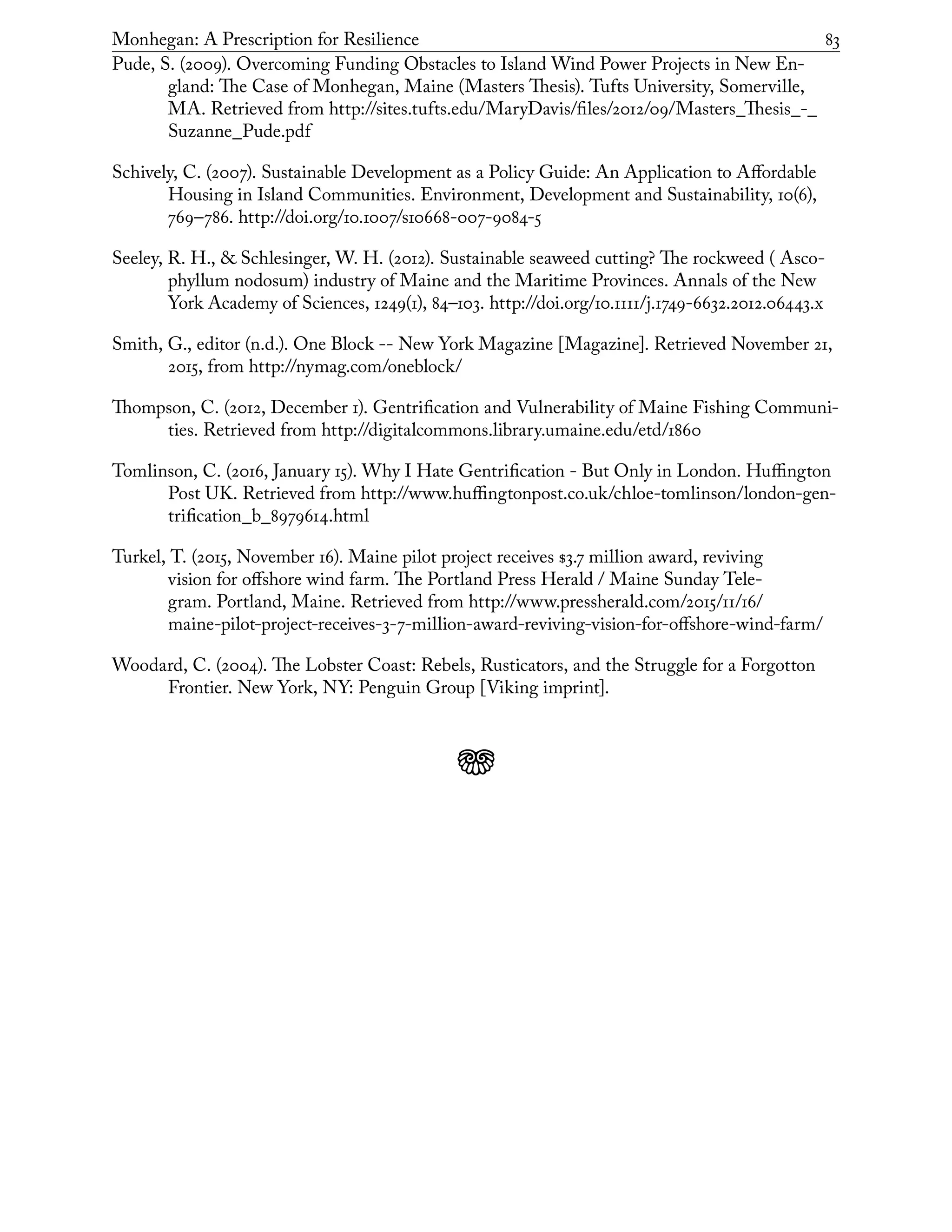 Monhegan: A Prescription for Resilience	 83
Pude, S. (2009). Overcoming Funding Obstacles to Island Wind Power Projects in New En-
gland: The Case of Monhegan, Maine (Masters Thesis). Tufts University, Somerville,
MA. Retrieved from http://sites.tufts.edu/MaryDavis/files/2012/09/Masters_Thesis_-_
Suzanne_Pude.pdf
Schively, C. (2007). Sustainable Development as a Policy Guide: An Application to Affordable
Housing in Island Communities. Environment, Development and Sustainability, 10(6),
769–786. http://doi.org/10.1007/s10668-007-9084-5
Seeley, R. H., & Schlesinger, W. H. (2012). Sustainable seaweed cutting? The rockweed ( Asco-
phyllum nodosum) industry of Maine and the Maritime Provinces. Annals of the New
York Academy of Sciences, 1249(1), 84–103. http://doi.org/10.1111/j.1749-6632.2012.06443.x
Smith, G., editor (n.d.). One Block -- New York Magazine [Magazine]. Retrieved November 21,
2015, from http://nymag.com/oneblock/
Thompson, C. (2012, December 1). Gentrification and Vulnerability of Maine Fishing Communi-
ties. Retrieved from http://digitalcommons.library.umaine.edu/etd/1860
Tomlinson, C. (2016, January 15). Why I Hate Gentrification - But Only in London. Huffington
Post UK. Retrieved from http://www.huffingtonpost.co.uk/chloe-tomlinson/london-gen-
trification_b_8979614.html
Turkel, T. (2015, November 16). Maine pilot project receives $3.7 million award, reviving
vision for offshore wind farm. The Portland Press Herald / Maine Sunday Tele-
gram. Portland, Maine. Retrieved from http://www.pressherald.com/2015/11/16/
maine-pilot-project-receives-3-7-million-award-reviving-vision-for-offshore-wind-farm/
Woodard, C. (2004). The Lobster Coast: Rebels, Rusticators, and the Struggle for a Forgotton
Frontier. New York, NY: Penguin Group [Viking imprint].
j
 