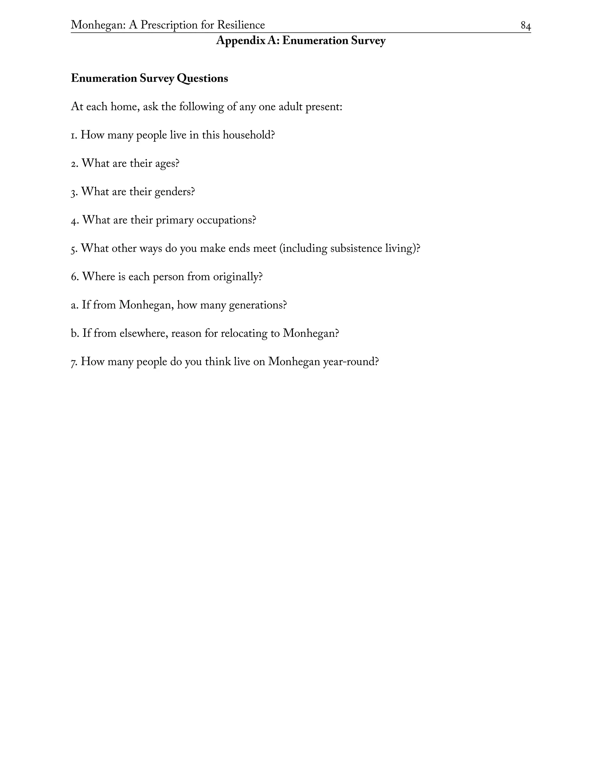 Monhegan: A Prescription for Resilience	 84
Appendix A: Enumeration Survey
Enumeration Survey Questions
At each home, ask the following of any one adult present:
1. How many people live in this household?
2. What are their ages?
3. What are their genders?
4. What are their primary occupations?
5. What other ways do you make ends meet (including subsistence living)?
6. Where is each person from originally?
a. If from Monhegan, how many generations?
b. If from elsewhere, reason for relocating to Monhegan?
7. How many people do you think live on Monhegan year-round?
 