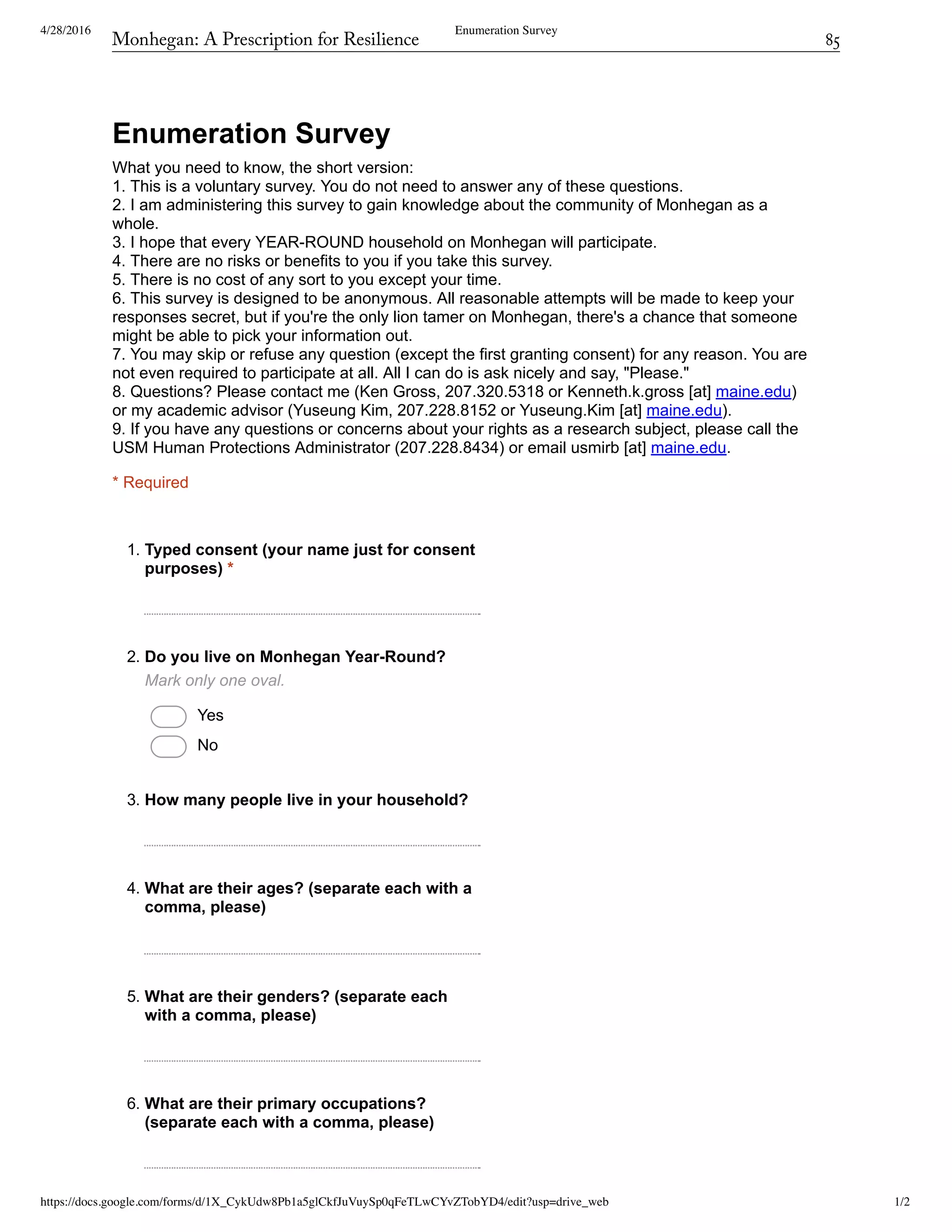 4/28/2016 Enumeration Survey
https://docs.google.com/forms/d/1X_CykUdw8Pb1a5glCkfJuVuySp0qFeTLwCYvZTobYD4/edit?usp=drive_web 1/2
Enumeration Survey
What you need to know, the short version: 
1. This is a voluntary survey. You do not need to answer any of these questions. 
2. I am administering this survey to gain knowledge about the community of Monhegan as a 
whole.  
3. I hope that every YEAR­ROUND household on Monhegan will participate. 
4. There are no risks or benefits to you if you take this survey. 
5. There is no cost of any sort to you except your time. 
6. This survey is designed to be anonymous. All reasonable attempts will be made to keep your 
responses secret, but if you're the only lion tamer on Monhegan, there's a chance that someone 
might be able to pick your information out. 
7. You may skip or refuse any question (except the first granting consent) for any reason. You are 
not even required to participate at all. All I can do is ask nicely and say, "Please." 
8. Questions? Please contact me (Ken Gross, 207.320.5318 or Kenneth.k.gross [at] maine.edu) 
or my academic advisor (Yuseung Kim, 207.228.8152 or Yuseung.Kim [at] maine.edu). 
9. If you have any questions or concerns about your rights as a research subject, please call the 
USM Human Protections Administrator (207.228.8434) or email usmirb [at] maine.edu. 
* Required
1. Typed consent (your name just for consent
purposes) *
2. Do you live on Monhegan Year­Round?
Mark only one oval.
 Yes
 No
3. How many people live in your household?
4. What are their ages? (separate each with a
comma, please)
5. What are their genders? (separate each
with a comma, please)
6. What are their primary occupations?
(separate each with a comma, please)
Monhegan: A Prescription for Resilience	 85
 