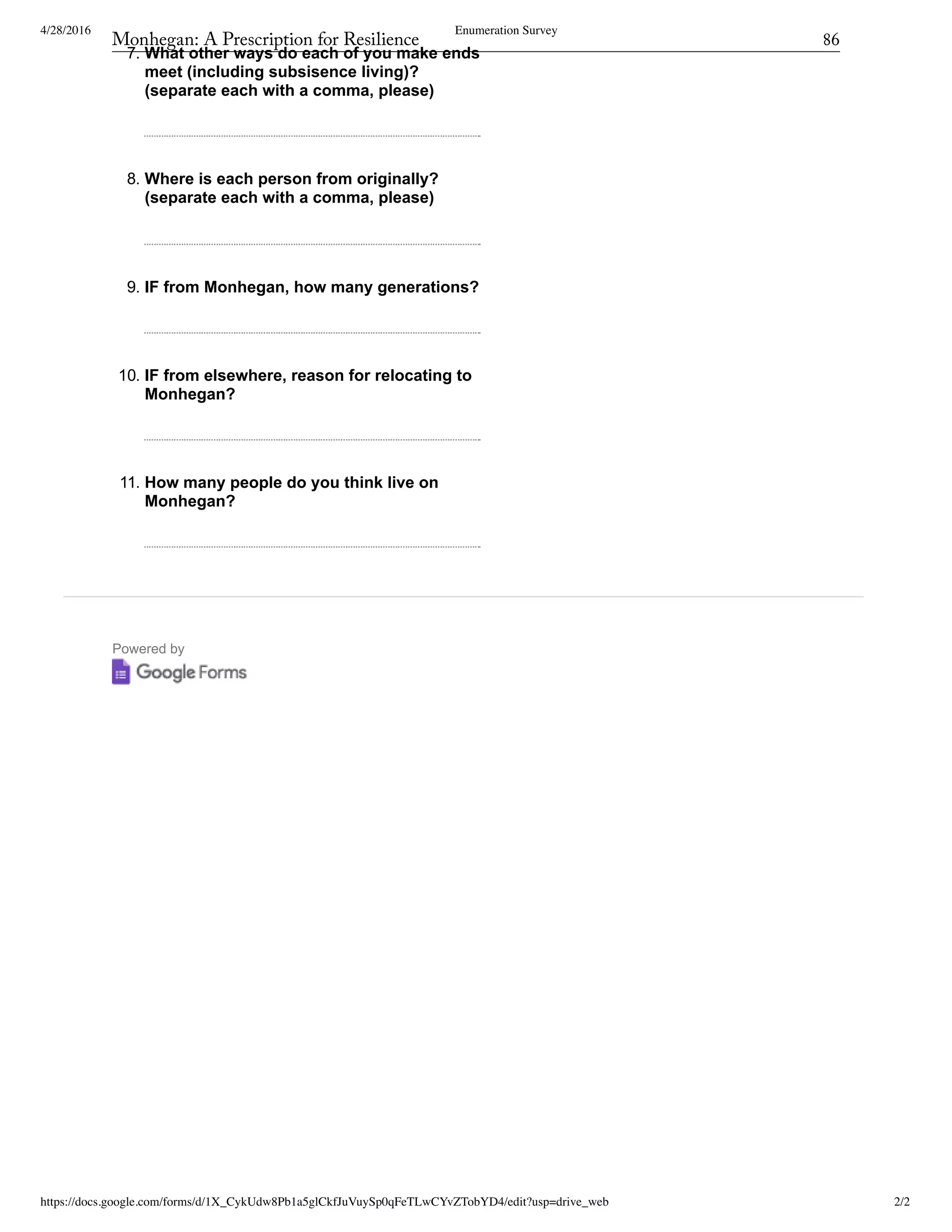 4/28/2016 Enumeration Survey
https://docs.google.com/forms/d/1X_CykUdw8Pb1a5glCkfJuVuySp0qFeTLwCYvZTobYD4/edit?usp=drive_web 2/2
Powered by
7. What other ways do each of you make ends
meet (including subsisence living)?
(separate each with a comma, please)
8. Where is each person from originally?
(separate each with a comma, please)
9. IF from Monhegan, how many generations?
10. IF from elsewhere, reason for relocating to
Monhegan?
11. How many people do you think live on
Monhegan?
Monhegan: A Prescription for Resilience	 86
 