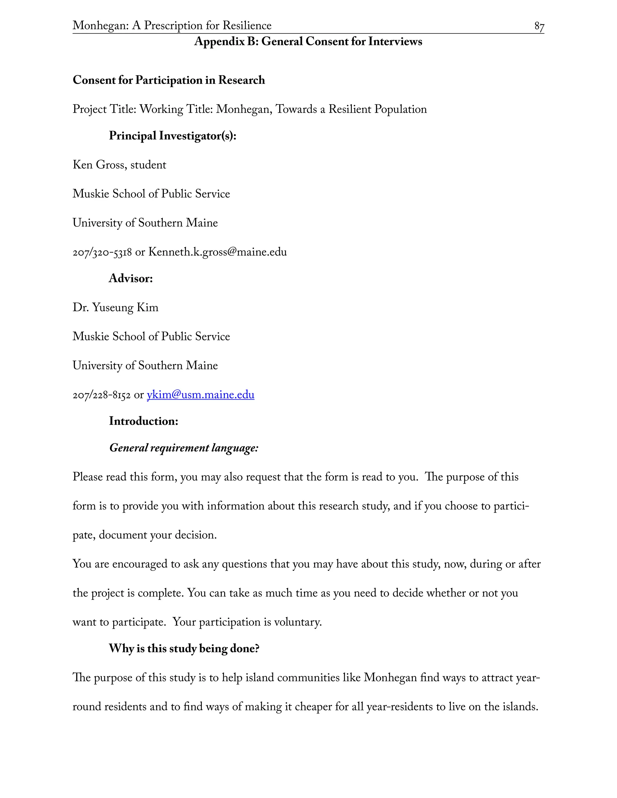 Monhegan: A Prescription for Resilience	 87
Appendix B: General Consent for Interviews
Consent for Participation in Research
Project Title: Working Title: Monhegan, Towards a Resilient Population
Principal Investigator(s):
Ken Gross, student
Muskie School of Public Service
University of Southern Maine
207/320-5318 or Kenneth.k.gross@maine.edu
Advisor:
Dr. Yuseung Kim
Muskie School of Public Service
University of Southern Maine
207/228-8152 or ykim@usm.maine.edu
Introduction:
General requirement language:
Please read this form, you may also request that the form is read to you. The purpose of this
form is to provide you with information about this research study, and if you choose to partici-
pate, document your decision.
You are encouraged to ask any questions that you may have about this study, now, during or after
the project is complete. You can take as much time as you need to decide whether or not you
want to participate. Your participation is voluntary.
Why is this study being done?
The purpose of this study is to help island communities like Monhegan find ways to attract year-
round residents and to find ways of making it cheaper for all year-residents to live on the islands.
 