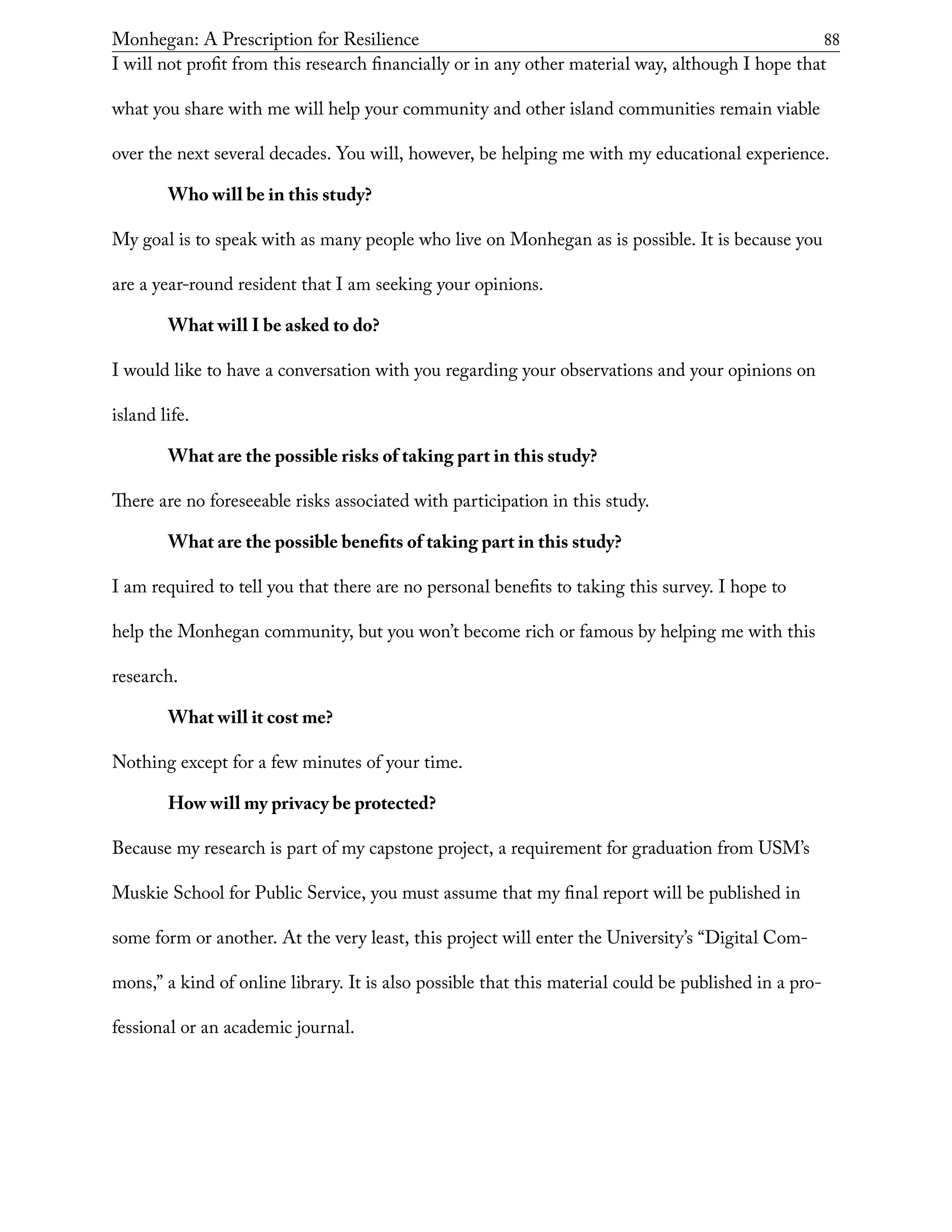 Monhegan: A Prescription for Resilience	 88
I will not profit from this research financially or in any other material way, although I hope that
what you share with me will help your community and other island communities remain viable
over the next several decades. You will, however, be helping me with my educational experience.
Who will be in this study?
My goal is to speak with as many people who live on Monhegan as is possible. It is because you
are a year-round resident that I am seeking your opinions.
What will I be asked to do?
I would like to have a conversation with you regarding your observations and your opinions on
island life.
What are the possible risks of taking part in this study?
There are no foreseeable risks associated with participation in this study.
What are the possible benefits of taking part in this study?
I am required to tell you that there are no personal benefits to taking this survey. I hope to
help the Monhegan community, but you won’t become rich or famous by helping me with this
research.
What will it cost me?
Nothing except for a few minutes of your time.
How will my privacy be protected?
Because my research is part of my capstone project, a requirement for graduation from USM’s
Muskie School for Public Service, you must assume that my final report will be published in
some form or another. At the very least, this project will enter the University’s “Digital Com-
mons,” a kind of online library. It is also possible that this material could be published in a pro-
fessional or an academic journal.
 