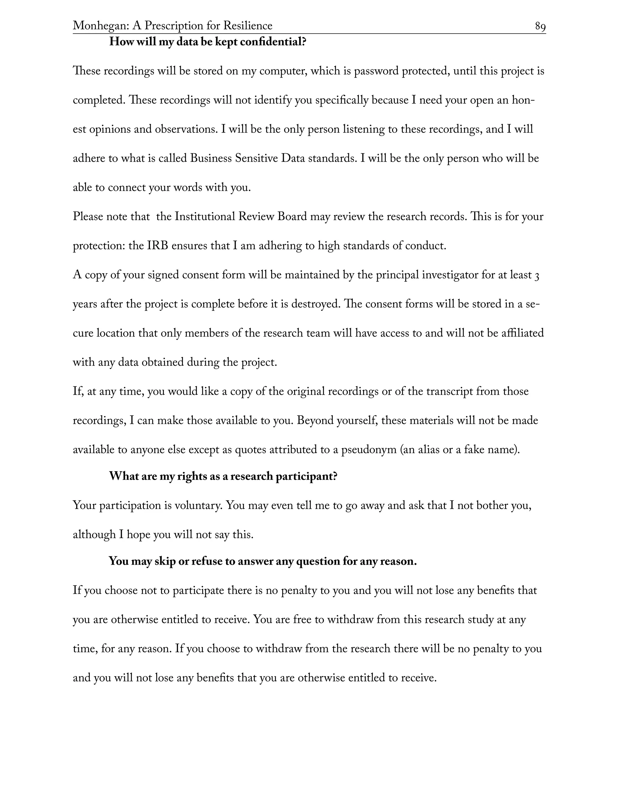 Monhegan: A Prescription for Resilience	 89
How will my data be kept confidential?
These recordings will be stored on my computer, which is password protected, until this project is
completed. These recordings will not identify you specifically because I need your open an hon-
est opinions and observations. I will be the only person listening to these recordings, and I will
adhere to what is called Business Sensitive Data standards. I will be the only person who will be
able to connect your words with you.
Please note that the Institutional Review Board may review the research records. This is for your
protection: the IRB ensures that I am adhering to high standards of conduct.
A copy of your signed consent form will be maintained by the principal investigator for at least 3
years after the project is complete before it is destroyed. The consent forms will be stored in a se-
cure location that only members of the research team will have access to and will not be affiliated
with any data obtained during the project.
If, at any time, you would like a copy of the original recordings or of the transcript from those
recordings, I can make those available to you. Beyond yourself, these materials will not be made
available to anyone else except as quotes attributed to a pseudonym (an alias or a fake name).
What are my rights as a research participant?
Your participation is voluntary. You may even tell me to go away and ask that I not bother you,
although I hope you will not say this.
You may skip or refuse to answer any question for any reason.
If you choose not to participate there is no penalty to you and you will not lose any benefits that
you are otherwise entitled to receive. You are free to withdraw from this research study at any
time, for any reason. If you choose to withdraw from the research there will be no penalty to you
and you will not lose any benefits that you are otherwise entitled to receive.
 