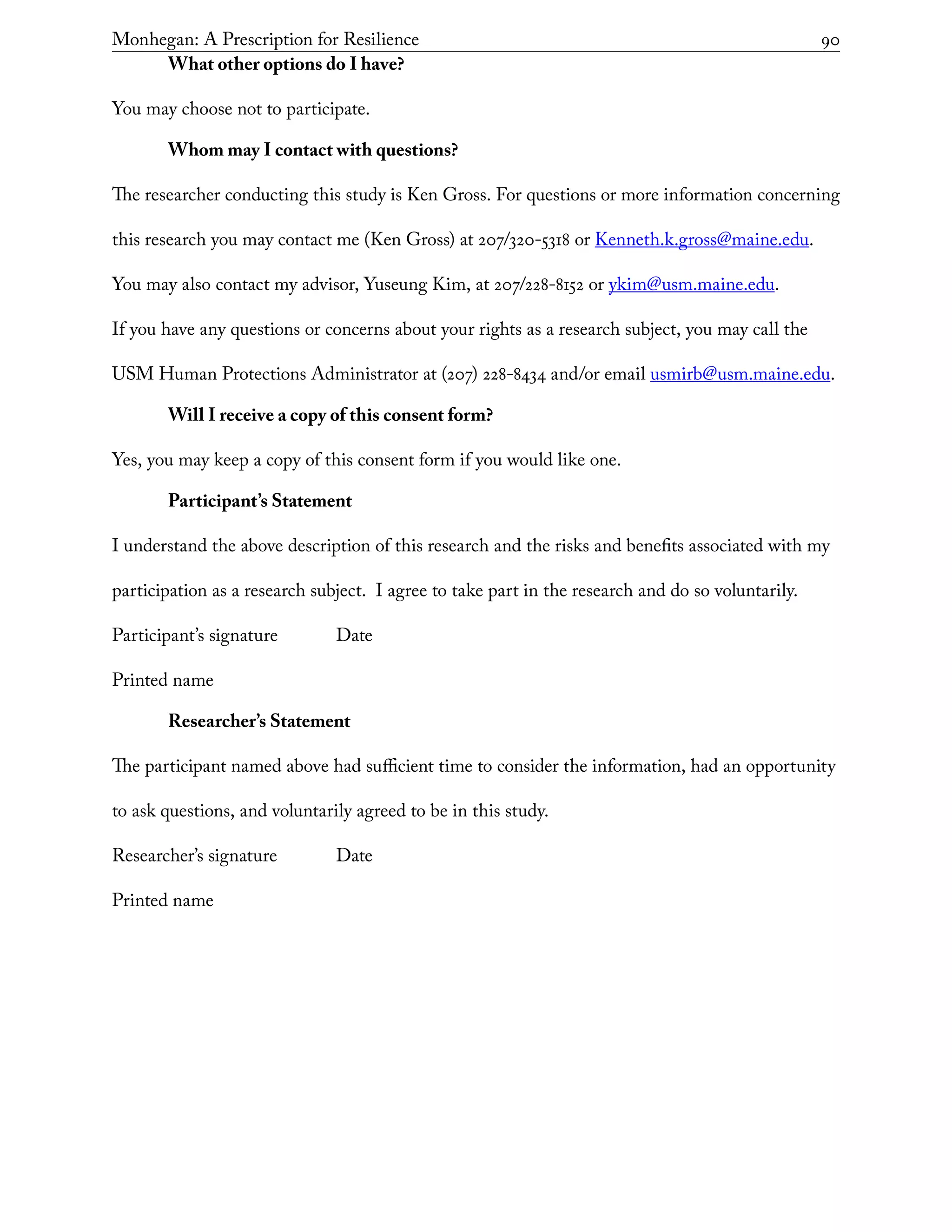 Monhegan: A Prescription for Resilience	 90
What other options do I have?
You may choose not to participate.
Whom may I contact with questions?
The researcher conducting this study is Ken Gross. For questions or more information concerning
this research you may contact me (Ken Gross) at 207/320-5318 or Kenneth.k.gross@maine.edu.
You may also contact my advisor, Yuseung Kim, at 207/228-8152 or ykim@usm.maine.edu.
If you have any questions or concerns about your rights as a research subject, you may call the
USM Human Protections Administrator at (207) 228-8434 and/or email usmirb@usm.maine.edu.
Will I receive a copy of this consent form?
Yes, you may keep a copy of this consent form if you would like one.
Participant’s Statement
I understand the above description of this research and the risks and benefits associated with my
participation as a research subject. I agree to take part in the research and do so voluntarily.
Participant’s signature		 Date
Printed name
Researcher’s Statement
The participant named above had sufficient time to consider the information, had an opportunity
to ask questions, and voluntarily agreed to be in this study.
Researcher’s signature		 Date
Printed name
 