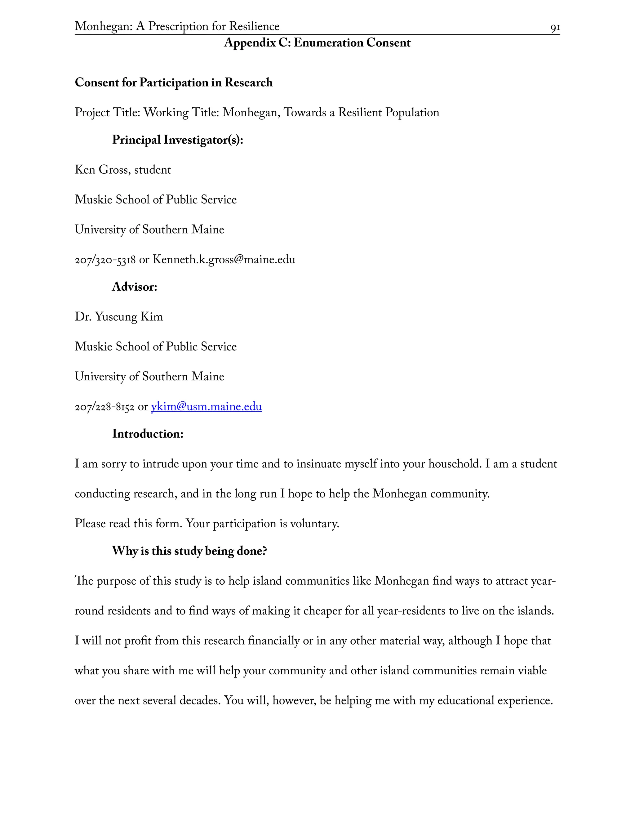 Monhegan: A Prescription for Resilience	 91
Appendix C: Enumeration Consent
Consent for Participation in Research
Project Title: Working Title: Monhegan, Towards a Resilient Population
Principal Investigator(s):
Ken Gross, student
Muskie School of Public Service
University of Southern Maine
207/320-5318 or Kenneth.k.gross@maine.edu
Advisor:
Dr. Yuseung Kim
Muskie School of Public Service
University of Southern Maine
207/228-8152 or ykim@usm.maine.edu
Introduction:
I am sorry to intrude upon your time and to insinuate myself into your household. I am a student
conducting research, and in the long run I hope to help the Monhegan community.
Please read this form. Your participation is voluntary.
Why is this study being done?
The purpose of this study is to help island communities like Monhegan find ways to attract year-
round residents and to find ways of making it cheaper for all year-residents to live on the islands.
I will not profit from this research financially or in any other material way, although I hope that
what you share with me will help your community and other island communities remain viable
over the next several decades. You will, however, be helping me with my educational experience.
 