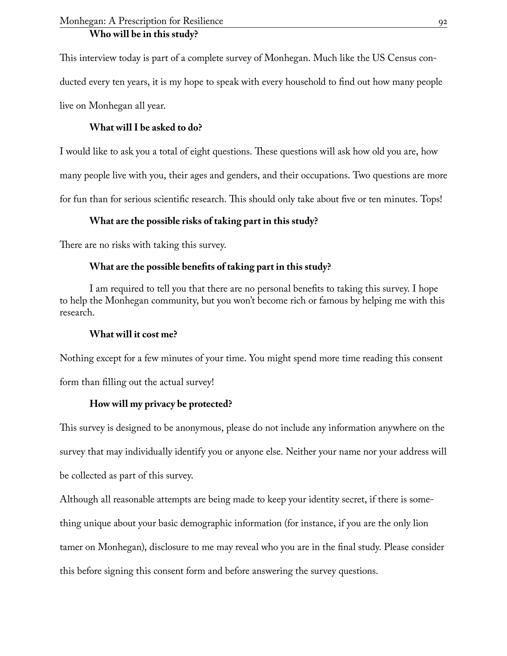 Monhegan: A Prescription for Resilience	 92
Who will be in this study?
This interview today is part of a complete survey of Monhegan. Much like the US Census con-
ducted every ten years, it is my hope to speak with every household to find out how many people
live on Monhegan all year.
What will I be asked to do?
I would like to ask you a total of eight questions. These questions will ask how old you are, how
many people live with you, their ages and genders, and their occupations. Two questions are more
for fun than for serious scientific research. This should only take about five or ten minutes. Tops!
What are the possible risks of taking part in this study?
There are no risks with taking this survey.
What are the possible benefits of taking part in this study?
I am required to tell you that there are no personal benefits to taking this survey. I hope
to help the Monhegan community, but you won’t become rich or famous by helping me with this
research.
What will it cost me?
Nothing except for a few minutes of your time. You might spend more time reading this consent
form than filling out the actual survey!
How will my privacy be protected?
This survey is designed to be anonymous, please do not include any information anywhere on the
survey that may individually identify you or anyone else. Neither your name nor your address will
be collected as part of this survey.
Although all reasonable attempts are being made to keep your identity secret, if there is some-
thing unique about your basic demographic information (for instance, if you are the only lion
tamer on Monhegan), disclosure to me may reveal who you are in the final study. Please consider
this before signing this consent form and before answering the survey questions.
 