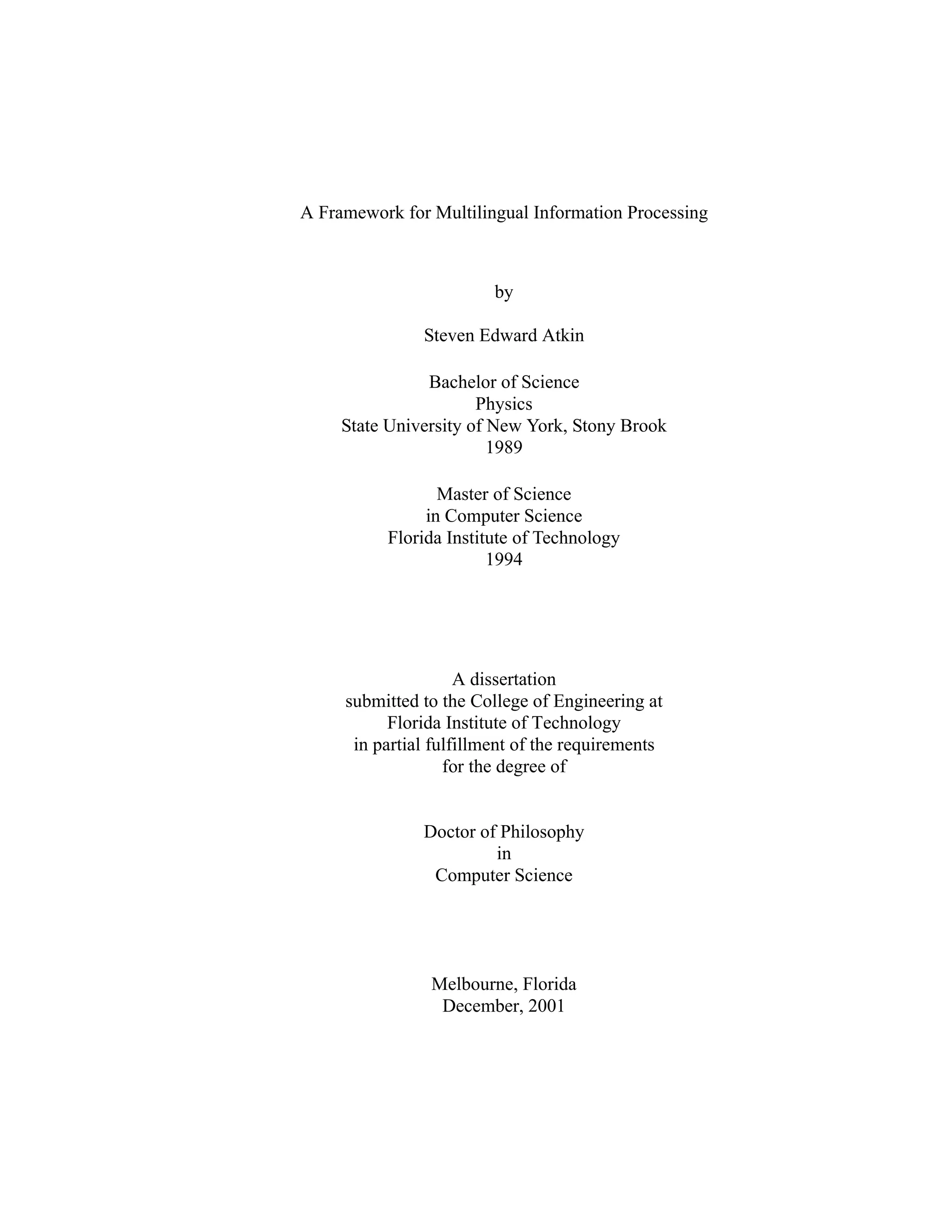 A Framework for Multilingual Information Processing
by
Steven Edward Atkin
Bachelor of Science
Physics
State University of New York, Stony Brook
1989
Master of Science
in Computer Science
Florida Institute of Technology
1994
A dissertation
submitted to the College of Engineering at
Florida Institute of Technology
in partial fulfillment of the requirements
for the degree of
Doctor of Philosophy
in
Computer Science
Melbourne, Florida
December, 2001
 