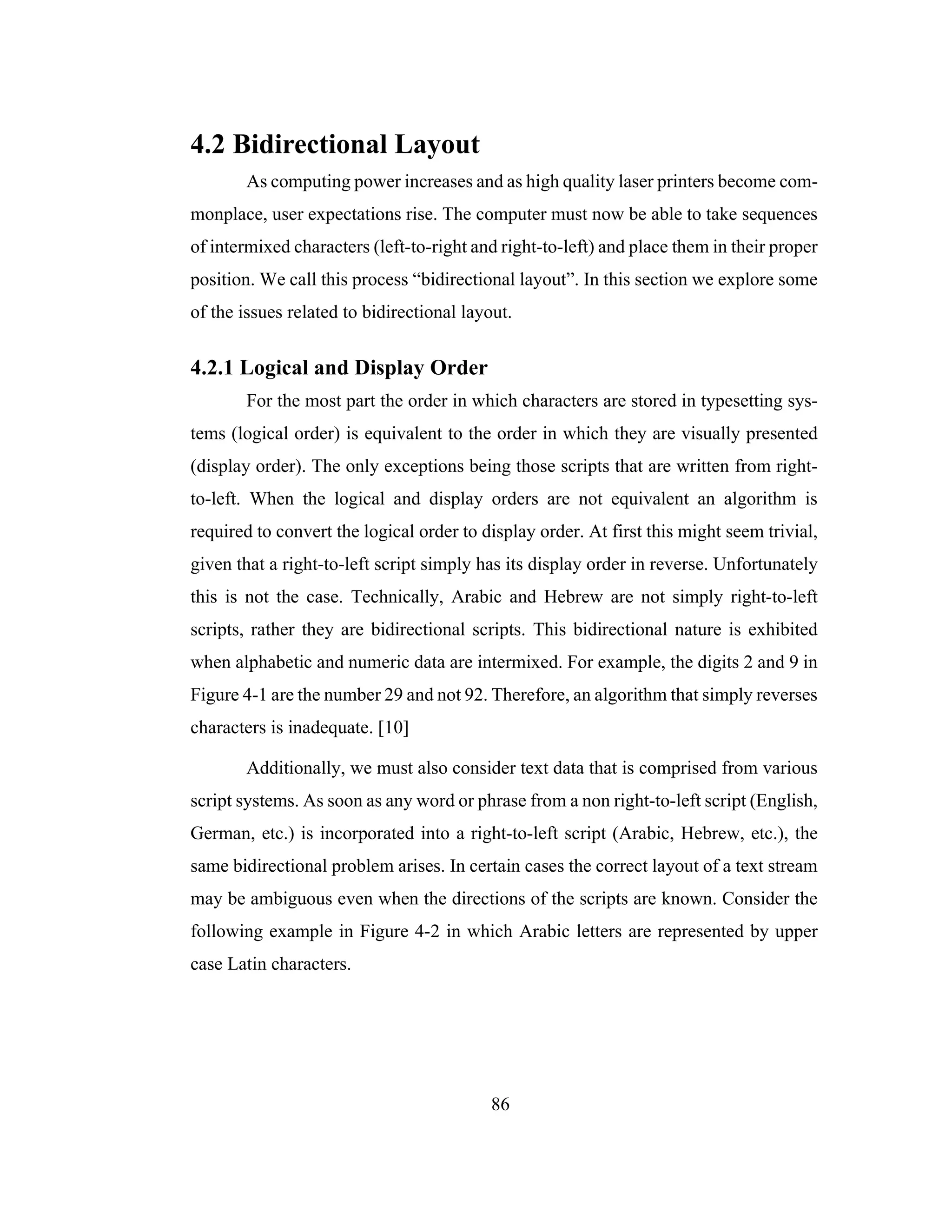 86
4.2 Bidirectional Layout
As computing power increases and as high quality laser printers become com-
monplace, user expectations rise. The computer must now be able to take sequences
of intermixed characters (left-to-right and right-to-left) and place them in their proper
position. We call this process “bidirectional layout”. In this section we explore some
of the issues related to bidirectional layout.
4.2.1 Logical and Display Order
For the most part the order in which characters are stored in typesetting sys-
tems (logical order) is equivalent to the order in which they are visually presented
(display order). The only exceptions being those scripts that are written from right-
to-left. When the logical and display orders are not equivalent an algorithm is
required to convert the logical order to display order. At first this might seem trivial,
given that a right-to-left script simply has its display order in reverse. Unfortunately
this is not the case. Technically, Arabic and Hebrew are not simply right-to-left
scripts, rather they are bidirectional scripts. This bidirectional nature is exhibited
when alphabetic and numeric data are intermixed. For example, the digits 2 and 9 in
Figure 4-1 are the number 29 and not 92. Therefore, an algorithm that simply reverses
characters is inadequate. [10]
Additionally, we must also consider text data that is comprised from various
script systems. As soon as any word or phrase from a non right-to-left script (English,
German, etc.) is incorporated into a right-to-left script (Arabic, Hebrew, etc.), the
same bidirectional problem arises. In certain cases the correct layout of a text stream
may be ambiguous even when the directions of the scripts are known. Consider the
following example in Figure 4-2 in which Arabic letters are represented by upper
case Latin characters.
 