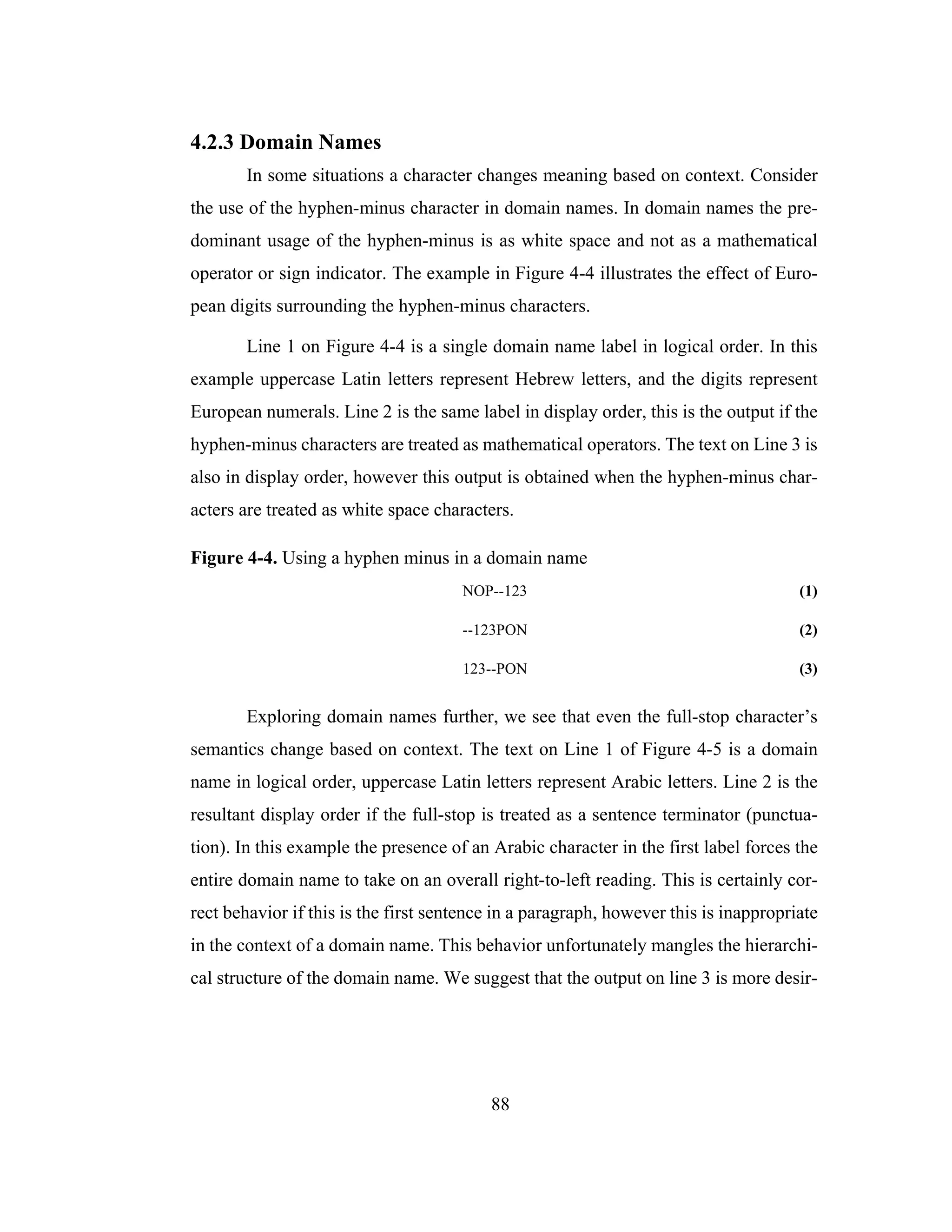 88
4.2.3 Domain Names
In some situations a character changes meaning based on context. Consider
the use of the hyphen-minus character in domain names. In domain names the pre-
dominant usage of the hyphen-minus is as white space and not as a mathematical
operator or sign indicator. The example in Figure 4-4 illustrates the effect of Euro-
pean digits surrounding the hyphen-minus characters.
Line 1 on Figure 4-4 is a single domain name label in logical order. In this
example uppercase Latin letters represent Hebrew letters, and the digits represent
European numerals. Line 2 is the same label in display order, this is the output if the
hyphen-minus characters are treated as mathematical operators. The text on Line 3 is
also in display order, however this output is obtained when the hyphen-minus char-
acters are treated as white space characters.
Figure 4-4. Using a hyphen minus in a domain name
NOP--123 (1)
--123PON (2)
123--PON (3)
Exploring domain names further, we see that even the full-stop character’s
semantics change based on context. The text on Line 1 of Figure 4-5 is a domain
name in logical order, uppercase Latin letters represent Arabic letters. Line 2 is the
resultant display order if the full-stop is treated as a sentence terminator (punctua-
tion). In this example the presence of an Arabic character in the first label forces the
entire domain name to take on an overall right-to-left reading. This is certainly cor-
rect behavior if this is the first sentence in a paragraph, however this is inappropriate
in the context of a domain name. This behavior unfortunately mangles the hierarchi-
cal structure of the domain name. We suggest that the output on line 3 is more desir-
 