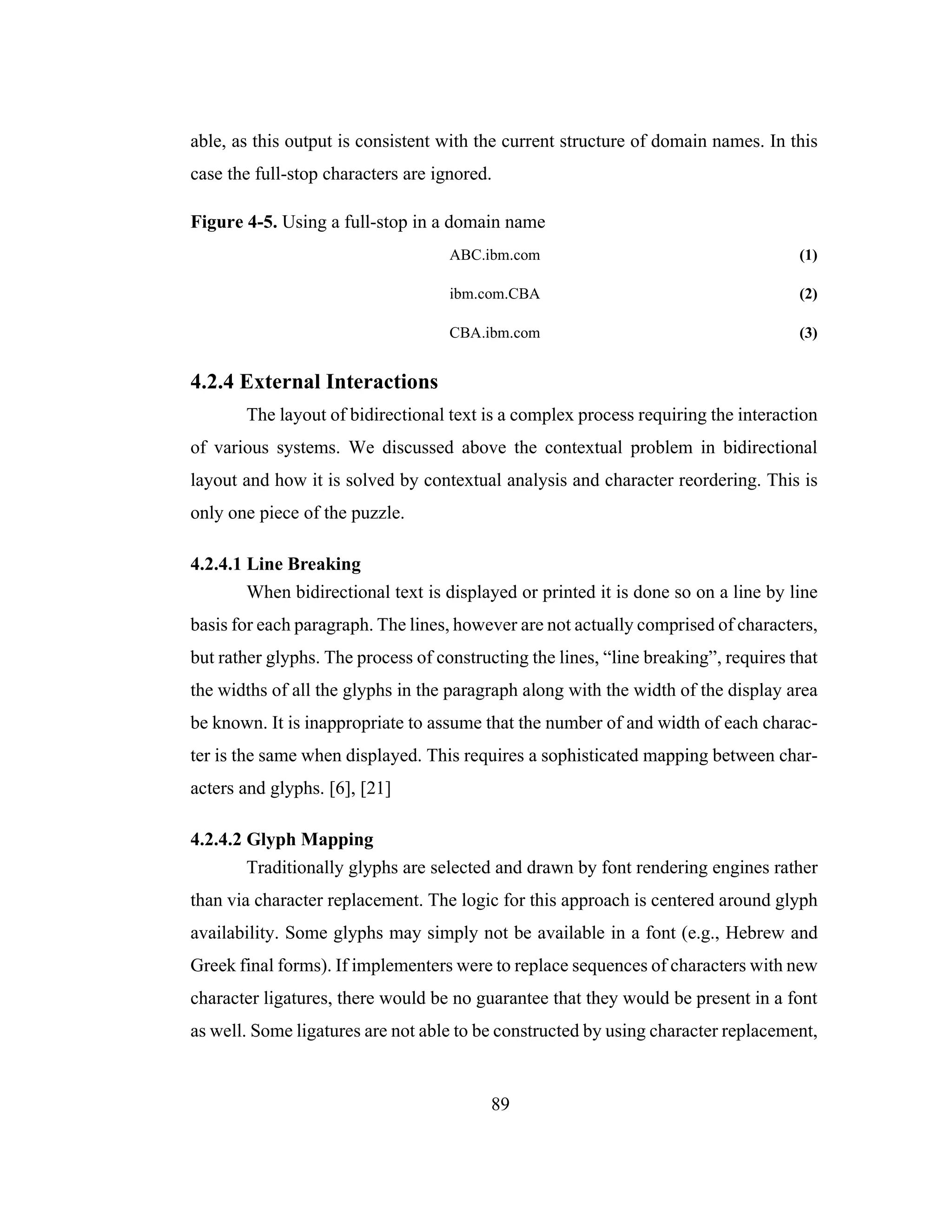 89
able, as this output is consistent with the current structure of domain names. In this
case the full-stop characters are ignored.
Figure 4-5. Using a full-stop in a domain name
ABC.ibm.com (1)
ibm.com.CBA (2)
CBA.ibm.com (3)
4.2.4 External Interactions
The layout of bidirectional text is a complex process requiring the interaction
of various systems. We discussed above the contextual problem in bidirectional
layout and how it is solved by contextual analysis and character reordering. This is
only one piece of the puzzle.
4.2.4.1 Line Breaking
When bidirectional text is displayed or printed it is done so on a line by line
basis for each paragraph. The lines, however are not actually comprised of characters,
but rather glyphs. The process of constructing the lines, “line breaking”, requires that
the widths of all the glyphs in the paragraph along with the width of the display area
be known. It is inappropriate to assume that the number of and width of each charac-
ter is the same when displayed. This requires a sophisticated mapping between char-
acters and glyphs. [6], [21]
4.2.4.2 Glyph Mapping
Traditionally glyphs are selected and drawn by font rendering engines rather
than via character replacement. The logic for this approach is centered around glyph
availability. Some glyphs may simply not be available in a font (e.g., Hebrew and
Greek final forms). If implementers were to replace sequences of characters with new
character ligatures, there would be no guarantee that they would be present in a font
as well. Some ligatures are not able to be constructed by using character replacement,
 