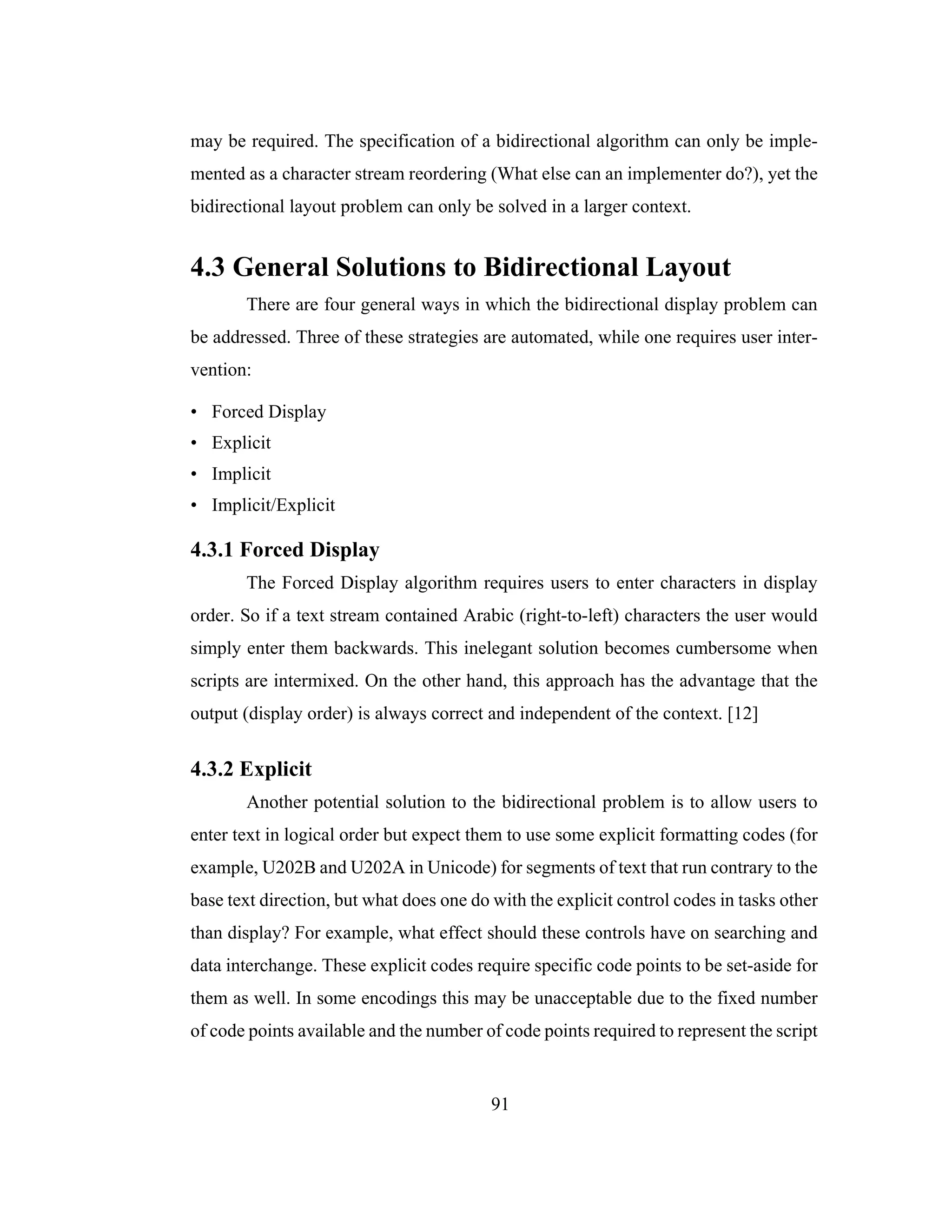 91
may be required. The specification of a bidirectional algorithm can only be imple-
mented as a character stream reordering (What else can an implementer do?), yet the
bidirectional layout problem can only be solved in a larger context.
4.3 General Solutions to Bidirectional Layout
There are four general ways in which the bidirectional display problem can
be addressed. Three of these strategies are automated, while one requires user inter-
vention:
• Forced Display
• Explicit
• Implicit
• Implicit/Explicit
4.3.1 Forced Display
The Forced Display algorithm requires users to enter characters in display
order. So if a text stream contained Arabic (right-to-left) characters the user would
simply enter them backwards. This inelegant solution becomes cumbersome when
scripts are intermixed. On the other hand, this approach has the advantage that the
output (display order) is always correct and independent of the context. [12]
4.3.2 Explicit
Another potential solution to the bidirectional problem is to allow users to
enter text in logical order but expect them to use some explicit formatting codes (for
example, U202B and U202A in Unicode) for segments of text that run contrary to the
base text direction, but what does one do with the explicit control codes in tasks other
than display? For example, what effect should these controls have on searching and
data interchange. These explicit codes require specific code points to be set-aside for
them as well. In some encodings this may be unacceptable due to the fixed number
of code points available and the number of code points required to represent the script
 