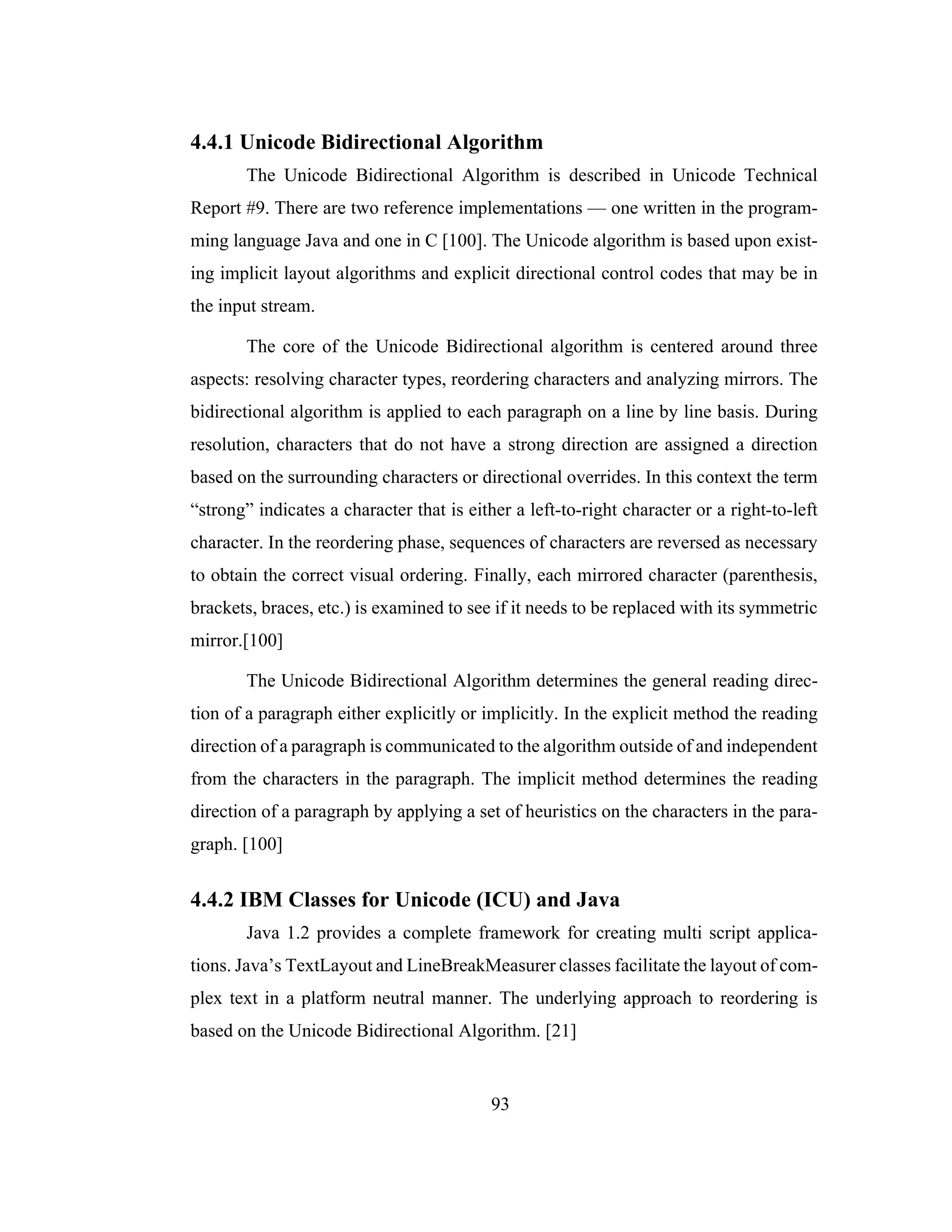 93
4.4.1 Unicode Bidirectional Algorithm
The Unicode Bidirectional Algorithm is described in Unicode Technical
Report #9. There are two reference implementations — one written in the program-
ming language Java and one in C [100]. The Unicode algorithm is based upon exist-
ing implicit layout algorithms and explicit directional control codes that may be in
the input stream.
The core of the Unicode Bidirectional algorithm is centered around three
aspects: resolving character types, reordering characters and analyzing mirrors. The
bidirectional algorithm is applied to each paragraph on a line by line basis. During
resolution, characters that do not have a strong direction are assigned a direction
based on the surrounding characters or directional overrides. In this context the term
“strong” indicates a character that is either a left-to-right character or a right-to-left
character. In the reordering phase, sequences of characters are reversed as necessary
to obtain the correct visual ordering. Finally, each mirrored character (parenthesis,
brackets, braces, etc.) is examined to see if it needs to be replaced with its symmetric
mirror.[100]
The Unicode Bidirectional Algorithm determines the general reading direc-
tion of a paragraph either explicitly or implicitly. In the explicit method the reading
direction of a paragraph is communicated to the algorithm outside of and independent
from the characters in the paragraph. The implicit method determines the reading
direction of a paragraph by applying a set of heuristics on the characters in the para-
graph. [100]
4.4.2 IBM Classes for Unicode (ICU) and Java
Java 1.2 provides a complete framework for creating multi script applica-
tions. Java’s TextLayout and LineBreakMeasurer classes facilitate the layout of com-
plex text in a platform neutral manner. The underlying approach to reordering is
based on the Unicode Bidirectional Algorithm. [21]
 