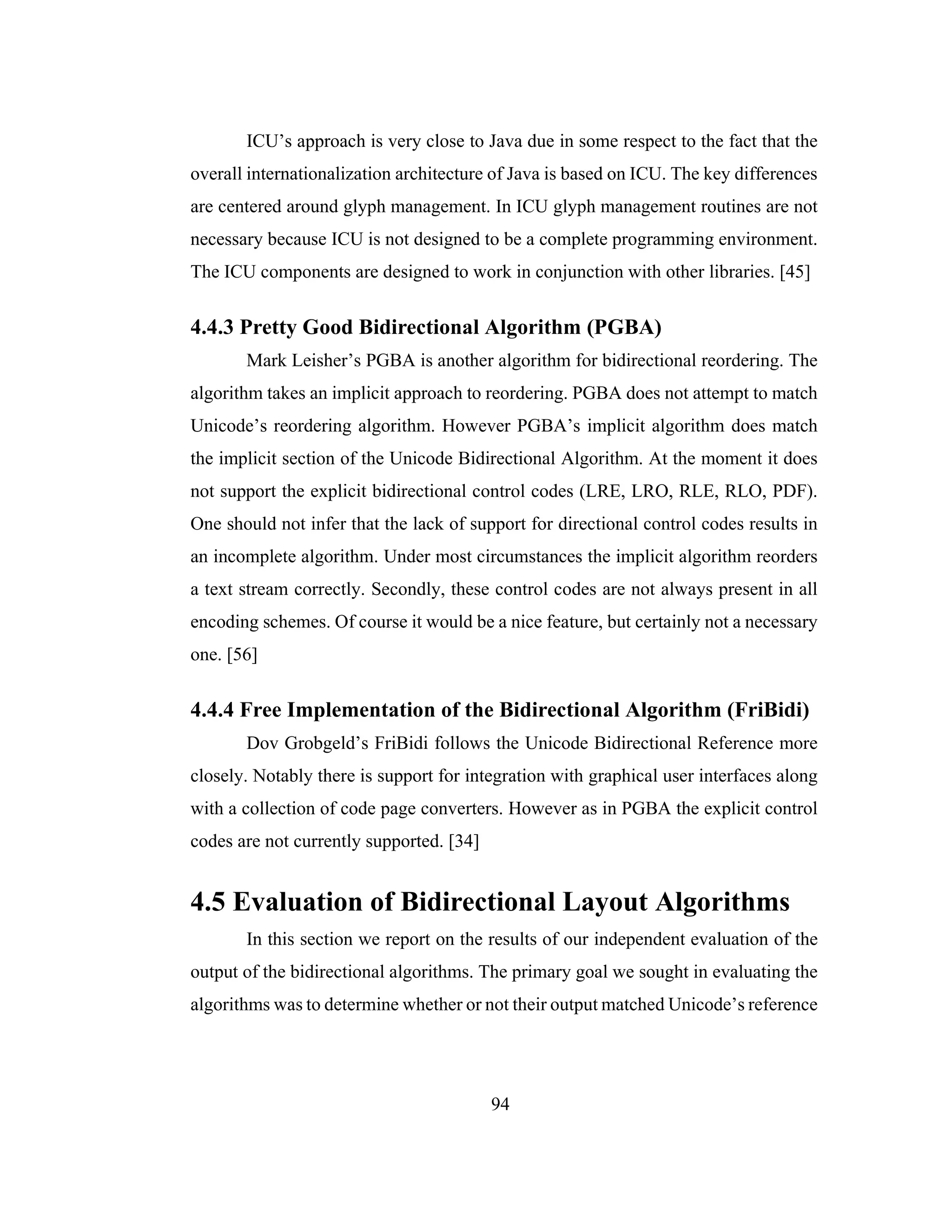 94
ICU’s approach is very close to Java due in some respect to the fact that the
overall internationalization architecture of Java is based on ICU. The key differences
are centered around glyph management. In ICU glyph management routines are not
necessary because ICU is not designed to be a complete programming environment.
The ICU components are designed to work in conjunction with other libraries. [45]
4.4.3 Pretty Good Bidirectional Algorithm (PGBA)
Mark Leisher’s PGBA is another algorithm for bidirectional reordering. The
algorithm takes an implicit approach to reordering. PGBA does not attempt to match
Unicode’s reordering algorithm. However PGBA’s implicit algorithm does match
the implicit section of the Unicode Bidirectional Algorithm. At the moment it does
not support the explicit bidirectional control codes (LRE, LRO, RLE, RLO, PDF).
One should not infer that the lack of support for directional control codes results in
an incomplete algorithm. Under most circumstances the implicit algorithm reorders
a text stream correctly. Secondly, these control codes are not always present in all
encoding schemes. Of course it would be a nice feature, but certainly not a necessary
one. [56]
4.4.4 Free Implementation of the Bidirectional Algorithm (FriBidi)
Dov Grobgeld’s FriBidi follows the Unicode Bidirectional Reference more
closely. Notably there is support for integration with graphical user interfaces along
with a collection of code page converters. However as in PGBA the explicit control
codes are not currently supported. [34]
4.5 Evaluation of Bidirectional Layout Algorithms
In this section we report on the results of our independent evaluation of the
output of the bidirectional algorithms. The primary goal we sought in evaluating the
algorithms was to determine whether or not their output matched Unicode’s reference
 