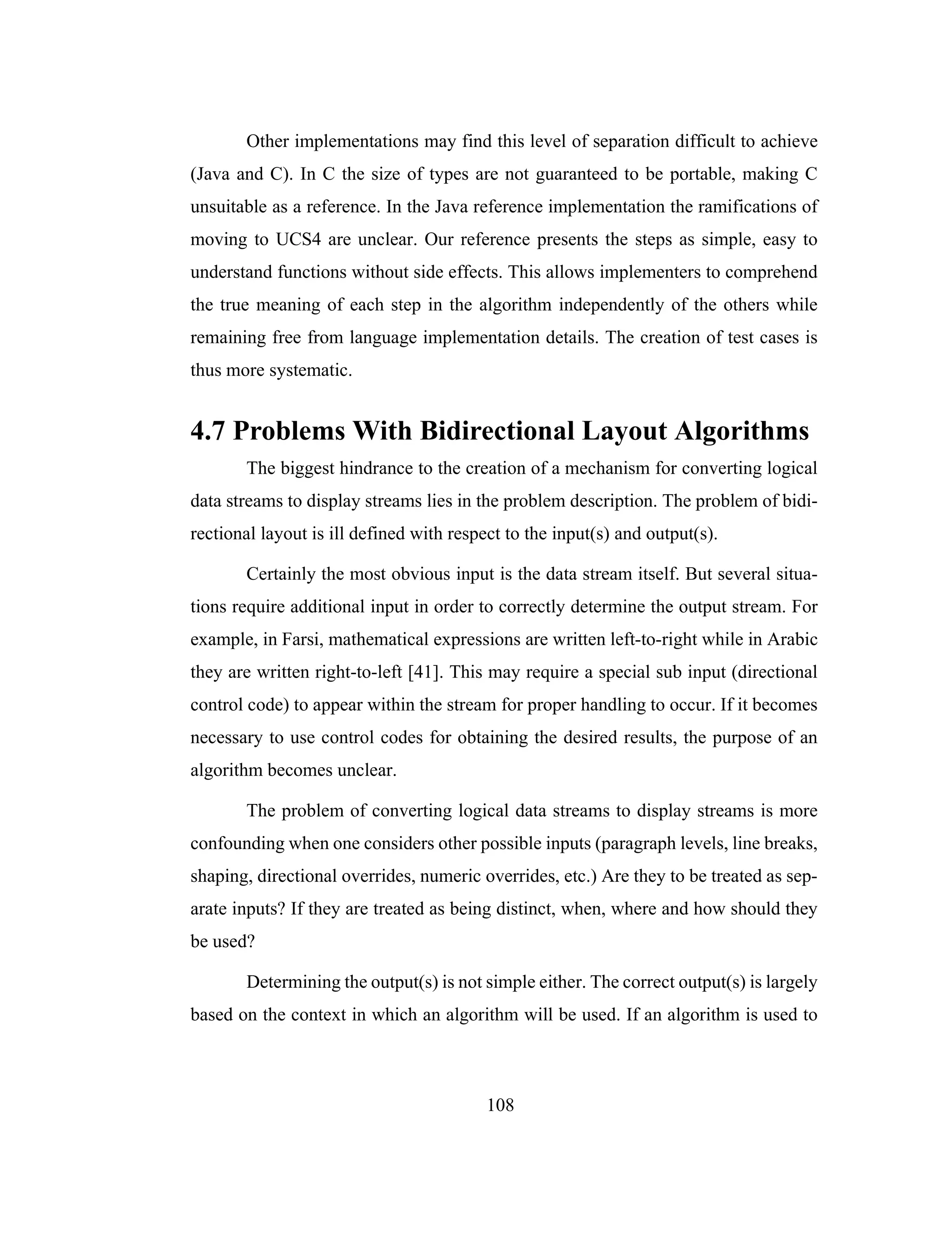 108
Other implementations may find this level of separation difficult to achieve
(Java and C). In C the size of types are not guaranteed to be portable, making C
unsuitable as a reference. In the Java reference implementation the ramifications of
moving to UCS4 are unclear. Our reference presents the steps as simple, easy to
understand functions without side effects. This allows implementers to comprehend
the true meaning of each step in the algorithm independently of the others while
remaining free from language implementation details. The creation of test cases is
thus more systematic.
4.7 Problems With Bidirectional Layout Algorithms
The biggest hindrance to the creation of a mechanism for converting logical
data streams to display streams lies in the problem description. The problem of bidi-
rectional layout is ill defined with respect to the input(s) and output(s).
Certainly the most obvious input is the data stream itself. But several situa-
tions require additional input in order to correctly determine the output stream. For
example, in Farsi, mathematical expressions are written left-to-right while in Arabic
they are written right-to-left [41]. This may require a special sub input (directional
control code) to appear within the stream for proper handling to occur. If it becomes
necessary to use control codes for obtaining the desired results, the purpose of an
algorithm becomes unclear.
The problem of converting logical data streams to display streams is more
confounding when one considers other possible inputs (paragraph levels, line breaks,
shaping, directional overrides, numeric overrides, etc.) Are they to be treated as sep-
arate inputs? If they are treated as being distinct, when, where and how should they
be used?
Determining the output(s) is not simple either. The correct output(s) is largely
based on the context in which an algorithm will be used. If an algorithm is used to
 