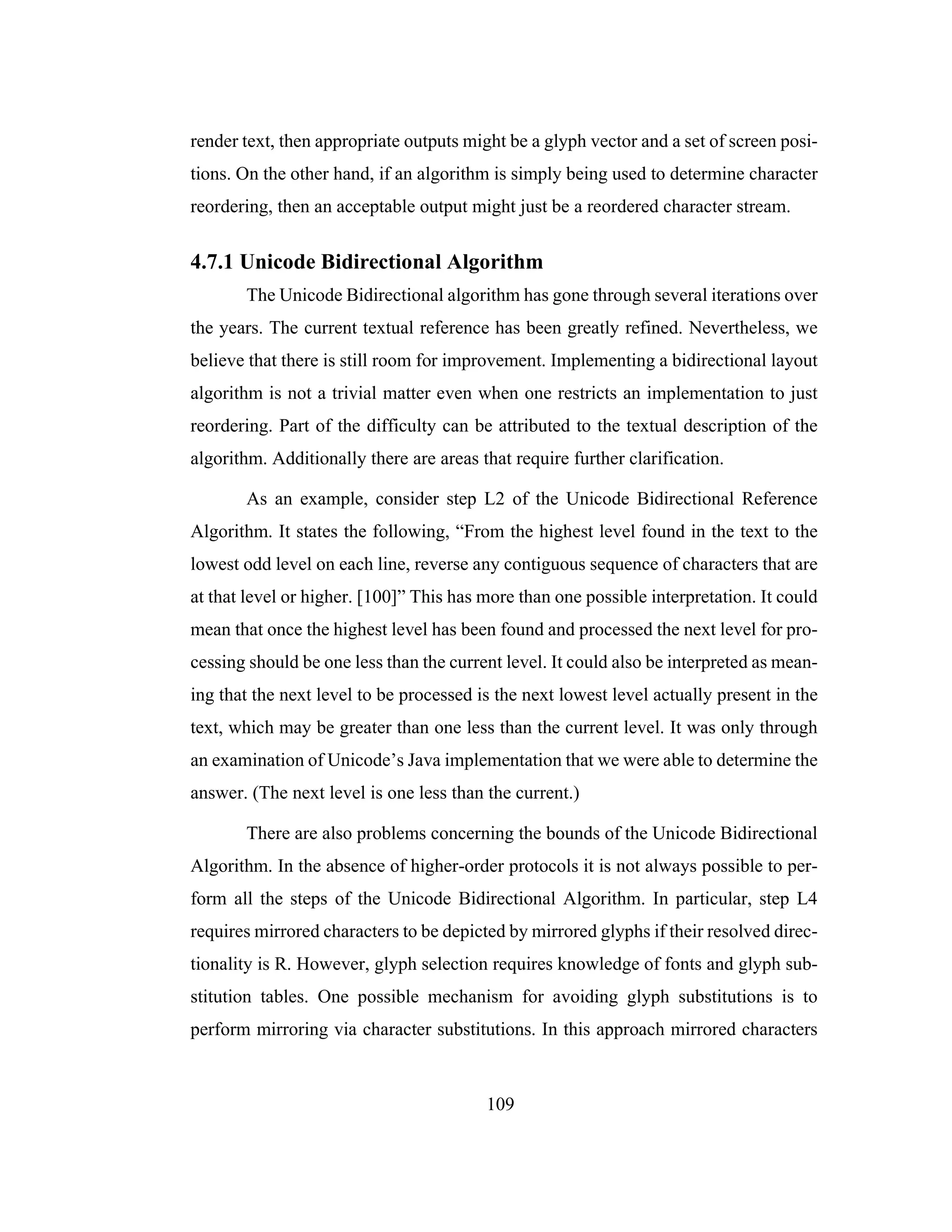 109
render text, then appropriate outputs might be a glyph vector and a set of screen posi-
tions. On the other hand, if an algorithm is simply being used to determine character
reordering, then an acceptable output might just be a reordered character stream.
4.7.1 Unicode Bidirectional Algorithm
The Unicode Bidirectional algorithm has gone through several iterations over
the years. The current textual reference has been greatly refined. Nevertheless, we
believe that there is still room for improvement. Implementing a bidirectional layout
algorithm is not a trivial matter even when one restricts an implementation to just
reordering. Part of the difficulty can be attributed to the textual description of the
algorithm. Additionally there are areas that require further clarification.
As an example, consider step L2 of the Unicode Bidirectional Reference
Algorithm. It states the following, “From the highest level found in the text to the
lowest odd level on each line, reverse any contiguous sequence of characters that are
at that level or higher. [100]” This has more than one possible interpretation. It could
mean that once the highest level has been found and processed the next level for pro-
cessing should be one less than the current level. It could also be interpreted as mean-
ing that the next level to be processed is the next lowest level actually present in the
text, which may be greater than one less than the current level. It was only through
an examination of Unicode’s Java implementation that we were able to determine the
answer. (The next level is one less than the current.)
There are also problems concerning the bounds of the Unicode Bidirectional
Algorithm. In the absence of higher-order protocols it is not always possible to per-
form all the steps of the Unicode Bidirectional Algorithm. In particular, step L4
requires mirrored characters to be depicted by mirrored glyphs if their resolved direc-
tionality is R. However, glyph selection requires knowledge of fonts and glyph sub-
stitution tables. One possible mechanism for avoiding glyph substitutions is to
perform mirroring via character substitutions. In this approach mirrored characters
 