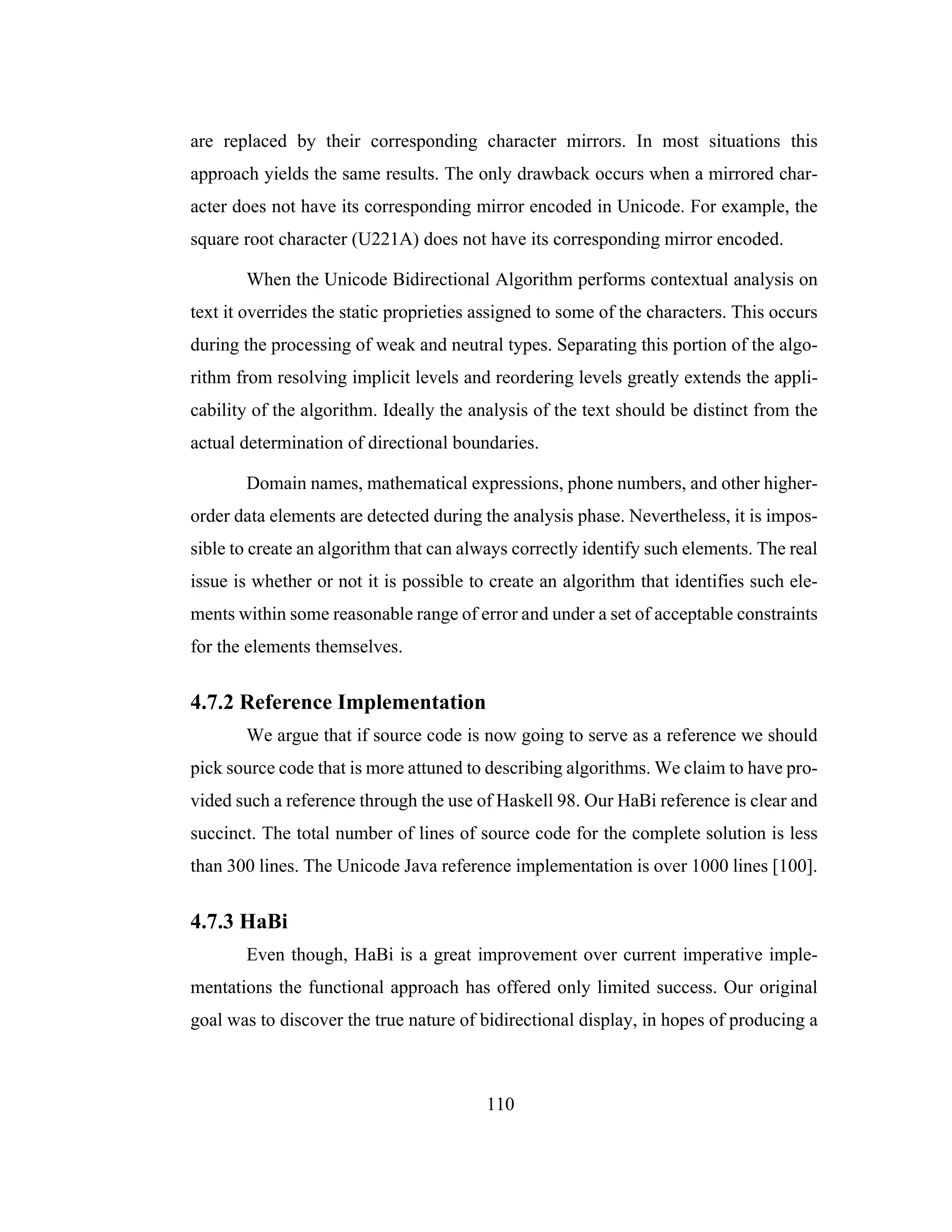 110
are replaced by their corresponding character mirrors. In most situations this
approach yields the same results. The only drawback occurs when a mirrored char-
acter does not have its corresponding mirror encoded in Unicode. For example, the
square root character (U221A) does not have its corresponding mirror encoded.
When the Unicode Bidirectional Algorithm performs contextual analysis on
text it overrides the static proprieties assigned to some of the characters. This occurs
during the processing of weak and neutral types. Separating this portion of the algo-
rithm from resolving implicit levels and reordering levels greatly extends the appli-
cability of the algorithm. Ideally the analysis of the text should be distinct from the
actual determination of directional boundaries.
Domain names, mathematical expressions, phone numbers, and other higher-
order data elements are detected during the analysis phase. Nevertheless, it is impos-
sible to create an algorithm that can always correctly identify such elements. The real
issue is whether or not it is possible to create an algorithm that identifies such ele-
ments within some reasonable range of error and under a set of acceptable constraints
for the elements themselves.
4.7.2 Reference Implementation
We argue that if source code is now going to serve as a reference we should
pick source code that is more attuned to describing algorithms. We claim to have pro-
vided such a reference through the use of Haskell 98. Our HaBi reference is clear and
succinct. The total number of lines of source code for the complete solution is less
than 300 lines. The Unicode Java reference implementation is over 1000 lines [100].
4.7.3 HaBi
Even though, HaBi is a great improvement over current imperative imple-
mentations the functional approach has offered only limited success. Our original
goal was to discover the true nature of bidirectional display, in hopes of producing a
 