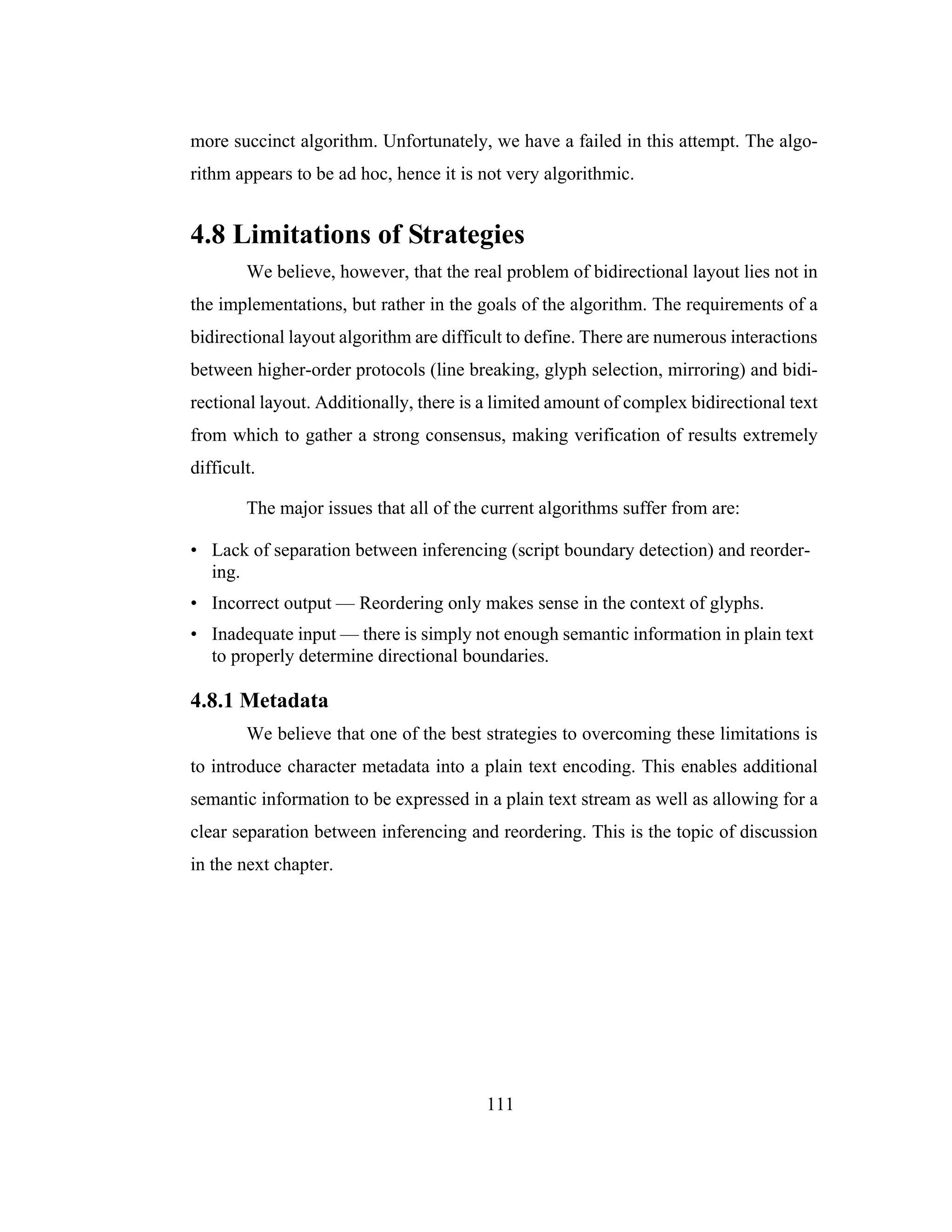 111
more succinct algorithm. Unfortunately, we have a failed in this attempt. The algo-
rithm appears to be ad hoc, hence it is not very algorithmic.
4.8 Limitations of Strategies
We believe, however, that the real problem of bidirectional layout lies not in
the implementations, but rather in the goals of the algorithm. The requirements of a
bidirectional layout algorithm are difficult to define. There are numerous interactions
between higher-order protocols (line breaking, glyph selection, mirroring) and bidi-
rectional layout. Additionally, there is a limited amount of complex bidirectional text
from which to gather a strong consensus, making verification of results extremely
difficult.
The major issues that all of the current algorithms suffer from are:
• Lack of separation between inferencing (script boundary detection) and reorder-
ing.
• Incorrect output — Reordering only makes sense in the context of glyphs.
• Inadequate input — there is simply not enough semantic information in plain text
to properly determine directional boundaries.
4.8.1 Metadata
We believe that one of the best strategies to overcoming these limitations is
to introduce character metadata into a plain text encoding. This enables additional
semantic information to be expressed in a plain text stream as well as allowing for a
clear separation between inferencing and reordering. This is the topic of discussion
in the next chapter.
 