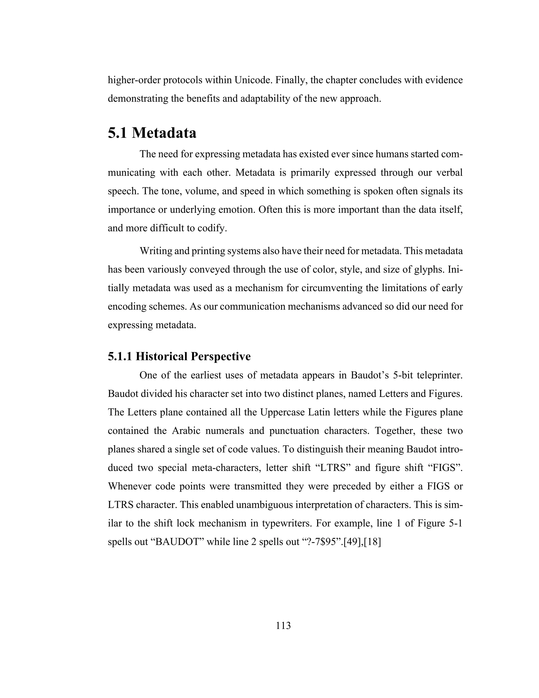 113
higher-order protocols within Unicode. Finally, the chapter concludes with evidence
demonstrating the benefits and adaptability of the new approach.
5.1 Metadata
The need for expressing metadata has existed ever since humans started com-
municating with each other. Metadata is primarily expressed through our verbal
speech. The tone, volume, and speed in which something is spoken often signals its
importance or underlying emotion. Often this is more important than the data itself,
and more difficult to codify.
Writing and printing systems also have their need for metadata. This metadata
has been variously conveyed through the use of color, style, and size of glyphs. Ini-
tially metadata was used as a mechanism for circumventing the limitations of early
encoding schemes. As our communication mechanisms advanced so did our need for
expressing metadata.
5.1.1 Historical Perspective
One of the earliest uses of metadata appears in Baudot’s 5-bit teleprinter.
Baudot divided his character set into two distinct planes, named Letters and Figures.
The Letters plane contained all the Uppercase Latin letters while the Figures plane
contained the Arabic numerals and punctuation characters. Together, these two
planes shared a single set of code values. To distinguish their meaning Baudot intro-
duced two special meta-characters, letter shift “LTRS” and figure shift “FIGS”.
Whenever code points were transmitted they were preceded by either a FIGS or
LTRS character. This enabled unambiguous interpretation of characters. This is sim-
ilar to the shift lock mechanism in typewriters. For example, line 1 of Figure 5-1
spells out “BAUDOT” while line 2 spells out “?-7$95”.[49],[18]
 